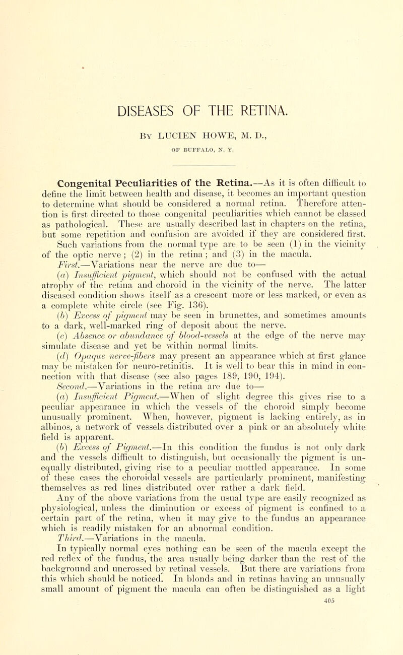 DISEASES OF THE RETINA. By LUCIEN HOWE, M. D., OF BUFFALO, N. Y. Congenital Peculiarities of the Retina.—As it is often difficult to define the limit between health and disease, it becomes an important question to determine what should be considered a normal retina. Therefore atten- tion is first directed to those congenital peculiarities which cannot be classed as pathological. These are usually described last in chapters on the retina, but some repetition and confusion are avoided if they are considered first. Such variations from the normal type are to be seen (1) in the vicinity of the optic nerve; (2) in the retina ; and (3) in the macula. First.—Variations near the nerve are due to— (a) Insufficient pigment, which should not be confused with the actual atrophy of the retina and choroid in the vicinity of the nerve. The latter diseased condition shows itself as a crescent more or less marked, or even as a complete white circle (see Fig. 136). (b) Excess of pigment may be seen in brunettes, and sometimes amounts to a dark, well-marked ring of deposit about the nerve. (c) Absence or abundance of blood-vessels at the edge of the nerve may simulate disease and yet be within normal limits. (d) Opaque nerve-fibers may present an appearance which at first glance may be mistaken for neuro-retinitis. It is well to bear this in mind in con- nection with that disease (see also pages 189, 190, 194). Second.—Variations in the retina are clue to— (a) Insufficient Pigment.—When of slight degree this gives rise to a peculiar appearance in which the vessels of the choroid simply become unusually prominent. When, however, pigment is lacking entirely, as in albinos, a network of vessels distributed over a pink or an absolutely white field is apparent. (b) Excess of Pigment.—In this condition the fundus is not only dark and the vessels difficult to distinguish, but occasionally the pigment is un- equally distributed, giving rise to a peculiar mottled appearance. In some of these cases the choroidal vessels are particularly prominent, manifesting themselves as red lines distributed over rather a dark field. Any of the above variations from the usual type are easily recognized as physiological, unless the diminution or excess of pigment is confined to a certain part of the retina, when it may give to the fundus an appearance which is readily mistaken for an abnormal condition. Third.—Variations in the macula. In typically normal eyes nothing can be seen of the macula except the red reflex of the fundus, the area usually being darker than the rest of the background and uncrossed by retinal vessels. But there are variations from this which should be noticed. In blonds and in retinas having an unusually small amount of pigment the macula can often be distinguished as a light