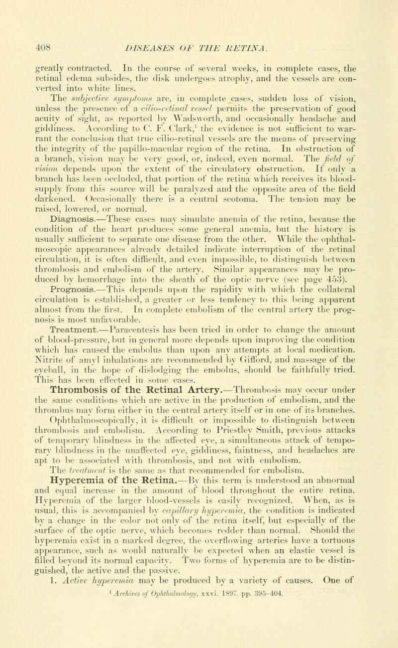 greatly contracted. In the course of several weeks, in complete cases, the retinal edema subsides, the disk undergoes atrophy, and the vessels are con- verted into white lines. The subjective symptoms are, in complete cases, sudden loss of vision, unless the presence of a cilio-retinal vessel permits the preservation of good acuity of sight, as reported by Wadsworth, and occasionally headache and giddiness. According to C. F. Clark,1 the evidence is not sufficient to war- rant the conclusion that true cilio-retinal vessels are the means of preserving tiie integrity of the papillo-macular region of the retina. In obstruction of a branch, vision may lie very good, or, indeed, even normal. The field of vision depends upon the extent of the circulatory obstruction. If only a branch has been occluded, that portion of the retina which receives its blood- supply from this source will be paralyzed and the opposite area of the field darkened. Occasionally there is a central scotoma. The tension may be raised, lowered, or normal. Diagnosis.—These cases may simulate anemia of the retina, because the condition of the heart produces some general anemia, but the history is usually sufficient to separate one disease from the other. While the ophthal- moscopic appearances already detailed indicate interruption of the retinal circulation, it is often difficult, and even impossible, to distinguish between thrombosis and embolism of the artery. Similar appearances may be pro- duced by hemorrhage into the sheath of the optic nerve (sec page 453). Prognosis.—This depends upon the rapidity with which the collateral circulation is established, a greater or less tendency to this being apparent almost from the first. In complete embolism of the central artery the prog- nosis is most unfavorable. Treatment.—Paracentesis has been tried in order to change the amount of blood-pressure, but in general more depends upon improving the condition which has caused the embolus than upon any attempts at local medication. Nitrite of amy] inhalations are recommended by Gifford, and massage of the eyeball, in the hope of dislodging the embolus, should be faithfully tried. This has been effected in some eases. Thrombosis of the Retinal Artery.—Thrombosis may occur under the same conditions which arc active in the production of embolism, and the thrombus may form either in the central artery itself or in one of its branches. Ophthalmoscopieally, it is difficult or impossible to distinguish between thrombosis and embolism. According to Priestley Smith, previous attacks of temporary blindness in the affected eye, a simultaneous attack of tempo- rary blindness in the unaffected eye, giddiness, faintness, and headaches are apt to be associated with thrombosis, and not with embolism. The treatment is the same as that recommended for embolism. Hyperemia of the Retina.—By this term is understood an abnormal and equal increase in the amount of blood throughout the entire retina. Hyperemia of the larger blood-vessels is easily recognized. When, as is usual, this is accompanied by capillary hyperemia, the condition is indicated by a change in the color not only of the retina itself, but especially of the surface of the optic nerve, which becomes redder than normal. Should the hyperemia exist in a marked degree, the overflowing arteries have a tortuous appearance, such as would naturally lie expected when an elastic vessel is filled beyond its normal capacity. Two forms of hyperemia are to be distin- guished, the active and the passive. 1. Active hyperemia may be produced by a variety of causes. One of 1 Archives a/ Ophthalmology, xxvi. lS'JT. pp. 395-404.