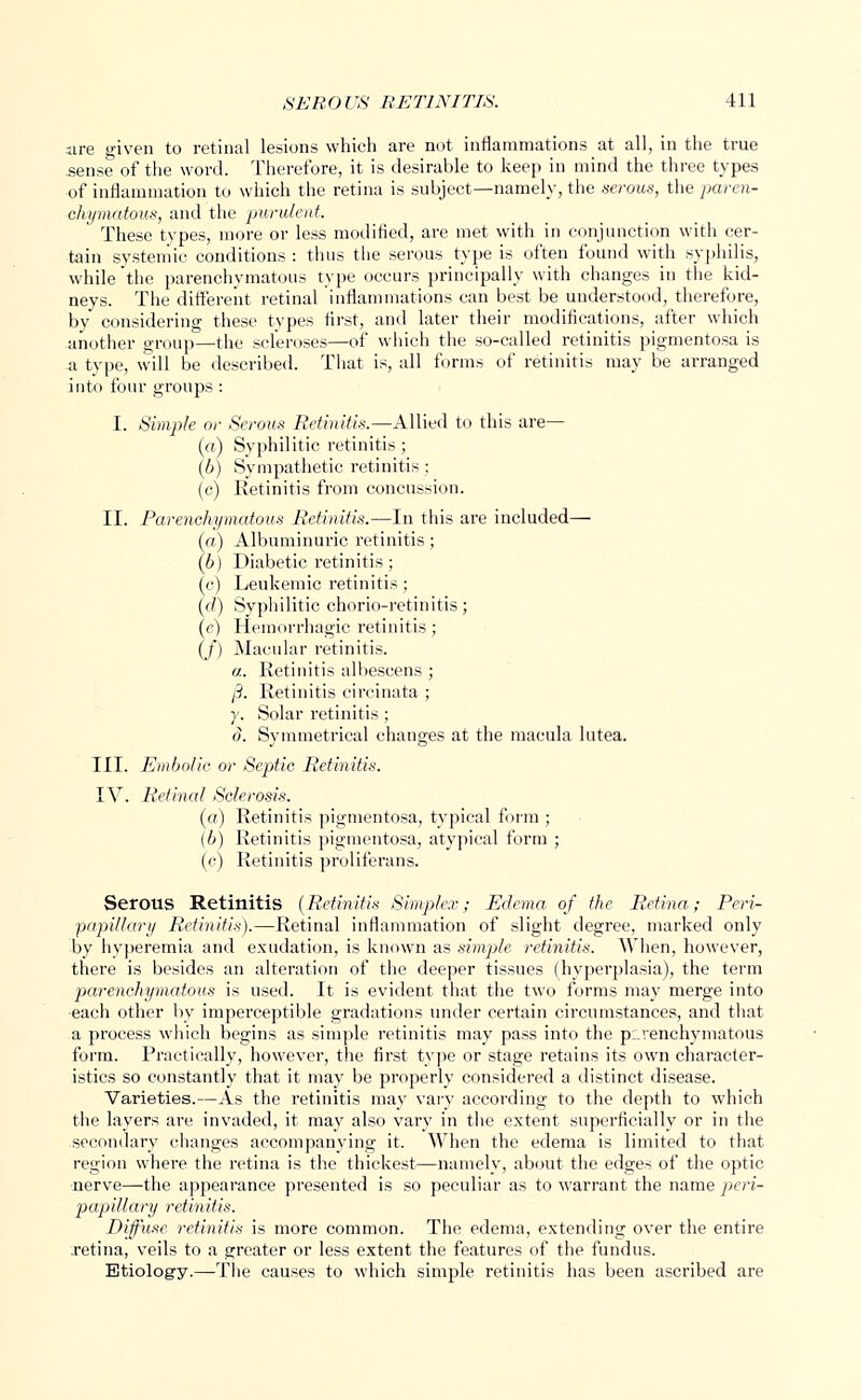 are given to retinal lesions which are not inflammations at all, in the true sense of the word. Therefore, it is desirable to keep in mind the three types of inflammation to which the retina is subject—namely, the serous, the paren- chymatous, and the purulent. These types, more or less modified, are met with in conjunction with cer- tain systemic conditions : thus the serous type is often found with syphilis, while the parenchymatous type occurs principally with changes in the kid- neys. The different retinal inflammations can best be understood, therefore, by considering these types first, and later their modifications, after which another group—the scleroses—of which the so-called retinitis pigmentosa is -a type, will be described. That is, all forms of retinitis may be arranged into four groups : I. Simple or Serous Retinitis.—Allied to this are— (a) Syphilitic retinitis; (b) Sympathetic retinitis; (c) Retinitis from concussion. II. Parenchymatous Retinitis.—-In this are included— (a) Albuminuric retinitis; (6) Diabetic retinitis; (c) Leukemic retinitis ; (f?) Syphilitic chorio-retinitis; (e) Hemorrhagic retinitis; (/) Macular retinitis. a. Retinitis albescens; /3. Retinitis circinata ; y. Solar retinitis; o. Symmetrical changes at the macula lutea. III. Embolic or Septic Retinitis. IV. Retinal Sclerosis. (a) Retinitis pigmentosa, typical form ; (b) Retinitis pigmentosa, atypical form ; (c) Retinitis proliferans. Serous Retinitis (Retinitis Simplex; Edema of the Retina; Peri- papillary Retinitis).—Retinal inflammation of slight degree, marked only by hyperemia and exudation, is known as simple retinitis. When, however, there is besides an alteration of the deeper tissues (hyperplasia), the term parenchymatous is used. It is evident that the two forms may merge into each other by imperceptible gradations under certain circumstances, and that a process which begins as simple retinitis may pass into the parenchymatous form. Practically, however, the first type or stage retains its own character- istics so constantly that it may be properly considered a distinct disease. Varieties.—As the retinitis may vary according to the depth to which the layers are invaded, it may also vary in the extent superficially or in the secondary changes accompanying it. When the edema is limited to that region where the retina is the thickest—namely, about the edges of the optic nerve—the appearance presented is so peculiar as to warrant the name pieri- papillary retinitis. Diffuse retinitis is more common. The edema, extending over the entire retina, veils to a greater or less extent the features of the fundus. Etiology.—The causes to which simple retinitis has been ascribed are