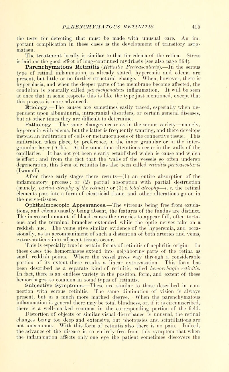 the tests for detecting that must be made with unusual care. An im- portant complication in these cases is the development of transitory astig- matism. The treatment locally is similar to that for edema of the retina. Stress is laid on the good effect of long-continued mydriasis (see also page 364). Parenchymatous Retinitis (Retinitis Perivascularis).—In the serous type of retinal inflammation, as already stated, hyperemia and edema are present, but little or no further structural change. When, however, there is hyperplasia, and when the deeper parts of the membrane become affected, the condition is generally called parenchymatous inflammation. It will be seen at once that in some respects this is like the type just mentioned, except that this process is more advanced. Etiology.— The causes are sometimes easily traced, especially when de- pendent upon albuminuria, intracranial disorders, or certain general diseases, but at other times they are difficult to determine. Pathology.—The same changes occur as in the serous variety—namely, hyperemia with edema, but the latter is frequently wanting, and there develops instead an infiltration of cells or metamorphosis of the connective tissue. This infiltration takes place, by preference, in the inner granular or in the inter- granular layer (Arlt). At the same time alterations occur in the walls of the capillaries. It has not vet been clearly established which is cause and which is effect; and from the fact that the walls of the vessels so often undergo degeneration, this form of retinitis has also been called retinitis perivascularis (Iwanoff). After these early stages there results—(1) an entire absorption of the inflammatory process; or (2) partial absorption with partial destruction (namely, partial atrophy of the retina); or (3) a total atrophy—i. e. the retinal elements pass into a form of cicatricial tissue, and other alterations go on in the nerve-tissues. Ophthalmoscopic Appearances.—The vitreous being free from exuda- tions, and edema usually being absent, the features of the fundus are distinct. The increased amount of blood causes the arteries to appear full, often tortu- ous, and the terminal branches extended, while the optic nerves take on a reddish hue. The veins give similar evidence of the hyperemia, and occa- sionally, as an accompaniment of such a distention of both arteries and veins, extravasations into adjacent tissues occur. This is especially true in certain forms of retinitis of nephritic origin. In these cases the hemorrhages extend into neighboring parts of the retina as small reddish points. AVhere the vessel gives way through a considerable portion of its extent there results a linear extravasation. This form has been described as a separate kind of retinitis, called hemorrhagic retinitis. In fact, there is an endless variety in the position, form, and extent of these hemorrhages, so common in some' types of retinitis. Subjective Symptoms.—These are similar to those described in con- nection with serous retinitis. The same diminution of vision is always present, but in a much more marked degree. When the parenchymatous inflammation is general there may be total blindness, or, if it is circumscribed, there is a well-marked scotoma in the corresponding portion of the field. Distortion of objects or similar visual disturbance is unusual, the retinal changes being too deep and extensive, but photopsies and scintillations are not uncommon. With this form of retinitis also there is no pain. Indeed, the advance of the disease is so entirely free from this symptom that when the inflammation affects only one eye the patient sometimes discovers the