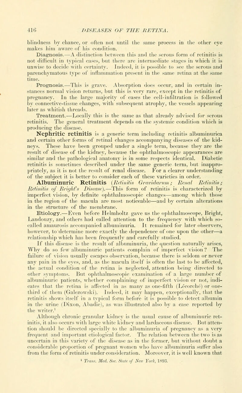 blindness by chance, or often not until the same process in the other eye makes him aware of his condition. Diagnosis.—A distinction between this and the serous form of retinitis is not difficult in typical cases, but there are intermediate stages in which it is unwise to decide with certainty, indeed, it is possible to see the serous and parenchymatous type of inflammation present in the same retina at the same time. Prognosis.—This is grave. Absorption does occur, and in certain in- stances normal vision returns, but this is very rare, except in the retinitis of pregnancy. In the large majority of cases the cell-innltration is followed by connective-tissue changes, with subsequent atrophy, the vessels appearing later as whitish threads. Treatment.—Locally this is the same as that already advised for serous retinitis. The general treatment depends on the systemic condition which is producing the disease. Nephritic retinitis is a generic term including retinitis albuminurica and certain other forms of retinal changes accompanying diseases of the kid- neys. These have been grouped under a single term, because they are the result of disease of the kidney, because the ophthalmoscopic appearances are similar and the pathological anatomy is in some respects identical. Diabetic retinitis is sometimes described under the same generic term, but inappro- priately, as it is not the result of renal disease. For a clearer understanding of the subject it is better to consider each of these varieties in order. Albuminuric Retinitis {Retinitis Gravidarum; Renal Retinitis; Retinitis of Bright''s Disease).—This form of retinitis is characterized by imperfect vision, by definite ophthalmoscopic changes—among which those in the region of the macula are most noticeable—and by certain alterations in the structure of the membrane. Etiology.—Even before Helmholtz gave us the ophthalmoscope, Bright, Landouzy, and others had called attention to the frequency with which so- called amaurosis accompanied albuminuria. It remained for later observers, however, to determine more exactly the dependence of one upon the other—a relationship which has been frequently and carefully studied. If this disease is the result of albuminuria, the question naturally arises, Why do so few albuminuric patients complain of imperfect vision? The failure of vision usually escapes observation, because there is seldom or never any pain in the eyes, and, as the macula itself is often the last to be affected, the actual condition of the retina is neglected, attention being directed to other symptoms. But ophthalmoscopic examination of a large number of albuminuric patients, whether complaining of imperfect vision or not, indi- cates that the retina is affected in as many as one-fifth (Lecorche) or one- third of them (Galezowski). Indeed, it may happen, exceptionally, that the retinitis shows itself in a typical form before it is possible to detect albumin in the urine (Dixon, Abadie), as was illustrated also by a case reported by the writer.1 Although chronic granular kidney is the usual cause of albuminuric ret- initis, it also occurs with large white kidney and lardaceous disease. But atten- tion should be directed specially to the albuminuria of pregnancy as a very frequent and important etiological factor. The relation between the two is as uncertain in this variety of the disease as in the former, but without doubt a considerable proportion of pregnant women who have albuminuria suffer also from the form of retinitis under consideration. Moreover, it is well known that 1 Trans. Med. Soc. State of New York, 1893.