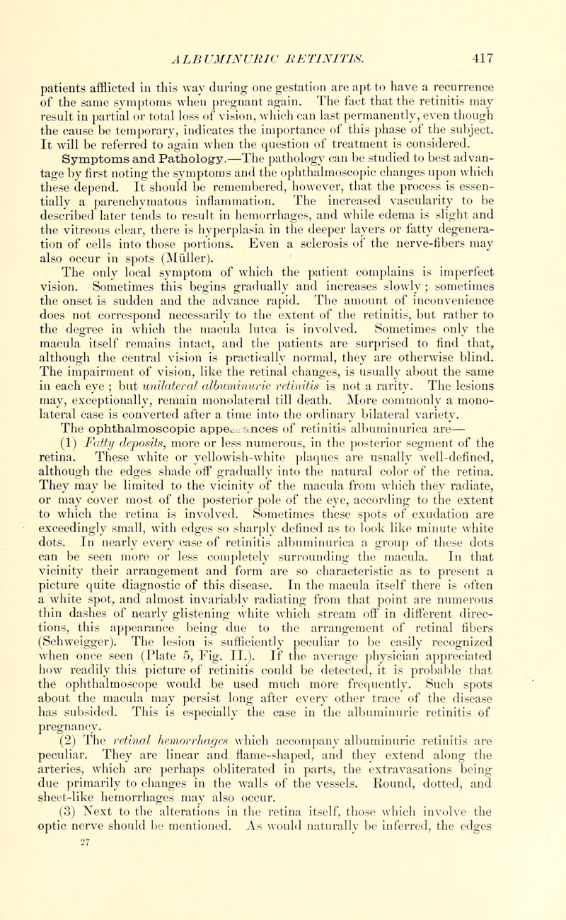 patients afflicted in this way during one gestation are apt to have a recurrence of the same symptoms when pregnant again. The fact that the retinitis may result in partial or total loss of vision, which can last permanently, even though the cause be temporary, indicates the importance of this phase of the subject. It will be referred to again when the question of treatment is considered. Symptoms and Pathology.—The pathology can be studied to best advan- tage by first noting the symptoms and the ophthalmoscopic changes upon which these depend. It should be remembered, however, that the process is essen- tially a parenchymatous inflammation. The increased vascularity to be described later tends to result in hemorrhages, and while edema is slight and the vitreous clear, there is hyperplasia in the deeper layers or fatty degenera- tion of cells into those portions. Even a sclerosis of the nerve-fibers may also occur in spots (Miiller). The only local symptom of which the patient complains is imperfect vision. Sometimes this begins gradually and increases slowly; sometimes the onset is sudden and the advance rapid. The amount of inconvenience does not correspond necessarily to the extent of the retinitis, but rather to the degree in which the macula lutea is involved. Sometimes only the macula itself remains intact, and the patients are surprised to find that, although the central vision is practically normal, they are otherwise blind. The impairment of vision, like the retinal changes, is usually about the same in each eye ; but unilateral albuminuric retinitis is not a rarity. The lesions may, exceptionally, remain monolateral till death. More commonly a mono- lateral case is converted after a time into the ordinary bilateral variety. The ophthalmoscopic appec. ances of retinitis albuminurica are— (1) Fatty deposits, more or less numerous, in the posterior segment of the retina. These white or yellowish-white plaques are usually well-defined, although the edges shade off gradually into the natural color of the retina. They may be limited to the vicinity of the macula from which they radiate, or may cover most of the posterior pole of the eye, according to the extent to which the retina is involved. Sometimes these spots of exudation are exceedingly small, with edges so sharply defined as to look like minute white dots. In nearly every case of retinitis albuminurica a group of these dots can be seen more or less completely surrounding the macula. In that vicinity their arrangement and form are so characteristic as to present a picture quite diagnostic of this disease. In the macula itself there is often a white spot, and almost invariably radiating from that point are numerous thin dashes of nearly glistening white which stream off in different direc- tions, this appearance being due to the arrangement of retinal fibers (Schweigger). The lesion is sufficiently peculiar to be easily recognized when once seen (Plate 5, Fig. II.). If the average physician appreciated how readily this picture of retinitis could be detected, it is probable that the ophthalmoscope would be used much more frequently. Such spots about the macula may persist long after every other trace of the disease has subsided. This is especially the case in the albuminuric retinitis of pregnancy. (2) The retinal hemorrhages which accompany albuminuric retinitis are peculiar. They are linear and flame-shaped, and they extend along the arteries, which are perhaps obliterated in parts, the extravasations being due primarily to changes in the walls of the vessels. Round, dotted, and sheet-like hemorrhages may also occur. (3) Next to the alterations in the retina itself, those which involve the optic nerve should be mentioned. As would naturally be inferred, the edges