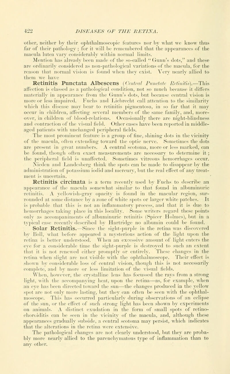 other, neither by their ophthalmoscopic features nor by what we know thus far of their pathology ; for it will be remembered that the appearances of the macula lutea vary considerably within normal limits. .Mention has already been made of the so-called Gunn's dots, and these are ordinarily considered as non-pathological variations of the macula, for the reason that normal vision is found when they exist. Very nearly allied to them we have Retinitis Punctata Albescens {('intra! Punctate Retinitis).—This affection is classed as a pathological condition, not so much because it differs materially in appearance from the Gunn's dots, but because central vision is tin ire or less impaired. Fuchs and Liebrecht call attention to the similarity which this disease may bear to retinitis pigmentosa, in so far that it may occur in children, affecting several members of the same family, and, more- over, in children of blood-relations. Occasionally there are night-blindness and contraction of the visual field. Other cases have been reported in middle- aged patients with unchanged peripheral fields. The most prominent feature is a group of fine, shining dots in the vicinity of the macula, often extending toward the optic nerve. Sometimes the dots are present in great numbers. A central scotoma, more or less marked, can be found, though often exact measurements are necessary to determine it ; the peripheral field is unaffected. Sometimes vitreous hemorrhages occur. Nieden and Landesberg think the spots can be made to disappear by the administration of potassium iodid and mercury, but the real effect of any treat- ment is uncertain. Retinitis circinata is a term recently used by Fuchs to describe an appearance of the macula somewhat similar to that found in albuminuric retinitis. A yellowish-gray opacity is found in the macular region, sur- rounded at some distance by a zone of white spots or larger white patches. It is probable that this is not an inflammatory process, and that it is due to hemorrhages taking place in this locality. Some writers regard these points only as accompaniments of albuminuric retinitis (Spicer Holmes), but in a typical case recently described by Hartridge no albumin could be found. Solar Retinitis.—Since the sight-purple in the retina was discovered by Boll, what before appeared a mysterious action of the light upon the retina is better understood. When an excessive amount of light enters the eye for a considerable time the sight-purple is destroyed to such an extent that it is not renewed either promptly or entirely. These changes in the retina when slight arc not visible with the ophthalmoscope. Their effect is shown l>v considerable loss of central vision, though this is not necessarily complete, and by more or less limitation of the visual fields. When, however, the crystalline lens has focussed the rays from a strong light, with the accompanying heat, upon the retina—as, for example, when an eye has been directed toward the sun—the changes produced in the yellow spot arc not only more lasting, but they can often be seen with the ophthal- moscope. This has occurred particularly during observations of an eclipse of the sun, or the effect of such strong light has been shown by experiments on animals. A distinct exudation in the form of small spots of retino- choroiditis can lie seen in the vicinity of the macula, and, although these appearances gradually subside, a central scotoma may persist, which indicates that the alterations in the retina were extensive. The pathological changes are not clearly understood, but they are proba- bly more nearly allied to the parenchymatous type of inflammation than to any other.