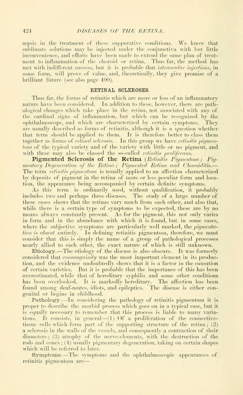 sepsis in the treatment of these suppurativ< editions. We know that sublimate solutions may be injected under the conjunctiva with but little inconvenience, and efforts have been made to extend the same plan of treat- ment to inflammation of the choroid or retina. Thus far, the method has met with indifferent success, but it is probable that intraocular injections, in some form, will prove of value, and, theoretically, they give promise of a brilliant future (see also page 400). RETINAL SCLEROSES. Thus far, the forms of retinitis which are more or less of an inflammatory nature have been considered. In addition to these, however, there are path- ological changes which take place in the retina, not associated with any of the cardinal signs of inflammation, but which can be recognized by the ophthalmoscope, and which arc characterized by certain symptoms. They are usually described as tonus of retinitis, although it is a question whether that term should he applied to them. It is therefore better to class them together as forms of retina/ sclerosis. In this group we have retinitis pigmen- tosa of the typical variety and of the variety with little or no pigment, and with these may also be classed the so-called retinitis proliferans. Pigmented Sclerosis of the Retina (Retinitis Pigmentosa; Pig- mentary Degeneration of the Retina; Pigmented Retina and Choroiditis.— The term retinitis 'pigmentosa is usually applied to an affection characterized by deposits of pigment in the retina of more or less peculiar form and loca- tion, the appearance being accompanied by certain definite symptoms. As this term is ordinarily used, without qualification, it probably includes two and perhaps three diseases. The study of a large number of these cases shows that the retinas vary much from each other, and also that, while there is a certain type of symptoms to be expected, these are by no means always constantly present. As for the pigment, this not only varies in form and in the abundance with which it is found, but in some cases, where the subjective symptoms arc particularly well marked, the pigmenta- tion is absent entirely. In defining retinitis pigmentosa, therefore, we must consider that this is simply the name of a group of pathological processes nearly allied to each other, the exact nature of which is still unknown. Etiology.—The etiology of the disease is also obscure. It was formerly considered that consanguinity was the most important element in its produc- tion, and the evidence undoubtedly shows that it is a factor in the causation of certain varieties. But it is probable that the importance of this has been overestimated, while that of hereditary syphilis and some other conditions has been overlooked. It is markedly hereditary. The affection has been found among deaf-mutes, idiots, and epileptics. The disease is either con- genital or begins in childhood. Pathology.—In considering the pathology of retinitis pigmentosa it is proper to describe the morbid process which goes on in a typical ease, but it is equally necessary to remember that this process is liable to many varia- tions. It consists, in general—(1) Of a proliferation of the connective- tissue cells which form part of the supporting structure of the retina: (2) a sclerosis in the walls of the vessels, and consequently a contraction of their diameters; (•>) atrophy of the nerve-elements, with the destruction of the rods and cones ; (4) usually pigmentary degeneration, taking on certain shapes which will he referred to later. Symptoms.—The symptoms and the ophthalmoscopic appearances of retinitis pigmentosa are—