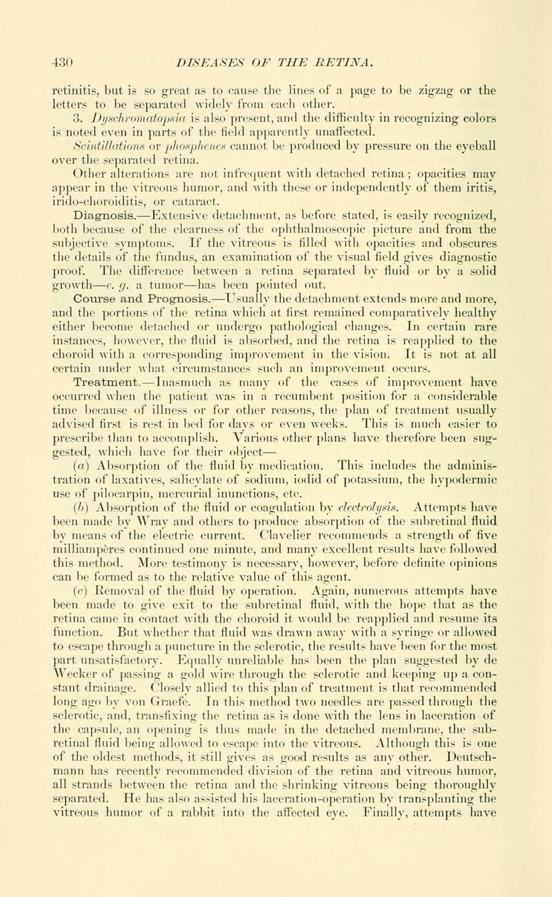 retinitis, but is so great as to cause the lines of a page to be zigzag or the letters to be separated widely from each other. 3. Dyschromcrtopsia is also present, and the difficulty in recognizing colors is noted even in parts of the field apparently unaffected. SrintiZ/atioiis or phosphenes cannot be produced by pressure on the eyeball over the separated retina. Other alterations are not infrequent with detached retina; opacities may appear in the vitreous humor, and with these or independently of them iritis, irido-choroiditis, or cataract. Diagnosis.—Extensive detachment, as before stated, is easily recognized, both because of the clearness of the ophthalmoscopic picture and from the subjective symptoms. If the vitreous is filled with opacities and obscures the details of the fundus, an examination of the visual field gives diagnostic proof. The difference between a retina separated by fluid or by a solid growth—e. </. a tumor—has been pointed out. Course and Prognosis.—Usually the detachment extends more and more, and the portions of the retina which at first remained comparatively healthy either become detached or undergo pathological changes. In certain rare instances, however, the fluid is absorbed, and the retina is reapplied to the choroid with a corresponding improvement in the vision. It is not at all certain under what circumstances such an improvement occurs. Treatment.—Inasmuch as many of the cases of improvement have occurred when the patient was in a recumbent position for a considerable time because of illness or for other reasons, the plan of treatment usually advised first is rest in bed for days or even weeks. This is much easier to prescribe than to accomplish. Various other plans have therefore been sug- gested, which have for their object— (a) Absorption of the fluid by medication. This includes the adminis- tration of laxatives, salicylate of sodium, iodid of potassium, the hypodermic use of pilocarpin, mercurial inunctions, etc. (b) Absorption of the fluid or coagulation by electrolysis. Attempts have been made by Wray and others to produce absorption of the subretinal fluid by means of the electric current. Clavelier recommends a strength of five milliamperes continued one minute, and many excellent results have followed this method. More testimony is necessary, however, before definite opinions can be formed as to the relative value of this agent. {(■) Removal of the fluid by operation. Again, numerous attempts have been made to give exit to the subretinal fluid, with the hope that as the retina came in contact with the choroid it would be reapplied and resume its function. But whether that fluid was drawn away with a syringe or allowed to escape through a puncture in the sclerotic, the results have been for the most part unsatisfactory. Equally unreliable has been the plan suggested by de Wecker of passing a gold wire through the sclerotic and keeping up a con- stant drainage. Closely allied to this plan of treatment is that recommended long ago by von Graefe. In this method two needles are passed through the sclerotic, and, transfixing the retina as is done with the lens in laceration of the capsule, an opening is thus made in the detached membrane, the sub- retinal fluid being allowed to escape into the vitreous. Although this is one of the oldest methods, it still gives as good results as any other. Deutsch- mann has recently recommended division of the retina and vitreous humor, all strands between the retina and the shrinking vitreous being thoroughly separated. He has also assisted his laceration-operation by transplanting the vitreous humor of a rabbit into the affected eye. Finally, attempts have