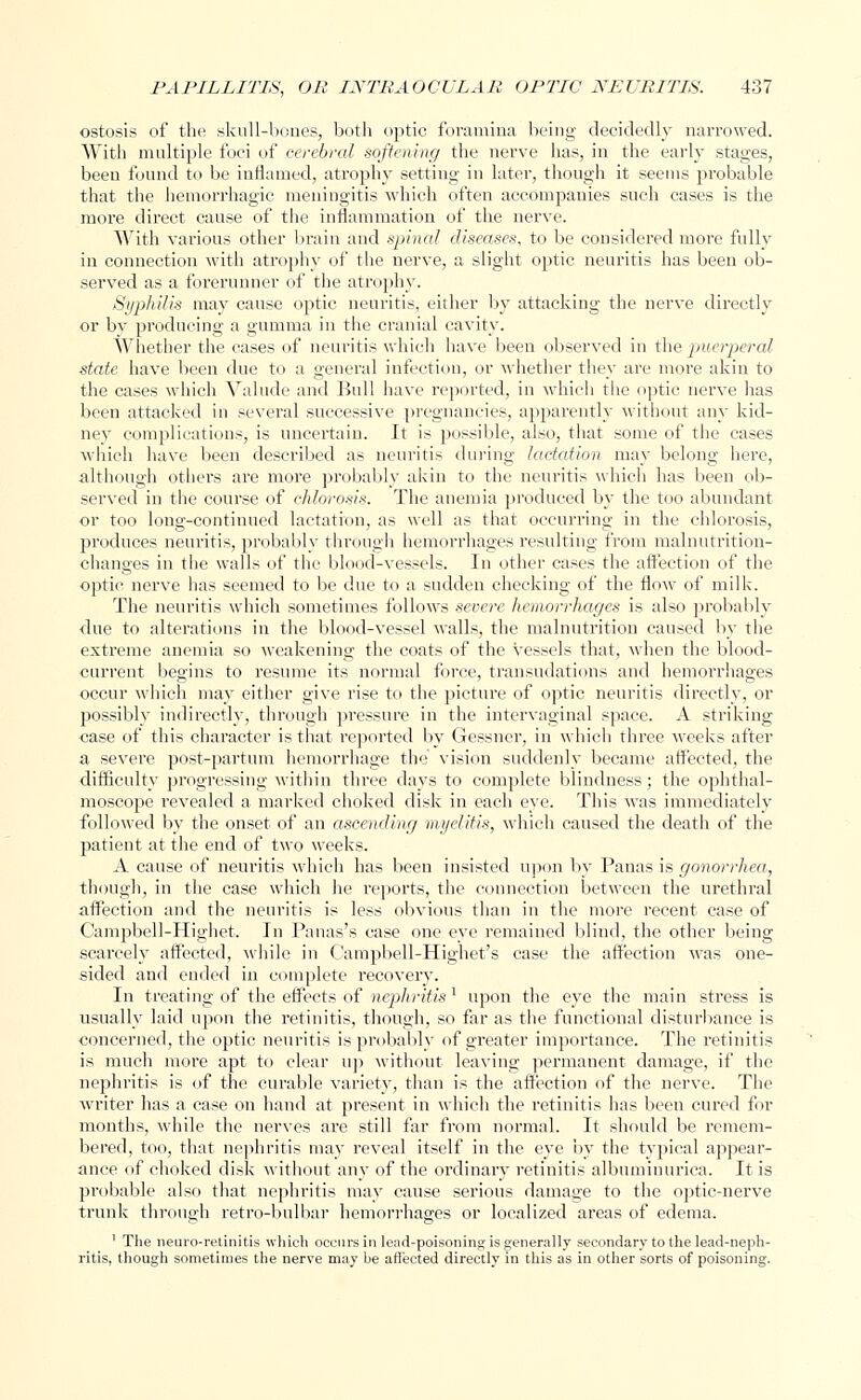 ostosis of the skull-bones, both optic foramina being decidedly narrowed. With multiple foci of cerebral softening the nerve has, in the early stages, been found to be inflamed, atrophy setting in later, though it seems probable that the hemorrhagic meningitis which often accompanies such cases is the more direct cause of the inflammation of the nerve. With various other brain and spinal diseases, to be considered more fully in connection with atrophy of the nerve, a slight optic neuritis has been ob- served as a forerunner of the atrophy. Syphilis may cause optic neuritis, either by attacking the nerve directly or by producing a gumma in the cranial cavity. Whether the cases of neuritis which have been observed in the puerperal state have been due to a general infection, or whether they are more akin to the cases which Valude and Bull have reported, in which the optic nerve has been attacked in several successive pregnancies, apparently 'without any kid- ney complications, is uncertain. It is possible, also, that some of the cases which have been described as neuritis during lactation may belong here, although others are more probably akin to the neuritis which has been ob- served in the course of chlorosis. The anemia produced by the too abundant or too long-continued lactation, as well as that occurring in the chlorosis, produces neuritis, probably through hemorrhages resulting from malnutrition- changes in the walls of the blood-vessels. In other cases the affection of the ■optic nerve has seemed to be due to a sudden checking of the flow of milk. The neuritis which sometimes follows severe hemorrhages is also probably due to alterations in the blood-vessel walls, the malnutrition caused by the extreme anemia so weakening the coats of the vessels that, when the blood- current begins to resume its normal force, transudations and hemorrhages occur which may either give rise to the picture of optic neuritis directly, or possibly indirectly, through pressure in the intervaginal space. A striking case of this character is that reported by Gessncr, in which three weeks after a severe post-partum hemorrhage the vision suddenly became affected, the difficulty progressing within three days to complete blindness; the ophthal- moscope revealed a marked choked disk in each eye. This was immediately followed by the onset of an ascending myelitis, which caused the death of the patient at the end of two weeks. A cause of neuritis which has been insisted upon by Panas is gonorrhea, though, in the case which he reports, the connection between the urethral affection and the neuritis is less obvious than in the more recent case of Campbell-Highet. In Panas's case one eye remained blind, the other being scarcely affected, while in Campbell-Highet's case the affection was one- sided and ended in complete recovery. In treating of the effects of nephritis1 upon the eye the main stress is usually laid upon the retinitis, though, so far as the functional disturbance is concerned, the optic neuritis is probably of greater importance. The retinitis is much more apt to clear up without leaving permanent damage, if the nephritis is of the curable variety, than is the affection of the nerve. The writer has a case on hand at present in which the retinitis has been cured for months, while the nerves are still far from normal. It should be remem- bered, too, that nephritis may reveal itself in the eye by the typical appear- ance of choked disk without any of the ordinary retinitis albuminurica. It is probable also that nephritis may cause serious damage to the optic-nerve trunk through retro-bulbar hemorrhages or localized areas of edema. 1 The neuro-retinitis which occurs in lead-poisoning is generally secondary to the lead-neph- ritis, though sometimes the nerve may be affected directly in this as in other sorts of poisoning.