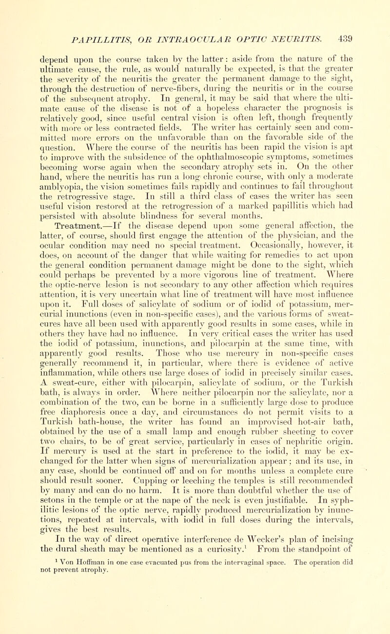 depend upon the course taken by the latter: aside from the nature of the ultimate cause, the rule, as would naturally be expected, is that the greater the severity of the neuritis the greater the permanent damage to the sight, through the destruction of nerve-fibers, during the neuritis or in the course of the subsequent atrophy. In general, it may be said that where the ulti- mate cause of the disease is not of a hopeless character the prognosis is relatively good, since useful central vision is often left, though frequently with more or less contracted fields. The writer has certainly seen and com- mitted more errors on the unfavorable than on the favorable side of the question. Where the course of the neuritis has been rapid the vision is apt to improve with the subsidence of the ophthalmoscopic symptoms, sometimes becoming worse again when the secondary atrophy sets in. On the other hand, where the neuritis has run a long chronic course, with only a moderate amblyopia, the vision sometimes fails rapidly and continues to fail throughout the retrogressive stage. In still a third class of cases the writer has seen useful vision restored at the retrogression of a marked papillitis which had persisted with absolute blindness for several months. Treatment.—If the disease depend upon some general affection, the latter, of course, should first engage the attention of the physician, and the ocular condition may need no special treatment. Occasionally, however, it does, on account of the danger that while waiting for remedies to act upon the general condition permanent damage might be done to the sight, which could perhaps be prevented by a more vigorous line of treatment. Where the optic-nerve lesion is not secondary to any other affection which requires attention, it is very uncertain what line of treatment will have most influence upon it. Full doses of salicylate of sodium or of iodid of potassium, mer- curial inunctions (even in non-specific cases), and the various forms of sweat- cures have all been used with apparently good results in some cases, while in others they have had no influence. In very critical cases the writer has used the iodid of potassium, inunctions, and pilocarpin at the same time, with apparently good results. Those who use mercury in non-specific cases generally recommend it, in particular, where there is evidence of active inflammation, while others use large doses of iodid in precisely similar cases. A sweat-cure, either with pilocarpin, salicylate of sodium, or the Turkish bath, is always in order. Where neither pilocarpin nor the salicylate, nor a combination of the two, can be borne in a sufficiently large dose to produce free diaphoresis once a day, and circumstances do not permit visits to a Turkish bath-house, the writer has found an improvised hot-air bath, obtained by the use of a small lamp and enough rubber sheeting to cover two chairs, to be of great service, particularly in cases of nephritic origin. If mercury is used at the start in preference to the iodid, it may be ex- changed for the latter when signs of mercurialization appear; and its use, in any case, should be continued off and on for months unless a complete cure should result sooner. Cupping or leeching the temples is still recommended by many and can do no harm. It is more than doubtful whether the use of setons in the temple or at the nape of the neck is even justifiable. In syph- ilitic lesions of the optic nerve, rapidly produced mercurialization by inunc- tions, repeated at intervals, with iodid in full doses during the intervals, gives the best results. In the way of direct operative interference de Weeker's plan of incising the dural sheath may be mentioned as a curiosity.1 From the standpoint of 1 Von Hoffman in one case evacuated pus from the intervaginal space. The operation did not prevent atrophy.