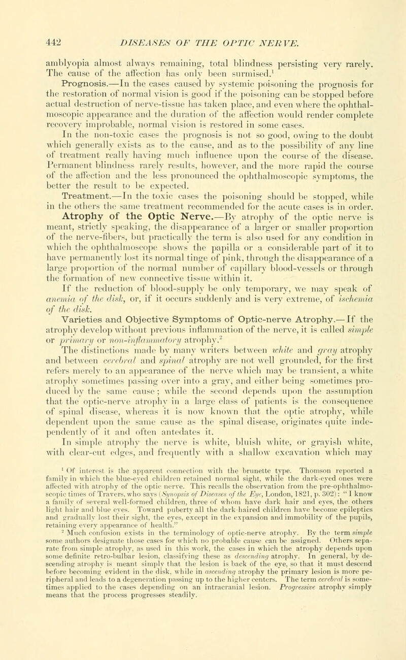 amblyopia almost always remaining, total blindness persisting very rarely. The cause of the affection has only been surmised.1 Prognosis.—In the cases caused by systemic poisoning the prognosis for the restoration of normal vision is good if the poisoning can be stopped before actual destruction of nerve-tissue lias taken place, and even where the ophthal- moscopic appearance and the duration of the affection would render complete recovery improbable, normal vision is restored in some cases. In the non-toxic cases the prognosis is not so good, owing to the doubt which generally exists as to the cause, and as to the possibility of any line of treatment really having much influence upon the course of the disease. Permanent blindness rarely results, however, and the more rapid the course of the affection and the less pronounced the ophthalmoscopic symptoms, the better the result to be exjtected. Treatment.—In the toxic cases the poisoning should be stopped, while in the others the same treatment recommended for the acute cases is in order. Atrophy of the Optic Nerve.—I'>y atrophy of the optic nerve is meant, strictly speaking, the disappearance of a larger or smaller proportion of the nerve-fibers, but practically the term is also used for any condition in which the ophthalmoscope shows tin- papilla or a considerable part of it to have permanently lost its normal tinge of pink, through the disappearance of a large proportion of the normal number of capillary blood-vessels or through the formation of new connective tissue within it. If the reduction of blood-supply be only temporary, we may speak of anemia of tin disk, or, if it occurs suddenly and is very extreme, of ischemia of the disk. Varieties and Objective Symptoms of Optic-nerve Atrophy.— If the atrophy develop without previous inflammation of the nerve, it is called simple or primary or non-inflammatory atrophy.2 The distinctions made by many writers between white and gray atrophy and between cerebral and spinal atrophy are not well grounded, for the first refers merely to an appearance of the nerve which may be transient, a white atrophy sometimes passing over into a gray, and either being sometimes pro- duced by the same cause; while the second depends upon the assumption that the optic-nerve atrophy in a large class of patients is the eonsecpience of spinal disease, whereas it is now known that the optic atrophy, while dependent upon the same cause as the spinal disease, originates quite inde- pendently of it and often antedates it. In simple atrophy the nerve is white, bluish white, or grayish white, with clear-cut edges, and frequently with a shallow excavation which may 'Of interest is the apparent connection with the brunette type. Thomson reported a family in which the blue-eyed children retained normal sight, while the dark-eyed ones were affected with atrophy of the optic nerve. This recalls the observation from the pre-ophthalmo- Bcopic times of Travers. who says (Synopsis of Diseases of the Eye, London, 18-1, p. 302):  I know a family of several well-formed children, three of whom have dark hair and eyes, the others light hair and blue eyes. Toward puberty all the dark-haired children have become epileptics and gradually lust their sight, the eyes, except in the expansion and immobility of the pupils, retaining every appearance of health. 2 Much confusion exists in the terminology of optic-nerve atrophy. By the term simple some authors designate those cases for which no probable cause can be assigned. Others sepa- rate from simple atrophy, as used in this work, the cases in which the atrophy depends upon some definite retro-bulbar lesion, classifying these as descending atrophy. In general, by de- scending atrophy is meant simply that the lesion is back of the eye, so that it must descend before becoming evident in the disk, while in ascending atrophy the primary lesion is more pe- ripheral and leads to a degeneration passing up to the higher centers. The term cerebral is some- times applied to the cases depending on an intracranial lesion. Progressive atrophy simply means that the process progresses steadily.