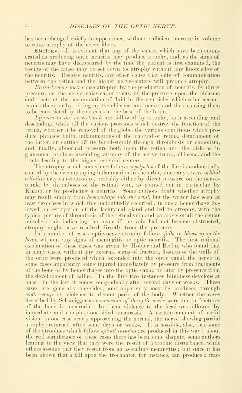 has been changed chiefly in appearance, without sufficient increase in volume tu cause atrophy of the nerve-libers. Etiology.—It is evident that any of tl auses which have been enum- erated as producing optic neuritis may produce atrophy, and, as the signs of neuritis may have disappeared by the time the patient is first examined, the results of the cause may lie set down as atrophy without any knowledge of the neuritis. Besides neuritis, any other cause that cuts off communication between the retina and the higher nerve-centers will produce atrophy. Brain-tumors may cause atrophy, by the production of neuritis, by direct pressure on the nerve, chiasma, or tracts, by the pressure upon the chiasma and tracts of the accumulation of fluid in the ventricles which often accom- panies them, or by raising up the chiasma and nerve, and thus causing them to be constricted by the arteries at the base of the brain. Injuries In tin nerve-trunk are followed by atrophy, both ascending and descending, while all the various processes which destroy the function of the retina, whether it lie removal of the globe, the various conditions which pro- duce phthisis bulbi, inflammations of the choroid or retina, detachment of the latter, or cutting off its blood-supply through thrombosis or embolism, and, finally, abnormal pressure both upon the retina and the disk, as in glaucoma, produce ascending atrophy of the nerve-trunk, chiasma, and the tracts leading to the higher cerebral centers. The atrophy which sometimes follows erysipelas of the face is undoubtedly caused by the accompanying inflammation in the orbit, since any severe orbital cellulitis may cause atrophy, probably either by direct pressure on the nerve- trunk, by thrombosis of the retinal vein, as pointed out in particular by Knapp, or by producing a neuritis. Some authors doubt whether atrophy may result simply from hemorrhage into tin orbit, but the writer has seen at least two cases in which this undoubtedly occurred : in one a hemorrhage fol- lowed an extirpation of the lachrymal aland and led to atrophy, with the typical picture of thrombosis of the retinal vein and paralysis of all the ocular muscles ; this indicating that even if the vein had not become obstructed, atrophy might have resulted directly from the pressure. In a number of case- optic-nerve atrophy follows/aSs or blows upon tin head., without any signs of meningitis or optic neuritis. The first rational explanation of these cases was given by Holder and Berlin, who found that in many eases, without any external signs of fracture, fissures of the wall- of' the orbit were produced which extended into the optic canal, the nerve in sonic cases apparently being injured immediately by pressure from fragments of the bone or by hemorrhages into the optic canal, or later by pressure from the development of callus. In the first two instances blindness develops at once ; in the last it comes on gradually after several days or weeks. These cases are generally one-sided, and apparently may lie produced through contre-coup by violence to distant parts of the body. Whether the cases described by Schwcigger as com-nxsion of the optic nerve were due to fractures of the bone is uncertain. In them violence to the head was followed by immediate and complete one-sided amaurosis. A certain amount of useful vision (in one case nearly approaching the normal, the nerve showing partial atrophy) returned after some days or weeks. It is possible, also, that some of the atrophies which follow spinal injuries are produced in this way : about the real significance of these cases there has been some dispute, some authors leaning to the view that they were the result of a trophic disturbance, while others assume that they result from an ascending meningitis; but since it lias been shown that a fall upon the trochanter, for instance, can produce a frae-