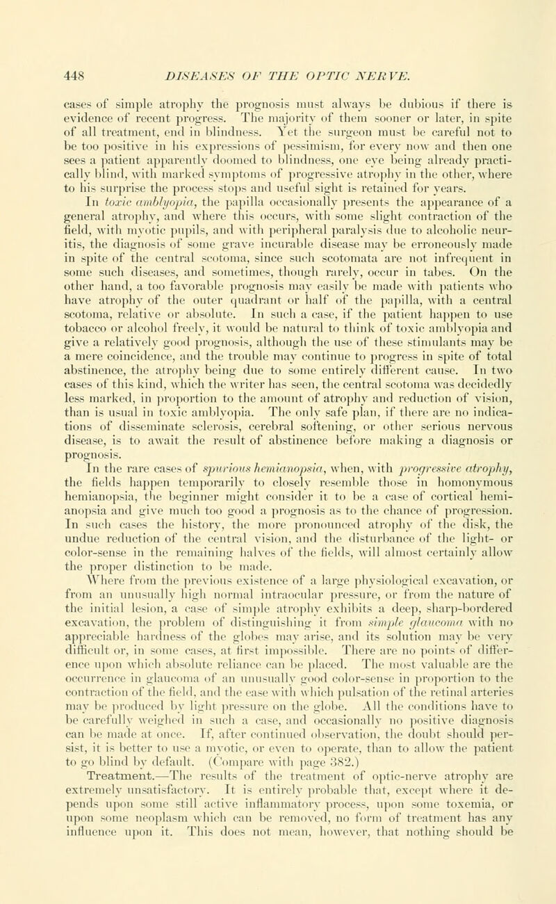 cases of simple atrophy the prognosis must always be dubious if there is evidence of recent progress. The majority of them sooner or later, in spite of all treatment, end in blindness. Yet the surgeon must be careful not to be too positive in his expressions of pessimism, for every now and then one sees a patient apparently doomed to blindness, one eye being already practi- cally blind, with marked symptoms of progressive atrophy in the other, where to his surprise the process stops and useful sight is retained for years. In toxic amblyopia, the papilla occasionally presents the appearance of a general atrophy, and where this occurs, with some slight contraction of the field, with myotic pupils, and with peripheral paralysis due to alcoholic neur- itis, the diagnosis of some grave incurable disease may be erroneously made in spite of the central scotoma, since such scotomata are not infrequent in some such diseases, and sometimes, though rarely, occur in tabes. On the other hand, a too favorable prognosis may easily be made with patients who have atrophy of the outer quadrant or half of the papilla, with a central scotoma, relative or absolute. In such a case, if the patient happen to use tobacco or alcohol freely, it would be natural to think of toxic amblyopia and give a relatively good prognosis, although the use of these stimulants may be a mere coincidence, and the trouble may continue to progress in spite of total abstinence, the atrophy being due to some entirely different cause. In two cases of this kind, which the writer has seen, the central scotoma was decidedly less marked, in proportion to the amount of atrophy and reduction of vision, than is usual in toxic amblyopia. The only safe plan, if there are no indica- tions of disseminate sclerosis, cerebral softening, or other serious nervous disease, is to await the result of abstinence before making a diagnosis or prognosis. In the rare cases of spurious hemianopsia, when, with progressive atrophy, the fields happen temporarily to closely resemble those in homonymous hemianopsia, the beginner might consider it to be a case of cortical hemi- anopsia and give much too good a prognosis as to the chance of progression. In such cases the history, the more pronounced atrophy of the disk, the undue reduction of the central vision, and the disturbance of the light- or color-sense in the remaining halves of the fields, will almost certainly allow the proper distinction to be made. Where from the previous existence of a large physiological excavation, or from an unusually high normal intraocular pressure, or from the nature of the initial lesion, a case of simple atrophy exhibits a deep, sharp-bordered excavation, the problem of distinguishing it from simple glaucoma with no appreciable hardness of the globes may arise, and its solution may be very difficult or, in some cases, at first impossible. There are no points of differ- ence upon which absolute reliance can lie placed. The most valuable are the occurrence in glaucoma of an unusually good color-sense in proportion to the contraction of the field, and the ease with which pulsation of the retinal arteries may l>e produced by light pressure on the globe. All the conditions have to be carefully weighed in such a ease, and occasionally no positive diagnosis can be made at once. If, after continued observation, the doubt should per- sist, it is better to use a myotic, or even to operate, than to allow the patient lo go blind by default. (Compare with page 382.) Treatment.—The results of the treatment of optic-nerve atrophy are extremely unsatisfactory. It is entirely probable that, except where it de- pends upon some still active inflammatory process, upon some toxemia, or upon some neoplasm which can be removed, no form of treatment has any influence upon it. This does not mean, however, that nothing should be