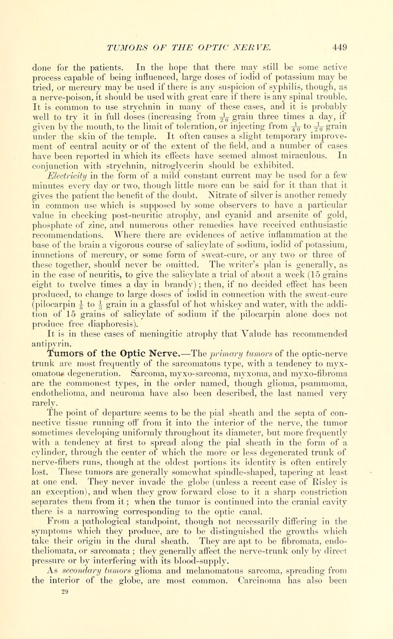 done for the patients. In the hope that thei'e may still be some active process capable of being influenced, lai'ge doses of iodid of potassium may be tried, or mercury may be used if there is any suspicion of syphilis, though, as a nerve-poison, it should be used with great care if there is any spinal trouble. It is common to use strychnin in many of these cases, and it is probably well to try it in full doses (increasing from -^j- grain three times a day, if given by the mouth, to the limit of toleration, or injecting from -^ to -^ grain under the skin of the temple. It often causes a slight temporary improve- ment of central acuity or of the extent of the field, and a number of cases have been reported in which its effects have seemed almost miraculous. In conjunction with strychnin, nitroglycerin should be exhibited. Electricity in the form of a mild constant current may be used for a few minutes every day or two, though little more can be said for it than that it gives the patient the benefit of the doubt. Nitrate of silver is another remedy in common use which is supposed by some observers to have a particular value in checking post-neuritic atrophy, and cyanic! and arsenite of gold, phosphate of zinc, and numerous other remedies have received enthusiastic recommendations. Where there are evidences of active inflammation at the base of the brain a vigorous course of salicylate of sodium, iodid of potassium, inunctions of mercury, or some form of sweat-cure, or any two or three of these together, should never be omitted. The writer's plan is generally, as in the case of neuritis, to give the salicylate a trial of about a week (15 grains eight to twelve times a day in brandy); then, if no decided effect has been produced, to change to large doses of iodid in connection with the sweat-cure (pilocarpin ^ to ^ grain in a glassful of hot whiskey and water, with the addi- tion of 15 grains of salicylate of sodium if the pilocarpin alone does not produce free diaphoresis). It is in these cases of meningitic atrophy that Valude has recommended antipyrin. Tumors of the Optic Nerve.—The primary tumors of the optic-nerve trunk are most frequently of the sarcomatous type, with a tendency to myx- omatous degeneration. Sarcoma, myxo-sarcoma, myxoma, and myxo-fibroma are the commonest types, in the order named, though glioma, psammoma, endothelioma, and neuroma have also been described, the last named very rarely. The point of departure seems to be the pial sheath and the septa of con- nective tissue running off from it into the interior of the nerve, the tumor sometimes developing uniformly throughout its diameter, but more frequently with a tendency at first to spread along the pial sheath in the form of a cylinder, through the center of which the more or less degenerated trunk of nerve-fibers runs, though at the oldest portions its identity is often entirely lost. These tumors are generally somewhat spindle-shaped, tapering at least at one end. They never invade the globe (unless a recent case of Risley is an exception), and when they grow forward close to it a sharp constriction separates them from it; when the tumor is continued into the cranial cavity there is a narrowing corresponding to the optic canal. From a pathological standpoint, though not necessarily differing in the symptoms which they produce, are to be distinguished the growths which take their origin in the dural sheath. They are apt to be fibromata, enclo- theliomata, or sarcomata ; they generally affect the nerve-trunk only by direct pressure or by interfering with its blood-supply. As secondary tumors glioma and melanomatous sarcoma, spreading from the interior of the globe, are most common. Carcinoma has also been 29