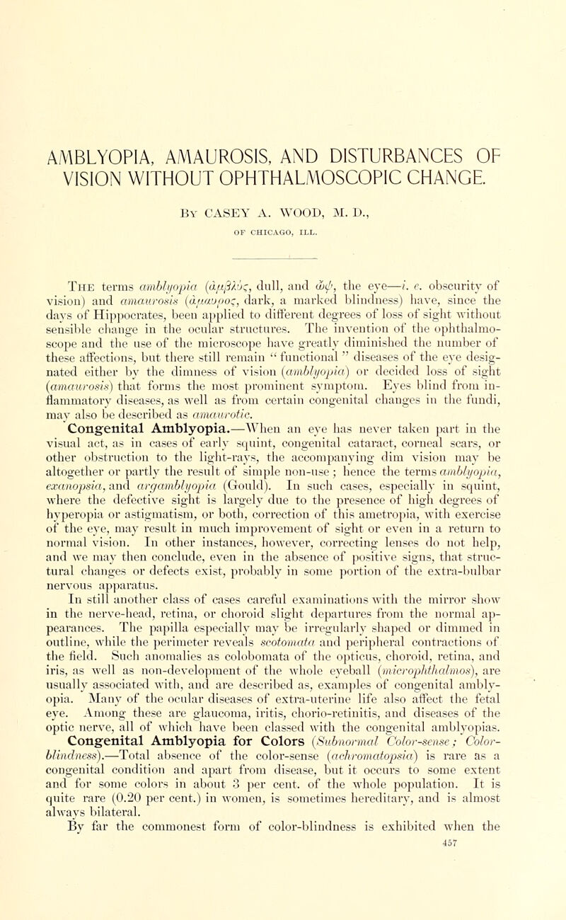 AMBLYOPIA, AMAUROSIS, AND DISTURBANCES OF VISION WITHOUT OPHTHALMOSCOPIC CHANGE By CASEY A. WOOD, M. L>. OP CHICAGO, ILL. The terms amblyopia (dfiftAus, dull, and (hip, the eye—i. c. obscurity of vision) and amaurosis (d/iaupot;, dark, a marked blindness) have, since the days of Hippocrates, been applied to different degrees of loss of sight without sensible change in the ocular structures. The invention of the ophthalmo- scope and the use of the microscope have greatly diminished the number of these affections, but there still remain  functional  diseases of the eye desig- nated either by the dimness of vision (amblyopia) or decided loss of sight (amaurosis) that forms the most prominent symptom. Eyes blind from in- flammatory diseases, as well as from certain congenital changes in the fundi, may also be described as amaurotic. Congenital Amblyopia.—When an eye has never taken part in the visual act, as in oases of early squint, congenital cataract, corneal scars, or other obstruction to the light-rays, the accompanying dim vision may be altogether or partly the result of simple non-use ; hence the terms amblyopia, exanopsia, and argamblyopia (Gould). In such cases, especially in squint, where the defective sight is largely due to the presence of high degrees of hyperopia or astigmatism, or both, correction of this ametropia, with exercise of the eye, may result in much improvement of sight or even in a return to normal vision. In other instances, however, correcting lenses do not help, and we may then conclude, even in the absence of positive signs, that struc- tural changes or defects exist, probably in some portion of the extra-bulbar nervous apparatus. In still another class of cases careful examinations with the mirror show in the nerve-head, retina, or choroid slight departures from the normal ap- pearances. The papilla especially may be irregularly shaped or dimmed in outline, while the perimeter reveals scotomata and peripheral contractions of the field. Such anomalies as colobomata of the opticus, choroid, retina, and iris, as well as non-development of the whole eyeball (microphthalmos), are usually associated with, and are described as, examples of congenital ambly- opia. Many of the ocular diseases of extra-uterine life also affect the fetal eye. Among these are glaucoma, iritis, chorio-retinitis, and diseases of the optic nerve, all of which have been classed with the congenital amblyopias. Congenital Amblyopia for Colors (Subnormal Color-sense; Color- blindness).—Total absence of the color-sense (achromatopsia) is rare as a congenital condition and apart from disease, but it occurs to some extent and for some colors in about 3 per cent, of the whole population. It is quite rare (0.20 per cent.) in women, is sometimes hereditary, and is almost always bilateral. By far the commonest form of color-blindness is exhibited when the