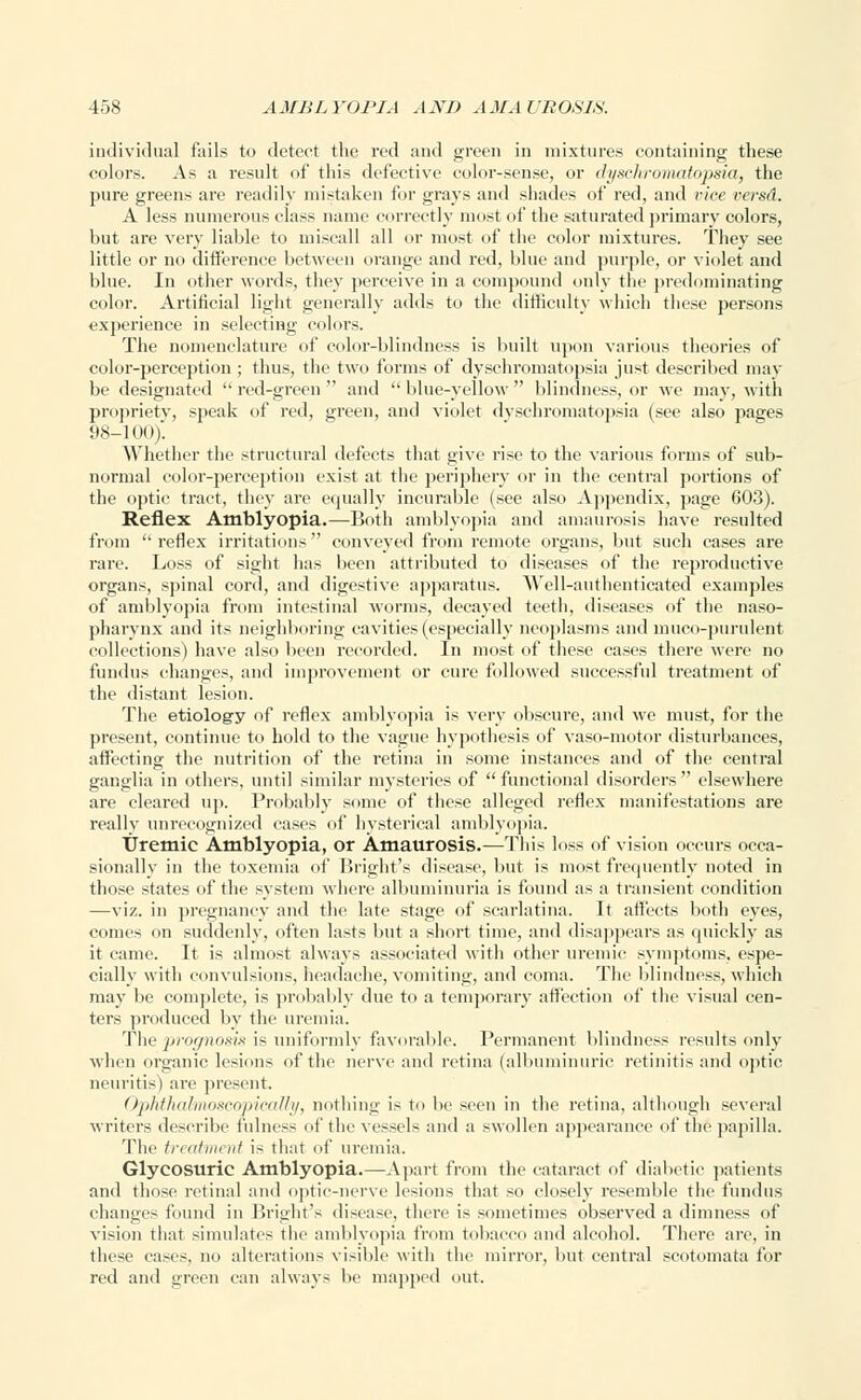 individual fails to detect the red and green in mixtures containing these colors. As a result of this defective color-sense, or dyschromatopsia, the pure greens are readily mistaken for grays and shades of red, and vice versd. A less numerous class name correctly most of the saturated primary colors, but are very liable to miscall all or most of the color mixtures. They see little or no difference between orange and red, blue and purple, or violet and blue. In other words, they perceive in a compound only the predominating color. Artificial light generally adds to the difficulty which these persons experience in selecting colors. The nomenclature of color-blindness is built upon various theories of color-perception ; thus, the two forms of dyschromatopsia just described may be designated  red-green  and  blue-yellow  blindness, or we may, with propriety, speak of red, green, and violet dyschromatopsia (see also pages 98-100). Whether the structural defects that give rise to the various forms of sub- normal color-perception exist at the periphery or in the central portions of the optic tract, they are equally incurable (see also Appendix, page 603). Reflex Amblyopia.—Both amblyopia and amaurosis have resulted from reflex irritations conveyed from remote organs, but such cases are rare. Loss of sight has been attributed to diseases of the reproductive organs, spinal cord, and digestive apparatus. AVell-authenticated examples of amblyopia from intestinal worms, decayed teeth, diseases of the naso- pharynx and its neighboring cavities (especially neoplasms and muco-purulent collections) have also been recorded. In most of these cases there were no fundus changes, and improvement or cure followed successful treatment of the distant lesion. The etiology of reflex amblyopia is very obscure, and we must, for the present, continue to hold to the vague hypothesis of vaso-motor disturbances, affecting the nutrition of the retina in some instances and of the central ganglia in others, until similar mysteries of functional disorders elsewhere are cleared up. Probably some of these alleged reflex manifestations are really unrecognized cases of hysterical amblyopia. Uremic Amblyopia, or Amaurosis.—This loss of vision occurs occa- sionally in the toxemia of Bright's disease, but is most frequently noted in those states of the system where albuminuria is found as a transient condition —viz. in pregnancy and the late stage of scarlatina. It affects both eyes, comes on suddenly, often lasts but a short time, and disappears as quickly as it came. It is almost always associated with other uremic symptoms, espe- cially with convulsions, headache, vomiting, and coma. The blindness, which may be complete, is probably due to a temporary affection of the visual cen- ters produced by the uremia. The prognosis is uniformly favorable. Permanent blindness results only when organic lesions of the nerve and retina (albuminuric retinitis and optic neuritis) are present. Ophthalmoseopically, nothing is to be seen in the retina, although several writers describe fulness of the vessels and a swollen appearance of the' papilla. The treatment is that of uremia. Glyeosurie Amblyopia.—Apart from the cataract of diabetic patients and those retinal and optic-nerve lesions that so closely resemble the fundus changes found in Bright's disease, there is sometimes observed a dimness of vision that simulates the amblyopia from tobacco and alcohol. There are, in these cases, no alterations visible with the mirror, but central scotomata for red and green can always be mapped out.