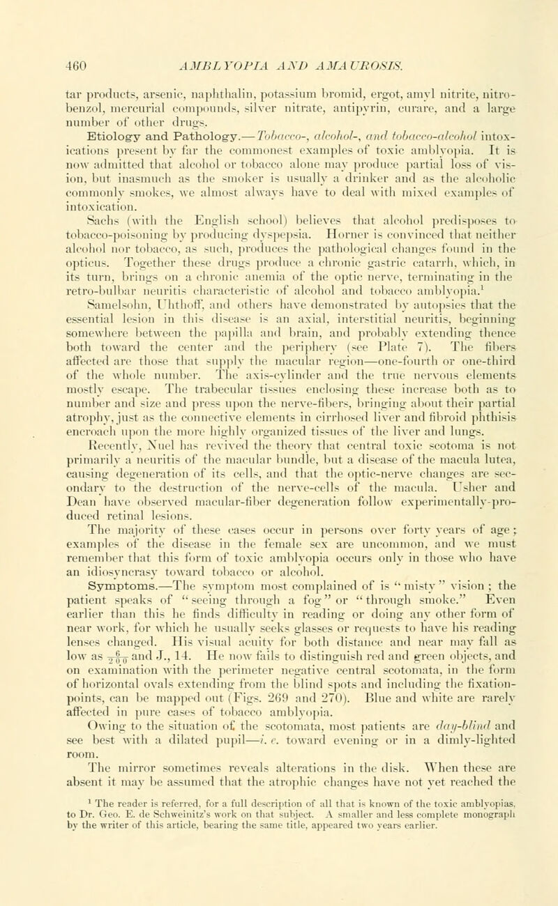 tar product,-, arsenic, naphthalin, potassium bromid, ergot, amy] nitrite, nitro- benzol, mercurial compounds, silver nitrate, antipyrin, curare, and a large number of other drugs.. Etiology and Pathology.— Zb&aceo-, alcohol-, and tobacco-alcohol intox- ications present by tar the commonest examples of toxic amblyopia. It is now admitted that alcohol or tobacco alone may produce partial loss of vis- ion, but inasmuch as the smoker is usually a drinker and as the alcoholic commonly smokes, we almost always have to deal with mixed example- of intoxication. Sachs (with the English school) believes that alcohol predisposes to tobacco-poisoning by producing dyspepsia. Horner i- convinced that neither alcohol nor tobacco, as such, produce- the pathological changes found in the opticus. Together these drugs produce a chronic gastric catarrh, which, in its turn, brings on a chronic anemia of the optic nerve, terminating in the retro-bulbar neuritis characteristic of alcohol and tobacco amblyopia.1 Samelsohn, Uhthoff, and others have demonstrated by autopsies that the essential lesion in this disease is an axial, interstitial neuritis, beginning somewhere between the papilla and brain, and probably extending thence both toward the center and the periphery (see Plate 7). The fibers affected are those that supply the macular legion—one-fourth or one-third of the whole number. The axis-cylinder and the true nervous elements mostly escape. The trabecular tissues enclosing these increase both as to number and size and press upon the nerve-fibers, bringing about their partial atrophy, just as the connective elements in cirrhosed liver and fibroid phthisis encroach upon the more highly organized ti-sues of the liver and lungs. Recently, Nuel has revived the theory that central toxic scotoma is not primarily a neuritis of the macular bundle, but a disease of the macula lutea, causing degeneration of its cells, ami that the optic-nerve changes are sec- ondary to the destruction of the nerve-cells of the macula. Usher and Dean have observed macular-fiber degeneration follow experimentally-pro- duced retinal lesions. The majority of these cases occur in persons over forty years of age; examples of the disease in the female sex are uncommon, and we must remember that this form of toxic amblyopia occurs only in those who have an idiosyncrasy toward tobacco or alcohol. Symptoms.—The symptom most complained of is misty vision ; the patient speaks of seeing through a fog or through smoke. Even earlier than this he finds difficulty in reading or doing any other form of near work, for which he usually seeks glasses or requests to have his reading lenses changed. His visual acuity for both distance and near may fall as low as Trf-g-and J., 14. He now fails to distinguish red and green objects, and on examination with the perimeter negative central scotomata, in the form of horizontal ovals extending from the blind spots and including the fixation- points, can lie mapped out (Figs. 269 and 270). Blue and white are rarely affected in pure cases of tobacco amblyopia. Owing to the situation of the scotomata, most patients are day-blind and see best with a dilated pupil—i. e. toward evening or in a dimly-lighted room. The mirror sometimes reveals alterations in the disk. When these are absent it may be assumed that the atrophic changes have not yet reached the 1 The reader is referred, for a full description of all that is known of the toxic amblyopias, to Dr. Geo. E. de Schweinitz's work on that subject. A smaller and less complete monograph by the writer of this article, bearing the same title, appeared two years earlier.