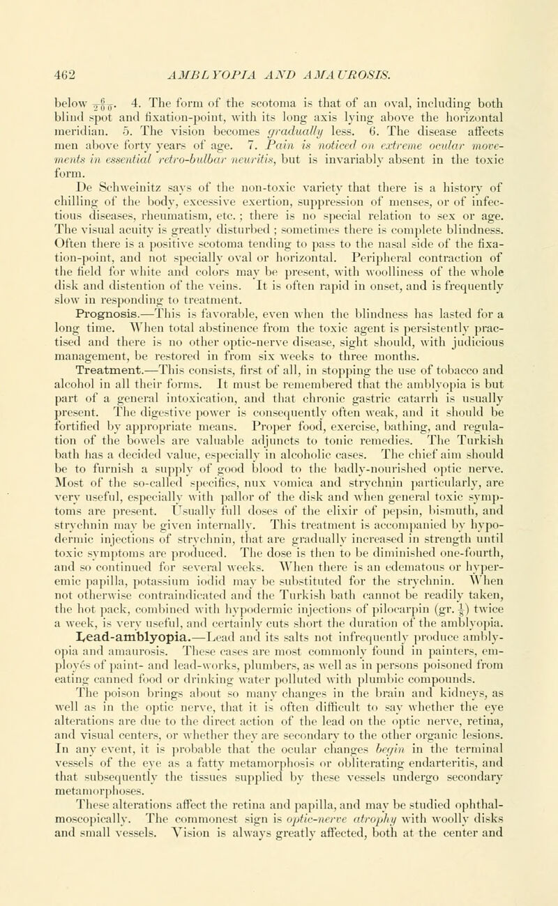 below Tj-jj^. 4. The form of the scotoma is that of an oval, including both blind spot and fixation-point, with its long axis lying above the horizontal meridian. 5. The vision becomes gradually less. 6. The disease affects men above forty years of age. 7. Pain is noticed on extreme ocular move- ments in essential retro-bulbar neuritis, but is invariably absent in the toxic form. De Schweinitz says of the non-toxic variety7 that there is a history of chilling of the body, excessive exertion, suppression of menses, or of infec- tious diseases, rheumatism, etc. ; there is no special relation to sex or age. The visual acuity is greatly disturbed ; sometimes there is complete blindness. Often there is a positive scotoma tending to pass to the nasal side of the fixa- tion-point, and not specially oval or horizontal. Peripheral contraction of the field for white and colors may be present, with woolliness of the whole disk and distention of the veins. It is often rapid in onset, and is frequently slow in responding to treatment. Prognosis.—This is favorable, even when the blindness has lasted for a long time. When total abstinence from the toxic agent is persistently prac- tised and there is no other optic-nerve disease, sight should, with judicious management, be restored in from six weeks to three months. Treatment.—This consists, first of all, in stopping the use of tobacco and alcohol in all their forms. It must be remembered that the amblyopia is but part of a general intoxication, and that chronic gastric catarrh is usually present. The digestive power is consequently often weak, and it should be fortified by appropriate means. Proper food, exercise, bathing, and regula- tion of the bowels ai-e valuable adjuncts to tonic remedies. The Turkish bath has a decided value, especially in alcoholic cases. The chief aim should be to furnish a supply of good blood to the badly-nourished optic nerve. Most of the so-called specifics, mix vomica and strychnin particularly, are very useful, especially with pallor of the disk and when general toxic symp- toms are present. Usually full doses of the elixir of pepsin, bismuth, and strychnin may be given internally. This treatment is accompanied by hypo- dermic injections of strychnin, that are gradually increased in strength until toxic symptoms are produced. The dose is then to be diminished one-fourth, and so continued for several weeks. When there is an edematous or hyper- emic papilla, potassium iodid may be substituted for the strychnin. When not otherwise contraindicated and the Turkish bath cannot be readily taken, the hot pack, combined with hypodermic injections of pilocarpin (gr. 1) twice a week, is very useful, and certainly cuts short the duration of the amblyopia. I^ead-amblyopia.—Lead and its salts not infrequently produce ambly- opia and amaurosis. These eases are most commonly found in painters, em- ployes of paint- and lead-works, plumbers, as well as in persons poisoned from eating canned food or drinking water polluted with plumbic compounds. The poison brings about so many changes in the brain and kidneys, as well as in the optic nerve, that it is often difficult to say whether the eye alterations are due to the direct action of the lead on the optic nerve, retina, and visual centers, or whether they are secondary to the other organic lesions. In any event, it is probable that the ocular changes begin in the terminal vessels of the eye as a fatty metamorphosis or obliterating endarteritis, and that subsequently the tissues supplied by these vessels undergo secondary metamorphoses. These alterations affect the retina and papilla, and may be studied ophthal- moscopicallv. The commonest sign is optie-nerve atrophy with woolly disks and small vessels. Vision is always greatly affected, both at the center and