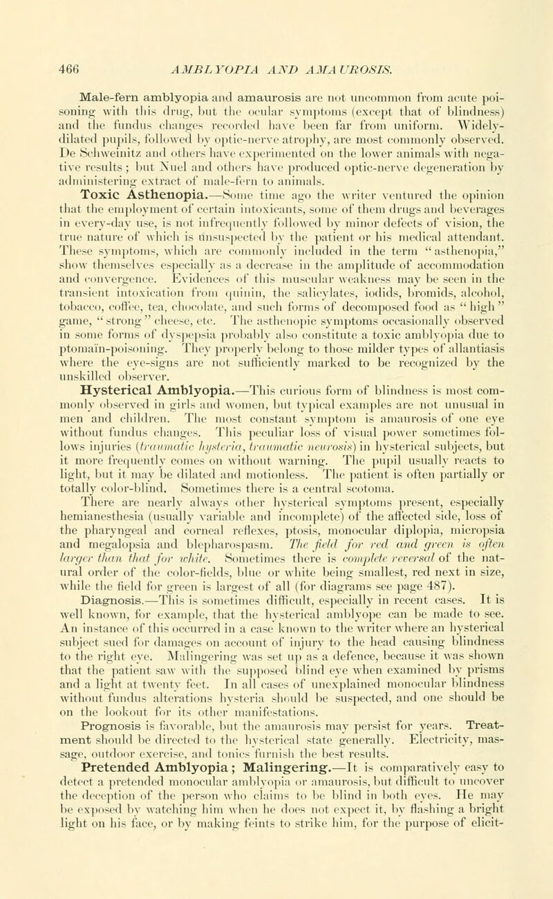 Male-fern amblyopia ami amaurosis arc not uncommon from acute poi- soning with this drug, l>ut the ocular symptoms (except that of blindness) and the fundus changes recorded have been far from uniform. Widely- dilated pupils, followed by optic-nerve atrophy, are most commonly observed. De Schweinitz and others have experimented on the lower animals with nega- tive results; but Nuel and others have produced optic-nerve degeneration by administering extract of male-fern to animals. Toxic Asthenopia.—Some time ago the writer ventured the opinion that the employment of certain intoxicants, some of them drugs and beverages in every-day use, is not infrequently followed by minor defects of vision, the true nature of which is unsuspected by the patient or his medical attendant. These symptoms, which are commonly included in the term asthenopia, show themselves especially as a decrease in the amplitude of accommodation and convergence. Evidences of this muscular weakness may be seen in the transient intoxication from quinin, the salicylates, iodids, bromids, alcohol, tobacco, coffee, tea, chocolate, and such forms of decomposed food as  high  game, strong cheese, etc. The asthenopic symptoms occasionally observed in some forms of dyspepsia probably also constitute a toxic amblyopia due to ptomain-poisoning. They properly belong to those milder types of allantiasis where the eye-signs are not sufficiently marked to be recognized by the unskilled observer. Hysterical Amblyopia.—This curious form of blindness is most com- monly observed in girls and women, but typical examples are not unusual in men and children. The most constant symptom is amaurosis of one eye without fundus changes. This peculiar loss of visual power sometimes fol- lows injuries {traumatic hysteria, traumatic neurosis) in hysterical subjects, but it more frequently comes on without warning. The pupil usually reacts to light, but it may be dilated and motionless. The patient is often partially or totally color-blind. Sometimes there is a central scotoma. There are nearly always other hysterical symptoms present, especially hemianesthesia (usually variable and incomplete) of the affected side, loss of the pharyngeal and corneal reflexes, ptosis, monocular diplopia, micropsia and megalopsia and blepharospasm. The field fur red and green is often larger than that for white. Sometimes there is complete reversal of the nat- ural order of the color-fields, blue or white being smallest, red next in size, while the field for green is largest of all (for diagrams see page 487). Diagnosis.—This is sometimes difficult, especially in recent cases. It is well known, for example, that the hysterical amblyope can be made to see. An instance of this occurred in a ease known to the writer where an hysterical subject sued for damages on account of injury to the head causing blindness to the right eye. Malingering was set up as a defence, because it was shown that the patient saw with the supposed blind eye when examined by prisms and a light at twenty feet. In all cases of unexplained monocular blindness without fundus alterations hysteria should be suspected, and one should be on the lookout for its other manifestations. Prognosis is favorable, but the amaurosis may persist for years. Treat- ment should be directed to the hysterical state generally. Electricity, mas- sage, outdoor exercise, ami tonics furnish the best results. Pretended Amblyopia; Malingering.—It is comparatively easy to detect a pretended monocular amblyopia or amaurosis, but difficult to uncover the d ption of the person who claims to lie blind in both eyes. He may be exposed by watching him when he does not expect it, by flashing a bright light on his face, or by making feints to strike him, for the purpose of elicit-