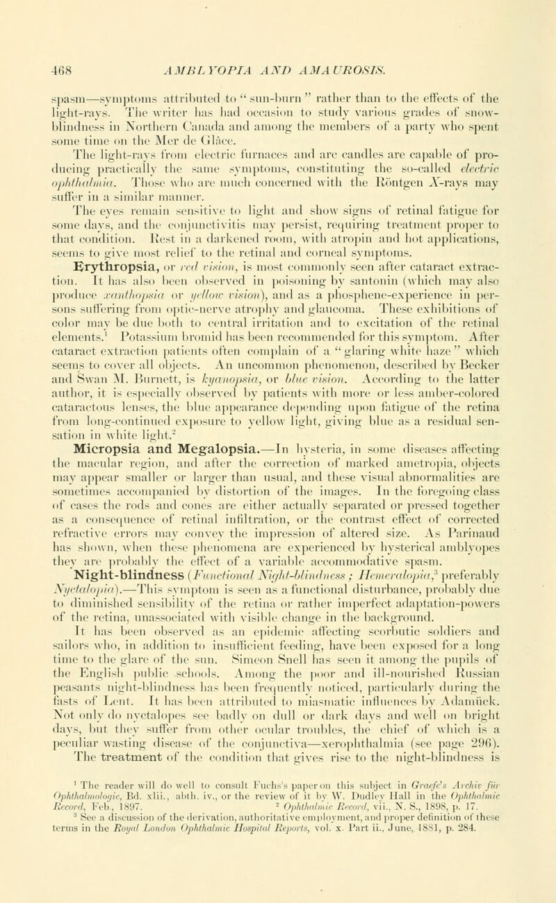 spasm—symptoms attributed to  sun-burn  rather than to the effects of the light-rays. The writer has had occasion to study various grades of snow- blindness in Northern Canada and among the members of a party who spent some time on the Mer de Glace. The light-rays from electric furnaces and are candles are capable of pro- ducing practically the same symptoms, constituting the so-called electric ophthalmia. Those who are much concerned with the liontgen X-rays may sutler in a similar manner. The eyes remain sensitive to light and show signs of retinal fatigue for some days, and the conjunctivitis may persist, requiring treatment proper to that condition. Best in a darkened room, with atropin and hot applications, seems to give most relief to the retinal and corneal symptoms. Brythropsia, or red vision, is most commonly seen after cataract extrac- tion. It has also been observed in poisoning by santonin (which may also produce xanthopsia or yellow vision), ami as a phosphene-experience in per- sons suffering from optic-nerve atrophy and glaucoma. These exhibitions of color may be due both to central irritation and to excitation of the retinal elements.1 Potassium bromid has been recommended for this symptom. After cataract extraction patients often complain of a glaring white haze which seems to cover all objects. An uncommon phenomenon, described by Becker and Swan M. Burnett, is kyanopsia, or />/»<• vision. According to the latter author, it is especially observed by patients with more or less amber-colored cataractous lenses, the blue appearance depending upon fatigue of the retina from long-continued exposure to yellow light, giving blue as a residual sen- sation in white light.2 Micropsia and Megalopsia.—In hysteria, in some diseases affecting the macular region, and after the correction of marked ametropia, objects may appear smaller or larger than usual, and these visual abnormalities are sometimes accompanied by distortion of the images. In the foregoing class of eases the roils and cones are either actually separated or pressed together as a consequence of retinal infiltration, or the contrast effect of corrected refractive errors may convey the impression of altered size. As Parinaud has shown, when these phenomena are experienced by hysterical amblyopes they are probably the effect of a variable accommodative spasm. Night-blindness ( Functional Night-blindness : Hemeralopia,3 preferably Nyctalopia).—This symptom is seen as a functional disturbance, probably due to diminished sensibility of the retina or rather imperfect adaptation-powers of the retina, unassociated with visible change in the background. It has been observed as an epidemic affecting scorbutic soldiers and sailors who, in addition to insufficient feeding, have been exposed for a long time to the glare of the sun. Simeon Snell has seen it among the pupils of the English public schools. Among the poor and ill-nourished Russian peasants night-blindness lias been frequently noticed, particularly during the fasts of Lent. It has been attributed to miasmatic influences by Adamuck. Not only do uyctalopes see badly on dull or dark days and well on bright days, but they suffer from other ocular troubles, the chief of which is a peculiar wasting disease of the conjunctiva—xerophthalmia (see page H'.Mi). The treatment of the condition that gives rise to the night-blindness is 'The reader will do well to consult Fuchs's paper on tliis subject in Graefe's Archiv Jur Ophthalmologic, Bd. \lii.. abtli. iv., or the review of it l>v W. Dndlev Hall in the Ophthalmic Record, Feb., 1897. 2 Ophthalmic Record, \ Li.. X. S., 1898, p. 17. 3 See a discussion of the derivation, authoritative employment,and proper definition of these terms in the Royal London Ophthalmic Hospital Reports, vol. x. Part ii., June, 1881, p. 284.