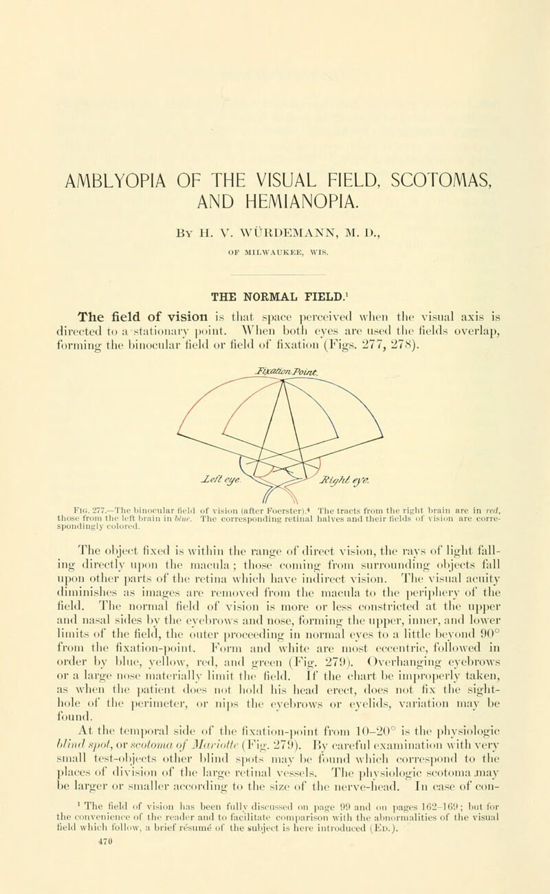 AMBLYOPIA OF THE VISUAL FIELD, SCOTOMAS, AND HEMIANOP1A. By H. V. WURDEMANN, M. J)., OP MILWAUKEE, WIS. THE NORMAL FIELD.1 The field of vision is that space perceived when the visual axis is directed to a stationary point. When both eyes are used the fields overlap, forming the binocular field or Held of fixation (Figs. 277, 278). -Fixa/ion-Point. .Left eye ^S^^^^ JligfU eye. Fig. 277.—The binocular field of vision (after Foerster).4 The tracts from the right brain ore in red, those fr the lefl brain in War. The corresponding retinal halves ami their lields of vision are corre- spondingly colored. The object fixed is within the range of direct vision, the rays of light fall- ing directly upon the macula ; those coming from surrounding objects fall upon other parts of the retina which have indirect vision. The visual acuity diminishes as images are removed from the macula to the periphery of the field. The normal field of vision is more or less constricted at the upper and nasal sides by the eyebrows and nose, forming the tipper, inner, and lower limits of the field, the outer proceeding in normal eves to a little beyond 90° from the fixation-point. Form and white are most eccentric, followed in order by blue, yellow, red, and green (Fig. 279). Overhanging eyebrows or a large nose materially limit the field. If the chart be improperly taken, as when the patient docs not hold his head erect, does not fix the siglit- hole of the perimeter, or nips the eyebrows or eyelids, variation may be found. At the temporal side of the fixation-point from 10-20° is the physiologic blind spot, or scotoma <</' Mariotte { Fig. 279). By careful examination with very small test-objects other blind spots may lie found which correspond to the places of division of the large retinal vessels. The physiologic scotoma .may be larger or smaller according to the size of the nerve-head. In case of con- 1 The field of vision lias been fully discussed on page 99 and on pages 162-169; but for the convenience of the reader and to facilitate comparison with the abnormalities of the visual tield which follow, a brief resume! of the subject is here introduced I Ed.).