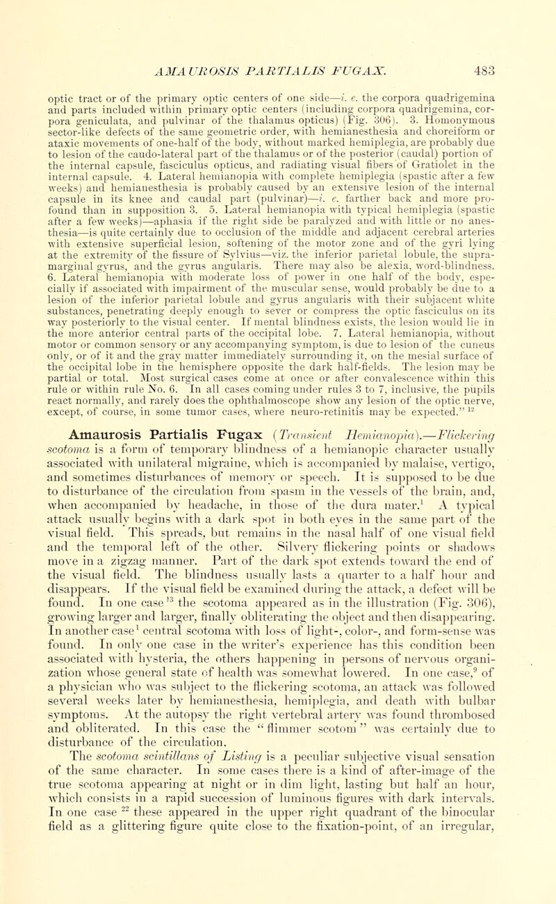 optic tract or of the primary optic centers of one side—i. e. the corpora quadrigemina and parts included within primary optic centers (including corpora quadrigemina, cor- pora geniculate, and pulvinar of the thalamus opticus) (Fig. 306). 3. Homonymous sector-like defects of the same geometric order, with hemianesthesia and choreiform or ataxic movements of one-half of the body, without marked hemiplegia, are probably due to lesion of the caudo-lateral part of the thalamus or of the posterior (caudal) portion of the internal capsule, fasciculus opticus, and radiating visual fibers of Gratiolet in the internal capsule. 4. Lateral hemianopia with complete hemiplegia (spastic after a few weeks) and hemianesthesia is probably caused by an extensive lesion of the internal capsule in its knee and caudal part (pulvinar)—i. e. farther back and more pro- found than in supposition 3. 5. Lateral hemianopia with typical hemiplegia (spastic after a few weeks)—aphasia if the right side be paralyzed and with little or no anes- thesia—is quite certainly due to occlusion of the middle and adjacent cerebral arteries with extensive superficial lesion, softening of the motor zone and of the gyri lying at the extremity of the fissure of Sylvius—viz. the inferior parietal lobule, the supra- marginal gyrus, and the gyrus angularis. There may also be alexia, word-blindness. 6. Lateral hemianopia with moderate loss of power in one half of the body, espe- cially if associated with impairment of the muscular sense, would probably be due to a lesion of the inferior parietal lobule and gyrus angularis with their subjacent white substances, penetrating deeply enough to sever or compress the optic fasciculus on its way posteriorly to the visual center. If mental blindness exists, the lesion would lie in the more anterior central parts of the occipital lobe. 7. Lateral hemianopia, without motor or common sensory or any accompanying symptom, is due to lesion of the cuneus only, or of it and the gray matter immediately surrounding it, on the mesial surface of the occipital lobe in the hemisphere opposite the dark half-fields. The lesion may be partial or total. Most surgical cases come at once or after convalescence within this rule or within rule No. 6. In all cases coming under rules 3 to 7, inclusive, the pupils react normally, and rarely does the ophthalmoscope show any lesion of the optic nerve, except, of course, in some tumor cases, where neuro-retinitis may be expected. I2 Amaurosis Partialis Fugax (Transient Hemianopia).—Flickering scotoma is a form of temporary blindness of a hemianopic character usually associated with unilateral migraine, which is accompanied by malaise, vertigo, and sometimes disturbances of memory or speech. It is supposed to be due to disturbance of the circulation from spasm in the vessels of the brain, and, when accompanied by headache, in those of the dura mater.1 A typical attack usually begins with a dark spot in both eyes in the same part of the visual field. This spreads, but remains in the nasal half of one visual field and the temporal left of the other. Silvery flickering points or shadows move in a zigzag manner. Part of the dark spot extends toward the end of the visual field. The blindness usually lasts a quarter to a half hour and disappears. If the visual field be examined during the attack, a defect will be found. In one case '3 the scotoma appeared as in the illustration (Fig. 306), growing larger and larger, finally obliterating the object and then disappearing. In another case1 central scotoma with loss of light-, color-, and form-sense was found. In only one case in the writer's experience has this condition been associated with hysteria, the others happening in persons of nervous organi- zation whose general state of health was somewhat lowered. In one case,9 of a physician who was subject to the flickering scotoma, an attack was followed several weeks later by hemianesthesia, hemiplegia, and death with bulbar symptoms. At the autopsy the right vertebral artery was found thrombosed and obliterated. In this case the  flimmer scotom  was certainly due to disturbance of the circulation. The scotoma scintiUans of Listing is a peculiar subjective visual sensation of the same character. In some cases there is a kind of after-image of the true scotoma appearing at night or in dim light, lasting but half an hour, which consists in a rapid succession of luminous figures with dark intervals. In one case 22 these appeared in the upper right quadrant of the binocular field as a glittering figure quite close to the fixation-point, of an irregular,