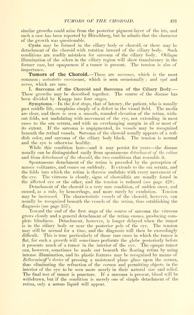 similar growths could arise from the posterior pigment-layer of the iris, and such a case has been reported by Hirschberg, but he admits that the character of the growth was questionable. Cysts may be formed in the ciliary body or choroid, or there may be detachment of the choroid with rotation inward of the ciliary body. Such conditions are readily mistaken for sarcoma of the ciliary body. Oblique illumination of the sclera in the ciliary l'egion will show translucency in the former case, but opaqueness if a tumor is present. The tension is also of importance. Tumors of the Choroid.—These are sarcoma, which is the most common; metastatic carcinoma, which is seen occasionally; and cyst and nevus, which are rare. I. Sarcoma of the Choroid and Sarcoma of the Ciliary Body.— These growths may be described together. The course of the disease has been divided by Knapp into four stages. Symptoms.—In the first stage, that of latency, the patient, who is usually past middle life, complains simply of a defect in' the visual field. The media are clear, and there is seen a smooth, rounded elevation of the retina, with- out folds, not undulating with movement of the eye, not extending in most cases to the ora serrata, and with an overhanging margin in all or most of its extent. If the sarcoma is unpigmented, its vessels may be recognized beneath the retinal vessels. Sarcoma of the choroid usually appears of a red- dish color, and sarcoma of the ciliary body black. The tension is normal and the eye is otherwise healthy. While this condition lasts—and it may persist for years—the disease usually can be distinguished easily from spontaneous detachment of the retina and from detachment of the choroid, the two conditions that resemble it. Spontaneous detachment of the retina is preceded by the perception of musca? volitantes, and comes on suddenly. It extends to the ora serrata, and the folds into which the retina is thrown undulate with every movement of the eye. The vitreous is cloudy, signs of choroiditis are usually found in the affected eye or the other, and the tension is reduced (see page 428). Detachment of the choroid is a very rare condition, of sudden onset, and caused, as a rule, by hemorrhage, and more rarely by exudation. Tension may be increased. The characteristic vessels of the choroid, however, can usually be recognized beneath the vessels of the retina, thus establishing the diagnosis (see page 357). Toward the end of the first stage of the course of sarcoma the vitreous grows cloudy and a general detachment of the retina ensues, producing com- plete blindness. Detachment, however, is longer delayed when the tumor is in the ciliary body or near the posterior pole of the eye. The tension may still be normal for a time, and the diagnosis will then be exceedingly difficult. This is true particularly of those rare cases in which the tumor is flat, for such a growth will sometimes perforate the globe posteriorly before it presents much of a tumor in the interior of the eye. The opaque tumor can, however, sometimes be made out beneath the floating retina by using intense illumination, and its plastic features may be recognized by means of Bellarminojf's device of pressing a moistened plane glass upon the cornea, thus eliminating the refraction of the cornea and permitting objects in the interior of the eye to be seen more nearly in their natural size and relief. The final test of tumor is puncture. If a sarcoma is present, blood will be withdrawn, but if the condition is merely one of simple detachment of the retina, only a serous liquid will appear.