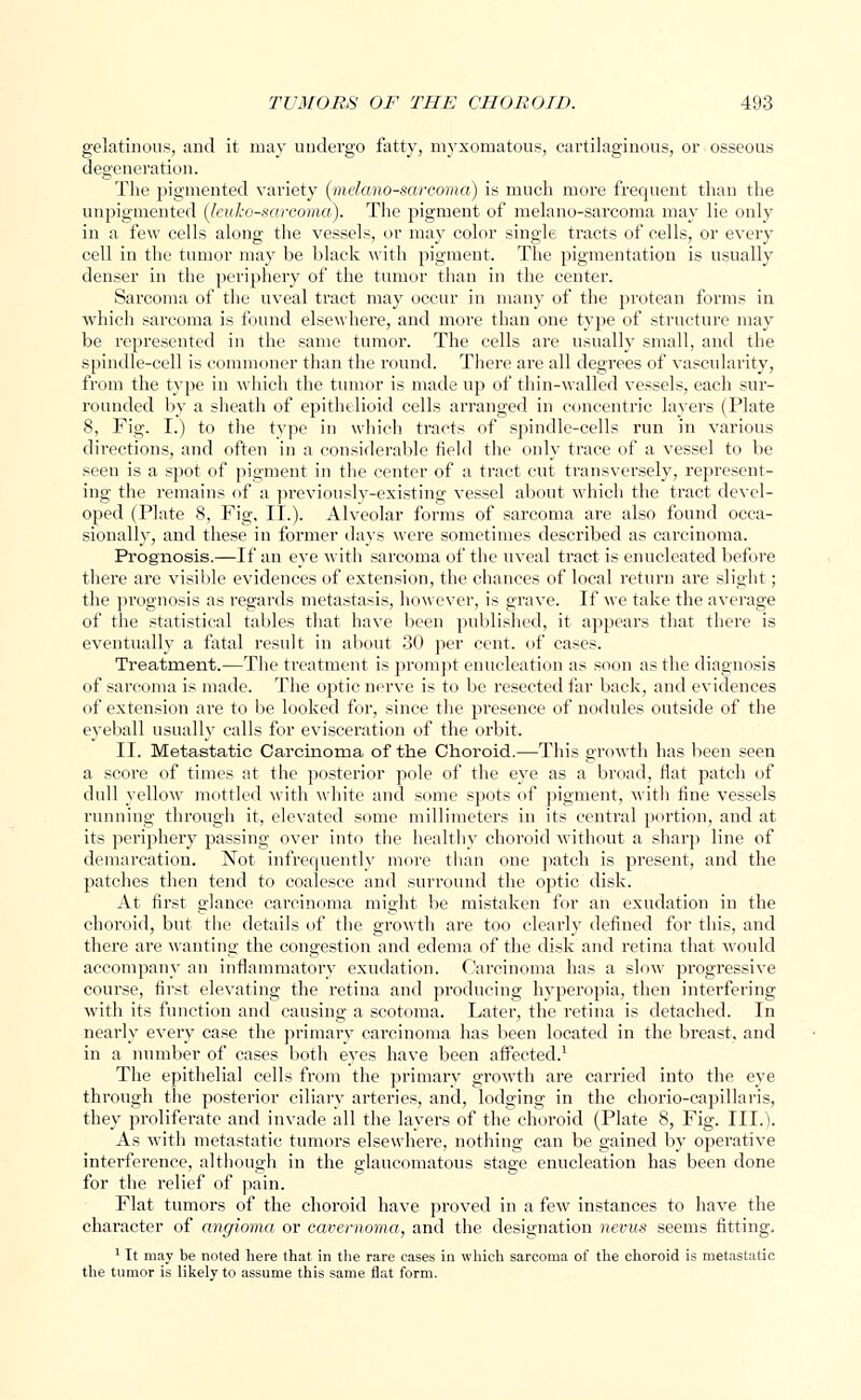 gelatinous, and it may undergo fatty, myxomatous, cartilaginous, or osseous degeneration. The pigmented variety (mdcmo-sareoma) is much more frequent than the unpigmented (leulco-sarcoma). The pigment of melano-sarcoma may lie only in a few cells along the vessels, or may color single tracts of cells, or every cell in the tumor may be black with pigment. The pigmentation is usually denser in the periphery of the tumor than in the center. Sarcoma of the uveal tract may occur in many of the protean forms in which sarcoma is found elsewhere, and more than one type of structure may be represented in the same tumor. The cells are usually small, and the spindle-cell is commoner than the round. There are all degrees of vascularity, from the type in which the tumor is made up of thin-walled vessels, each sur- rounded by a sheath of epithelioid cells arranged in concentric layers (Plate 8, Fig. I.) to the type in which tracts of spindle-cells run in various directions, and often in a considerable field the only trace of a vessel to be seen is a spot of pigment in the center of a tract cut transversely, represent- ing the remains of a previously-existing vessel about which the tract devel- oped (Plate 8, Fig, II.). Alveolar forms of sarcoma are also found occa- sionally, and these in former days were sometimes described as carcinoma. Prognosis.—If an eye with sarcoma of the uveal tract is enucleated before there are visible evidences of extension, the chances of local return are slight; the prognosis as regards metastasis, however, is grave. If we take the average of the statistical tables that have been published, it appears that there is eventually a fatal result in about 30 per cent, of cases. Treatment.—The treatment is prompt enucleation as soon as the diagnosis of sarcoma is made. The optic nerve is to be resected far back, and evidences of extension are to be looked for, since the presence of nodules outside of the eyeball usually calls for evisceration of the orbit. II. Metastatic Carcinoma of the Choroid.—This growth has been seen a score of times at the posterior pole of the eye as a broad, flat patch of dull yellow mottled with white and some spots of pigment, with fine vessels running through it, elevated some millimeters in its central portion, and at its periphery passing over into the healthy choroid without a sharp line of demarcation. Not infrequently more than one patch is present, and the patches then tend to coalesce and surround the optic disk. At first glance carcinoma might be mistaken for an exudation in the choroid, but the details of the growth are too clearly defined for this, and there are wanting the congestion and edema of the disk and retina that would accompany an inflammatory exudation. Carcinoma has a slow progressive course, first elevating the retina and producing hyperopia, then interfering with its function and causing a scotoma. Later, the retina is detached. In nearly every case the primary carcinoma has been located in the breast, and in a number of cases both eyes have been affected.1 The epithelial cells from the primary growth are carried into the eye through the posterior ciliary arteries, and, lodging in the chorio-capillaris, they proliferate and invade all the layers of the choroid (Plate 8, Fig. III.). As with metastatic tumors elsewhere, nothing can be gained by operative interference, although in the glaucomatous stage enucleation has been done for the relief of pain. Flat tumors of the choroid have proved in a few instances to have the character of angioma or cavernoma, and the designation nevus seems fitting. 1 It may be noted here that in the rare cases in which sarcoma of the choroid is metastatic the tumor is likely to assume this same flat form.