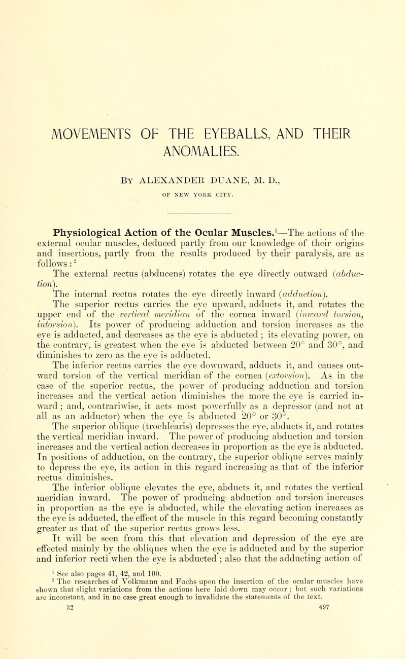 MOVEMENTS OF THE EYEBALLS, AND THEIR ANOMALIES. By ALEXANDER Dl'AXE, M. D., OF NEW YOKK CITY. Physiological Action of the Ocular Muscles.1—The actions of the external ocular muscles, deduced partly from our knowledge of their origins and insertions, partly from the results produced by their paralysis, are as follows:2 The external rectus (abducens) rotates the eye directly outward (abduc- tion). The internal rectus rotates the eye directly inward (adduction). The superior rectus carries the eye upward, adducts it, and rotates the upper end of the vertical meridian of the cornea inward (inward torsion, intorsion). Its power of producing adduction and torsion increases as the eye is adducted, and decreases as the eye is abducted ; its elevating power, on the contrary, is greatest when the eye is abducted between 20° and 30°, and diminishes to zero as the eye is adducted. The inferior rectus carries the eye downward, adducts it, and causes out- ward torsion of the vertical meridian of the cornea (e.vtorsion). As in the case of the superior rectus, the power of producing adduction and torsion increases and the vertical action diminishes the more the eye is carried in- ward ; and, contrariwise, it acts most powerfully as a depressor (and not at all as an adductor) when the eye is abducted 20° or 30°. The superior oblique (trochlears) depresses the eye, abducts it, and rotates the vertical meridian inward. The power of producing abduction and torsion increases and the vertical action decreases in proportion as the eye is abducted. In positions of adduction, on the contrary, the superior oblique serves mainly to depress the eye, its action in this regard increasing as that of the inferior rectus diminishes. The inferior oblique elevates the eye, abducts it, and rotates the vertical meridian inward. The power of producing abduction and torsion increases in proportion as the eye is abducted, while the elevating action increases as the eye is adducted, the effect of the muscle in this regard becoming constantly greater as that of the superior rectus grows less. It will be seen from this that elevation and depression of the eye are effected mainly by the obliques when the eye is adducted and by the superior and inferior recti when the eye is abducted ; also that the adducting action of 1 See also pages 41, 42, and 100. 2 The researches of Yolkmann and Fuchs upon the insertion of the ocular muscles have shown that slight variations from the actions here laid down may occur ; but such variations are inconstant, and in no case great enough to invalidate the statements of the text.