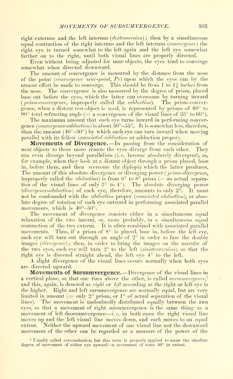 right externum and the left interims (dextroversion); then by a simultaneous equal contraction of the right interims and the left interims (convergence) the right eye is turned somewhat to the left again and the left eye somewhat farther on to the right, until both visual lines are properly directed. Even without being adjusted for near objects, the eyes tend to converge somewhat when directed downward. The amount of convergence is measured by the distance from the nose of the point (convergence near-point, Pc) upon which the eyes can by the utmost effort be made to converge. This should be from 1 to 1J inches from the nose. The convergence is also measured by the degree of prism, placed base out before the eyes, which the latter can overcome by turning inward (prism-convergence, improperly called the adduction). The prism-conver- gence, when a distant test-object is used, is represented by prisms of 60° to 90° total refracting angle (= a convergence of the visual lines of 35° to 60°). The maximum amount that each eye turns inward in performing conver- gence (convergence-adduction) is about 30°—35°. It is somewhat less, therefore, than the amount (40°-50°) by which each eye can turn inward when moving parallel with its fellow (associated adduction or adduction proper). Movements of Divergence.—In passing from the consideration of near objects to those more remote the eyes diverge from each other. They can even diverge beyond parallelism (i. e. become absolutely divergent), as, for example, when they look at a distant object through a prism placed, base in, before them, and then jvercome the diplopia which the latter produces. The amount of this absolute divergence or diverging power (prism-divergence, improperly called the abduction) is from 6° to 8° prism (= an actual separa- tion of the visual lines of only 3° to 4°). The absolute diverging power (divergence-abduction) of each eye, therefore, amounts to only 2°. It must not be confounded with the abduction proper (associated abduction), or abso- lute degree of rotation of each eye outward in performing associated parallel movements, which is 40°-50°. The movement of divergence consists either in a simultaneous equal relaxation of the two intend, or, more probably, in a simultaneous equal contraction of the two extend. It is often combined with associated parallel movements. Thus, if a prism of 8° is placed, base in, before the left eye, each eye will turn out through an angle of 2° in order to fuse the double images (divergence); then, in order to bring the images on the macula? of the two eyes, each eye will turn 2° to the left (sinistroversion), so that the right eye is directed straight ahead, the left eye 4° to the left. A slight divergence of the visual lines occurs normally when both eyes are directed upward. Movements of Sursumvergence.—Divergence of the visual lines in a vertical plane, so that one rises above the other, is called sursumvergence,1 and this, again, is denoted as right or left according as the right or left eye is the higher. Right and left sursumvergence are normally equal, but are very limited in amount (= only 2° prism, or 1° of actual separation of the visual lines). The movement is undoubtedly distributed equally between the two eyes, so that a movement of right sursumvergence is the same thing as a movement of left deorsumvergence—i. e. in both cases the right visual line moves up and the left visual line moves down, and each moves to an equal extent. Neither the upward movement of one visual line nor the downward movement of the other can be regarded as a measure of the power of the 1 Usually called sursumduction, but this term is properly applied to mean the absolute degree of movement of either eye upward—a movement of some 40° in extent.