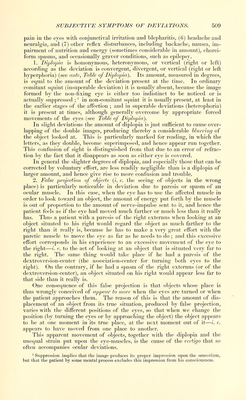 pain in the eyes with conjunctival irritation and blepharitis, (6) headache and neuralgia, and (7) other reflex disturbances, including backache, nausea, im- pairment of nutrition and energy (sometimes considerable in amount), chorei- form spasms, and occasionally graver conditions, such as epilepsy. 1. Diplopia is homonymous, heteronymous, or vertical (right or left) according as the deviation is convergent, divergent, or vertical (right or left hyperphoria) (see ante, Table of Diplopia). Its amount, measured in degrees, is equal to the amount of the deviation present at the time. In ordinary comitant squint (insuperable deviation) it is usually absent, because the image formed by the non-fixing eye is either too indistinct to be noticed or is actually suppressed ;' in non-comitant squint it is usually present, at least in the earlier stages of the affection ; and in superable deviations (heterophoria) it is present at times, although generally overcome by appropriate forced movements of the eyes (see Table of Diplopia). In slight deviations the amount of diplopia is just sufficient to cause over- lapping of the double images, producing thereby a considerable blurring of the object looked at. This is particularly marked for reading, in which the letters, as they double, become superimposed, and hence appear run together. This confusion of sight is distinguished from that due to an error of refrac- tion by the fact that it disappears as soon as either eye is covered. In general the slighter degrees of diplopia, and especially those that can be corrected by voluntary effort, are less readily negligible than is a diplopia of larger amount, and hence give rise to more confusion and trouble. 2. False projection of objects (i. e. the seeing of objects in the wrong place) is particularly noticeable in deviation due to paresis or spasm of an ocular muscle. In this case, when the eye has to use the affected muscle in order to look toward an object, the amount of energy put forth by the muscle is out of proportion to the amount of nerve-impulse sent to it, and hence the patient feels as if the eye had moved much farther or much less than it really has. Thus a patient with a paresis of the right externus when looking at an object situated to his right would regard the object as much farther to the right than it really is, because he has to make a very great effort with the paretic muscle to move the eye as far as he needs to do; and this excessive effort corresponds in his experience to an excessive movement of the eye to the right—i. e. to the act of looking at an object that is situated very far to the right. The same thing would take place if he had a paresis of the dextroversion-center (the association-center for turning both eyes to the right). On the contrary, if he had a spasm of the right externus (or of the dextroversion-center), an object situated on his right would appear less far to that side than it really is. One consequence of this false projection is that objects whose place is thus wrongly conceived of appear to move when the eyes are turned or when the patient approaches them. The reason of this is that the amount of dis- placement of an object from its true situation, produced by false projection, varies with the different positions of the eyes, so that when we change the position (by turning the eyes or by approaching the object) the object appears to be at one moment in its true place, at the next moment out of it—i. e. appears to have moved from one place to another. This apparent movement of objects, together with the diplopia and the unequal strain put upon the eye-muscles, is the cause of the vertigo that so often accompanies ocular deviations. 1 Suppression implies that the image produces its proper impression upon the sensorium, but that the patient by some mental process excludes this impression from his consciousness.
