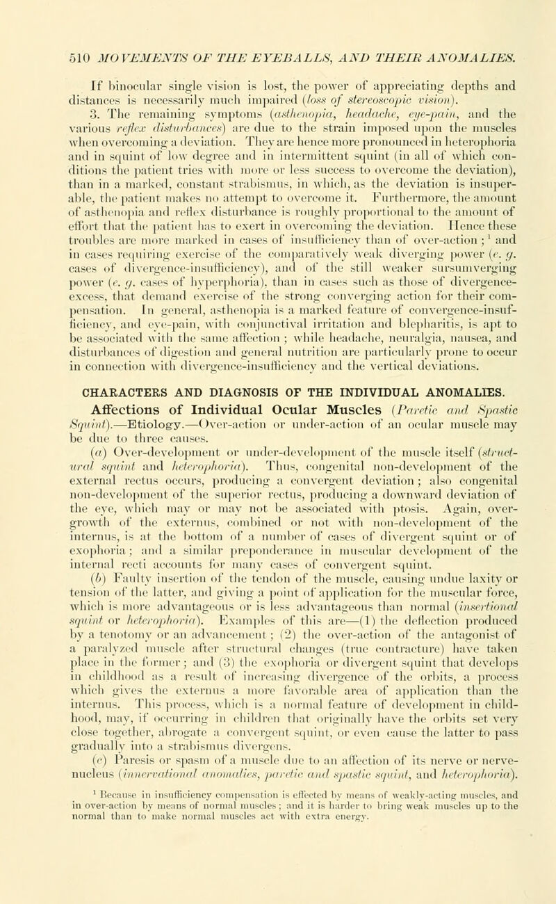 If binocular single vision is lost, the power of appreciating depths and distances is necessarily much impaired (loss of stereoscopic, vision). 3. The remaining symptoms (asthenopia, headache, eye-pain, and the various reflex disturbances) are due to the strain imposed upon the muscles when overcoming a deviation. They are hence more prom >unced in heterophoria and in squint of low degree and in intermittent squint (in all of which con- ditions the patient tries witli more or less success to overcome the deviation), than in a marked, constant strabismus, in which, as the deviation is insuper- able, the patient makes no attempt to overcome it. Furthermore, the amount of asthenopia and reflex disturbance is roughly proportional to the amount of effort that the patient has to exert in overcoming the deviation. Hence these troubles are more marked in cases of insufficiency than of over-action ;' and in cases requiring exercise of the comparatively weak diverging power («. g. cases of divergence-insufficiency), and of the still weaker sursumverging power (<. g. cases of hyperphoria), than in cases such as those of divergence- excess, that demand exercise of the strong converging action for their com- pensation. In general, asthenopia is a marked feature of convergence-insuf- ficiency, and eye-pain, with conjunctival irritation and blepharitis, is apt to be associated with the same affection ; while headache, neuralgia, nausea, and disturbances of digestion and general nutrition are particularly prone to occur in connection with divergence-insufficiency and the vertical deviations. CHARACTERS AND DIAGNOSIS OF THE INDIVIDUAL ANOMALIES. Affections of Individual Ocular Muscles {Paretic ami Spastic Squint).—Etiology.—Over-action or under-action of an ocular muscle may be due to three causes. (a) Over-development or under-development of the muscle itself (struct- ural squint and heterophoria). Thus, congenital non-development of the external rectus occurs, producing a convergent deviation ; also congenital non-development of the superior rectus, producing a downward deviation of the eye, which may or may not be associated with ptosis. Again, over- growth of the externus, combined or not with non-development of the interims, is at the bottom of a number of cases of divergent squint or of exophoria; and a similar preponderance in muscular development of the internal recti accounts for many cases of convergent squint. (u) Faulty insertion of the tendon of the muscle, causing undue laxity or tension of the latter, and giving a point of application for the muscular force, which is more advantageous or is less advantageous than normal (insertional squint «r heterophoria). Examples of thi~ are—(1) the deflection produced by a tenotomy or an advancement ; (2) the over-action of the antagonist of a paralyzed muscle after structural changes (true contracture) have taken place in the former; and (3) the exophoria or divergent squint that develops in childhood as a result of increasing divergence of the orbits, a process which gives the externus a more favorable area of application than the interims. This process, which is a normal feature of development in child- hood, may, if occurring in children that originally have the orbits set very close together, abrogate a convergent squint, or even cause the latter to pass gradually into a strabismus divergens. (c) Paresis or spasm of a muscle1 due to an affection of its nerve or nerve- nucleus (innervational anomalies, paretic ami spastic s</<iint, and heterophoria). 1 Because in insufficiency compensation is effected by means of weakly-acting muscles, and in over-action by means of normal muscles; and it is harder to bring weak muscles up to the normal than to make normal muscles act with extra energy.