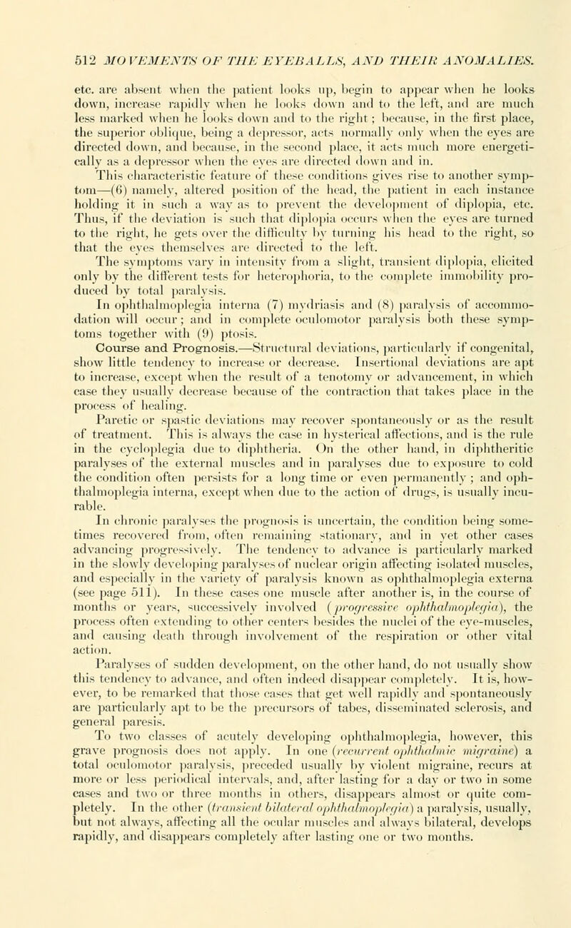etc. are absent when the patient looks up, begin to appear when he looks down, increase rapidly when he looks down and to the left, and are much less marked when he looks down and to the right; because, in the first place, the superior oblique, being a depressor, acts normally only when the eyes are directed down, and because, in the second place, it acts much more energeti- cally as a depressor when the eyes are directed down and in. This characteristic feature of these conditions gives rise to another symp- tom—(6) namely, altered position of the head, the patient in each instance holding it in such a way as to prevent the development of diplopia, etc. Thus, if the deviation is such that diplopia occurs when the eyes are turned to the right, he gets over the difficulty by turning his head to the right, so that the eyes themselves are directed to the left. The symptoms vary in intensity from a slight, transient diplopia, elicited only by the different tests for heterophoria, to the complete immobility pro- duced by total paralysis. In ophthalmoplegia interna (7) mydriasis and (8) paralysis of accommo- dation will occur; and in complete oculomotor paralysis both these symp- toms together with (9) ptosis. Course and Prognosis.—Structural deviations, particularly if congenital, show little tendency to increase or decrease. Insertional deviations are apt to increase, except when the result of a tenotomy or advancement, in which case they usually decrease because of the contraction that takes place in the process of healing. Paretic or spastic deviations may recover spontaneously or as the result of treatment. This is always the case in hysterical affections, and is the rule in the cycloplegia due to diphtheria. On the other hand, in diphtheritic paralyses of the external muscles and in paralyses due to exposure to cold the condition often persists for a long time or even permanently ; and oph- thalmoplegia interna, except when due to the action of drugs, is usually incu- rable. In chronic paralyses the prognosis is uncertain, the condition being some- times recovered from, often remaining stationary, and in yet other cases advancing progressively. The tendency to advance is particularly marked in the slowly developing paralyses of nuclear origin affecting isolated muscles, and especially in the variety of paralysis known as ophthalmoplegia externa (see page 511). In these cases one muscle after another is, in the course of months or years, successively involved (progressive ophthalmoplegia), the process often extending to other centers besides the nuclei of the eye-muscles, and causing death through involvement of the respiration or other vital action. Paralyses of sudden development, on the other hand, do not usually show this tendency to advance, and often indeed disappear completely. It is, how- ever, to be remarked that those cases that get well rapidly and spontaneously are particularly apt to be the precursors of tabes, disseminated sclerosis, and general paresis. To two classes of acutely developing ophthalmoplegia, however, this grave prognosis does not apply. In one (recurrent ophthalmic migraine) a total oculomotor paralysis, preceded usually by violent migraine, recurs at more or less periodical intervals, and, after lasting for a day or two in some cases and two or three months in others, disappears almost or quite com- pletely. In the other (transient bilateral ophthalmoplegia) a paralysis, usually, but not always, affecting all the ocular muscles and always bilateral, develops rapidly, and disappears completely after lasting one or two months.