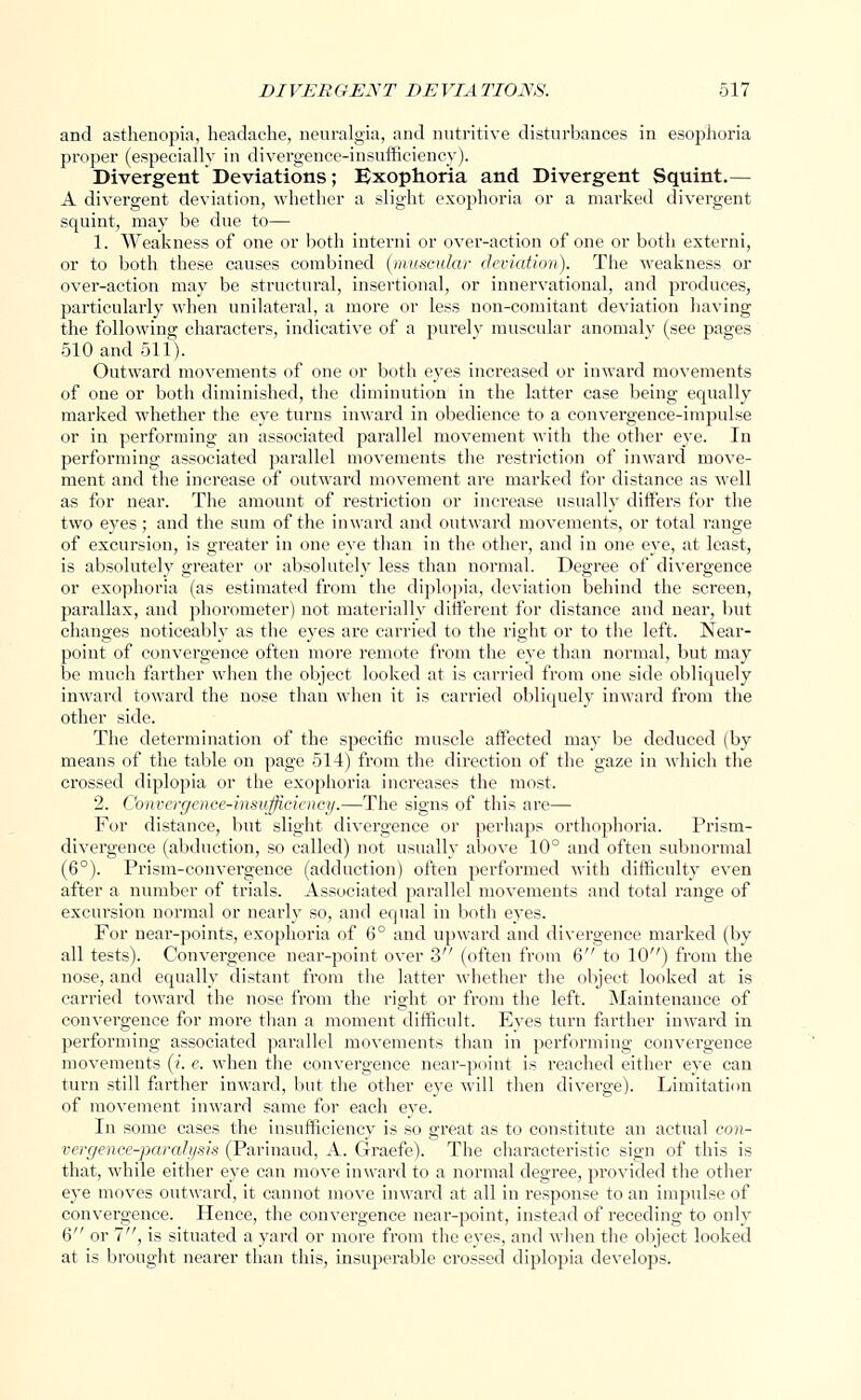 and asthenopia, headache, neuralgia, and nutritive disturbances in esophoria proper (especially in divergence-insufficiency). Divergent Deviations; Exophoria and Divergent Squint.— A divergent deviation, whether a slight exophoria or a marked divergent squint, may be due to— 1. Weakness of one or both interni or over-action of one or both extend, or to both these causes combined (muscular deviation). The weakness or over-action may be structural, insertional, or innervational, and produces, particularly when unilateral, a more or less non-comitant deviation having the following characters, indicative of a purely muscular anomaly (see pages 510 and 511). Outward movements of one or both eyes increased or inward movements of one or both diminished, the diminution in the latter case being equally marked whether the eye turns inward in obedience to a convergence-impulse or in performing an associated parallel movement with the other eye. In performing associated parallel movements the restriction of inward move- ment and the increase of outward movement are marked for distance as well as for near. The amount of restriction or increase usually differs for the two eyes; and the sum of the inward and outward movements, or total range of excursion, is greater in one eye than in the other, and in one eye, at least, is absolutely greater or absolutely less than normal. Degree of divergence or exophoria (as estimated from the diplopia, deviation behind the screen, parallax, and phorometer) not materially different for distance and near, but changes noticeably as the eyes are carried to the right or to the left. Near- point of convergence often more remote from the eye than normal, but may be much farther when the object looked at is carried from one side obliquely inward toward the nose than when it is carried obliquely inward from the other side. The determination of the specific muscle affected may be deduced (by means of the table on page 514) from the direction of the gaze in which the crossed diplopia or the exophoria increases the most. 2. Convergence-insufficiency.—The signs of this are— For distance, but slight divergence or perhaps orthophoria. Prism- divergence (abduction, so called) not usually above 10° and often subnormal (6°). Prism-convergence (adduction) often performed with difficulty even after a number of trials. Associated parallel movements and total range of excursion normal or nearly so, and equal in both eyes. For near-points, exophoria of 6° and upward and divergence marked (by all tests). Convergence near-point over 3 (often from 6 to 10) from the nose, and equally distant from the latter whether the object looked at is carried toward the nose from the right or from the left. Maintenance of convergence for more than a moment difficult. Eyes turn farther inward in performing associated parallel movements than in performing convergence movements (/. e. when the convergence near-point is reached either eye can turn still farther inward, but the other eye will then diverge). Limitation of movement inward same for each eye. In some cases the insufficiency is so great as to constitute an actual con- vergence-paralysis (Parinaud, A. Graefe). The characteristic sign of this is that, while either eye can move inward to a normal degree, provided the other eye moves outward, it cannot move inward at all in response to an impulse of convergence. Hence, the convergence near-point, instead of receding to only 6 or 7, is situated a yard or more from the eyes, and when the object looked at is brought nearer than this, insuperable crossed diplopia develops.