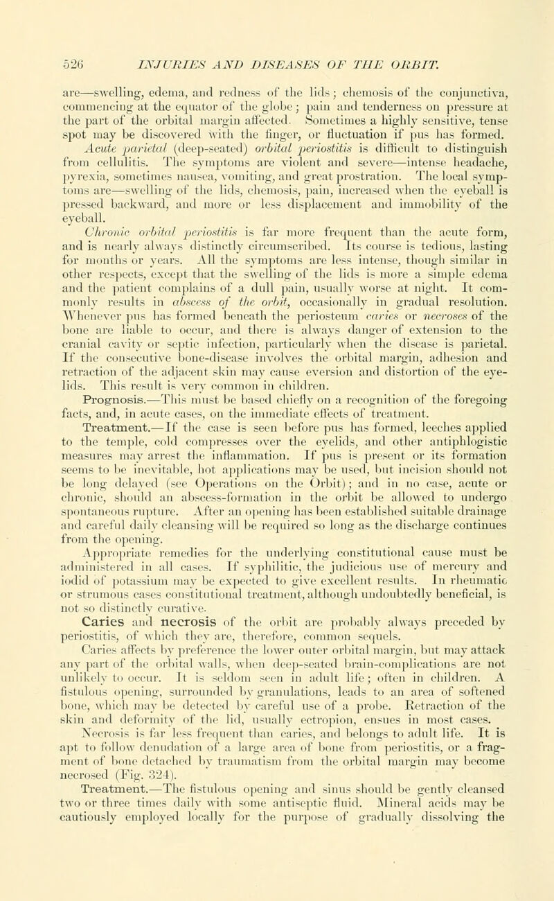 are—swelling, edema, and redness of the lids; chemosis of the conjunctiva, commencing at the equator of the globe ; pain and tenderness on pressure at the part of the orbital margin affected. Sometimes a highly sensitive, tense spot may be discovered with the linger, or fluctuation if pus has formed. Acute parietal (deep-seated) orbital periostitis is difficult to distinguish from cellulitis. The symptoms are violent and severe—intense headache, pyrexia, sometimes nausea, vomiting, and great prostration. The local symp- toms are—swelling of the lids, chemosis, pain, increased when the eyeball is pressed backward, and more or less displacement and immobility of the eyeball. Chronic orbital periostitis is far more frequent than the acute form, and is nearly always distinctly circumscribed. Its course is tedious, lasting for months or years. All the symptoms are less intense, though similar in other respects, except that the swelling of the lids is more a simple edema and the patient complains of a dull pain, usually worse at night. It com- monly results in abscess of the orbit, occasionally in gradual resolution. Whenever pus has formed beneath the periosteum caries or necroses of the bone are liable to occur, and there is always danger of extension to the cranial cavity or septic infection, particularly when the disease is parietal. If the consecutive bone-disease involves the orbital margin, adhesion and retraction of the adjacent skin may cause eversion and distortion of the eye- lids. This result is very common in children. Prognosis.—This must be based chiefly on a recognition of the foregoing facts, and, in acute cases, on the immediate effects of treatment. Treatment.—If the case is seen before pus has formed, leeches applied to the temple, cold compresses over the eyelids, and other antiphlogistic measures may arrest the inflammation. If pus is present or its formation seems to be inevitable, hot applications may be used, but incision should not be long delayed (see Operations on the Orbit); and in no case, acute or chronic, should an abscess-formation in the orbit be allowed to undergo spontaneous rupture. After an opening has been established suitable drainage and careful daily cleansing will be required so long as the discharge continues from the opening. Appropriate remedies for the underlying constitutional cause must be administered in all cases. If syphilitic, the judicious use of mercury and iodid of potassium may be expected to give excellent results. In rheumatic or strumous cases constitutional treatment, although undoubtedly beneficial, is not so distinctly curative. Caries and necrosis of the orbit are probably always preceded by periostitis, of which they are, therefore, common sequels. Caries affects by preference the lower outer orbital margin, but may attack any part of the orbital walls, when deep-seated brain-complications are not unlikely to occur. It is seldom seen in adult life; often in children. A fistulous opening, surrounded by granulations, leads to an area of softened bone, which may be detected by careful use of a probe. Retraction of the skin and deformity of the lid, usually ectropion, ensues in most cases. Necrosis is far less frequent than caries, and belongs to adult life. It is apt to follow denudation of a large area of bone from periostitis, or a frag- ment of bone detached by traumatism from the orbital margin may become necrosed (Fig. '-VIA). Treatment.—The fistulous opening and sinus should be gently cleansed two or three times daily with some antiseptic fluid. Mineral acids may be cautiously employed locally for the purpose of gradually dissolving the