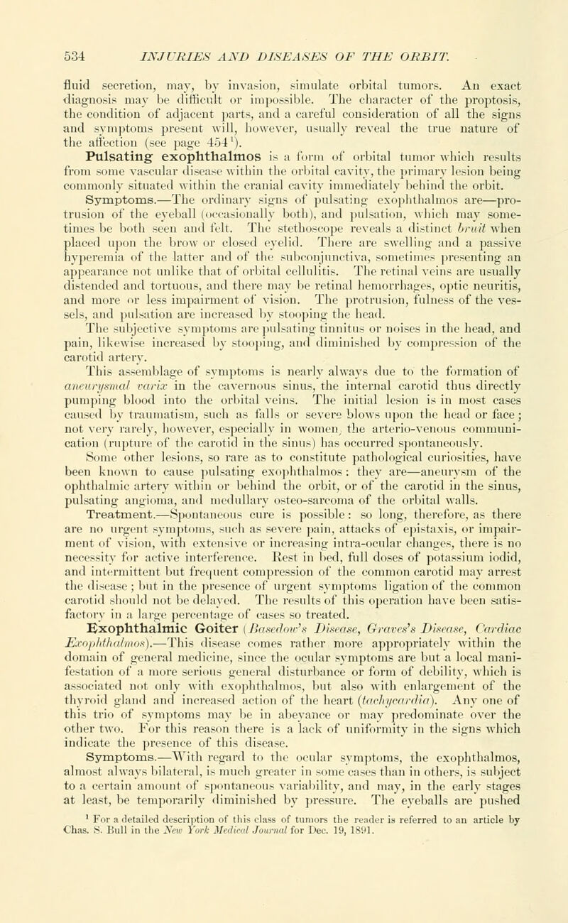 fluid secretion, may, by invasion, simulate orbital tumors. An exact diagnosis may be difficult or impossible. Tbe character of the proptosis, the condition of adjacent parts, and a careful consideration of all the signs and symptoms present will, however, usually reveal the true nature of the affection (see page 454'). Pulsating exophthalmos is a form of orbital tumor which results from some vascular disease within the orbital cavity, the primary lesion being commonly situated within the cranial cavity immediately behind the orbit. Symptoms.—The ordinary signs of pulsating exophthalmos are—pro- trusion of the eyeball (occasionally both), and pulsation, which may some- times be both seen and felt. The stethoscope reveals a distinct bruit when placed upon the brow or closed eyelid. There are swelling and a passive hyperemia of the latter and of the subconjunctiva, sometimes presenting an appearance not unlike that of orbital cellulitis. The retinal veins are usually distended and tortuous, and there may be retinal hemorrhages, optic neuritis, and more or less impairment of vision. The protrusion, fulness of the ves- sels, and pulsation are increased by stooping the head. The subjective symptoms are pulsating tinnitus or noises in the head, and pain, likewise increased by stooping, and diminished by compression of the carotid artery. This assemblage of symptoms is nearly always due to the formation of aneurysmal varix in the cavernous sinus, the internal carotid thus directly pumping blood into the orbital veins. The initial lesion is in most cases caused by traumatism, such as falls or severe blows upon the head or face; not very rarely, however, especially in women, the arterio-venous communi- cation (rupture of the carotid in the sinus) has occurred spontaneously. Some other lesions, so rare as to constitute pathological curiosities, have been known to cause pulsating exophthalmos : they are—aneurysm of the ophthalmic artery within or behind the orbit, or of the carotid in the sinus, pulsating angioma, and medullary osteo-sarcoma of the orbital walls. Treatment.—Spontaneous cure is possible: so long, therefore, as there are no urgent symptoms, such as severe pain, attacks of epistaxis, or impair- ment of vision, with extensive or increasing intra-ocular changes, there is no necessity for active interference. Rest in bed, full doses of potassium iodid, and intermittent but frequent compression of the common carotid may arrest the disease ; but in the presence of urgent symptoms ligation of the common carotid should not be delayed. The results of this operation have been satis- factory in a large percentage of cases so treated. Exophthalmic Goiter (Basedow's Disease, Grat-es's Disease, Cardiac Exophthalmos).—This disease comes rather more appropriately within the domain of general medicine, since the ocular symptoms are but a local mani- festation of a more serious general disturbance or form of debility, which is associated not only with exophthalmos, but also with enlargement of the thyroid gland and increased action of the heart (tachycardia). Any one of this trio of symptoms may be in abeyance or may predominate over the other two. For this reason there is a lack of uniformity in the signs which indicate the presence of this disease. Symptoms.—With regard to the ocular symptoms, the exophthalmos, almost always bilateral, is much greater in some cases than in others, is subject to a certain amount of spontaneous variability, and may, in the early stages at least, be temporarily diminished by pressure. The eyeballs are pushed 1 For a detailed description of this class of tumors the reader is referred to an article by (.has. S. Bull in tlie New York Medical Journal for Dec. 19, 1891.