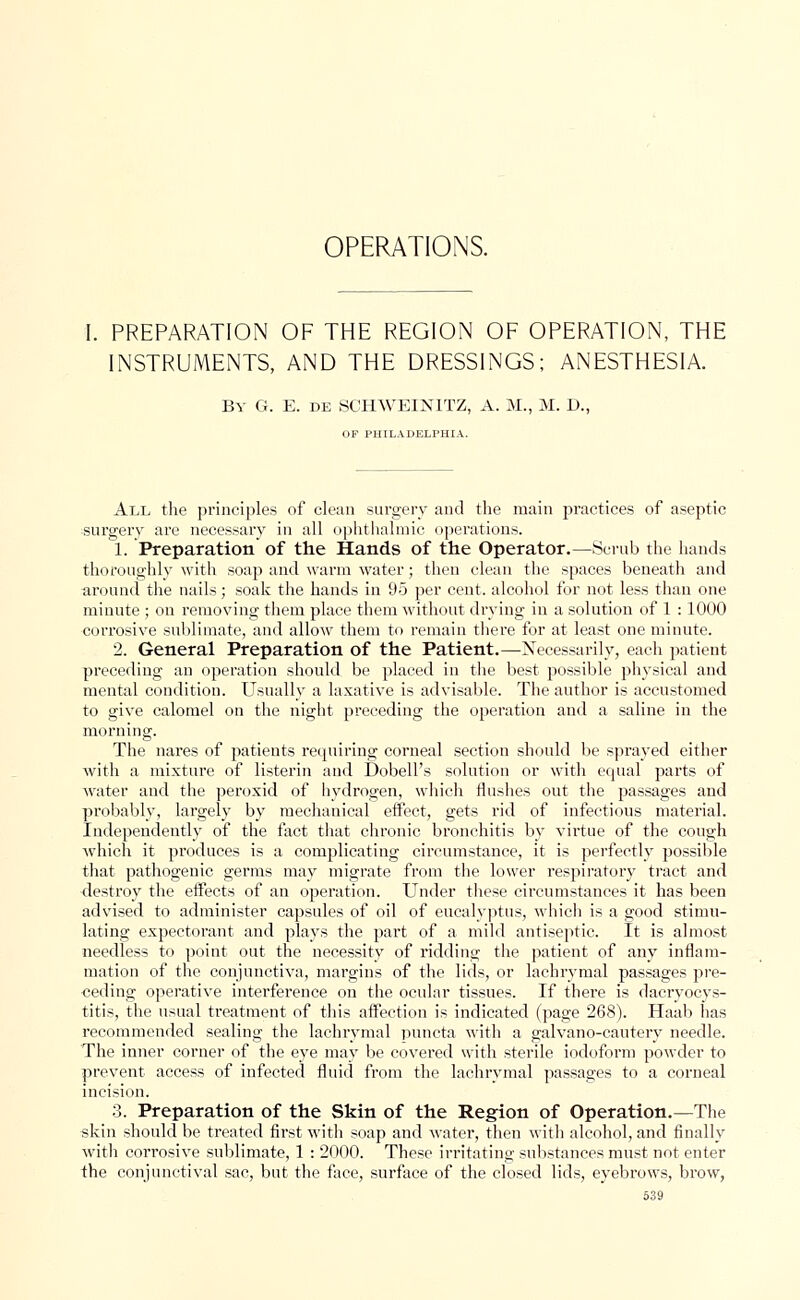 OPERATIONS. I. PREPARATION OF THE REGION OF OPERATION, THE INSTRUMENTS, AND THE DRESSINGS; ANESTHESIA. By G. E. de SCHWEINITZ, A. M., M. D., OF PHILADELPHIA. All the principles of clean surgery and the main practices of aseptic surgery are necessary in all ophthalmic operations. 1. Preparation of the Hands of the Operator.—Scrub the hands thoroughly with soaj) and warm water; then clean the spaces beneath and around the nails; soak the hands in 95 per cent, alcohol for not less than one minute ; on removing them place them without drying in a solution of 1 : 1000 corrosive sublimate, and allow them to remain there for at least one minute. 2. General Preparation of the Patient.—Necessarily, each patient preceding an operation should be placed in the best possible physical and mental condition. Usually a laxative is advisable. The author is accustomed to give calomel on the night preceding the operation and a saline in the morning. The nares of patients requiring corneal section should be sprayed either with a mixture of listerin and Dobell's solution or with equal parts of water and the peroxid of hydrogen, which flushes out the passages and probably, largely by mechanical effect, gets rid of infectious material. Independently of the fact that chronic bronchitis by virtue of the cough which it produces is a complicating circumstance, it is perfectly possible that pathogenic germs may migrate from the lower respiratory tract and destroy the effects of an operation. Under these circumstances it has been advised to administer capsules of oil of eucalyptus, which is a good stimu- lating expectorant and plays the part of a mild antiseptic. It is almost needless to point out the necessity of ridding the patient of any inflam- mation of the conjunctiva, margins of the lids, or lachrymal passages pre- ceding operative interference on the ocular tissues. If there is dacryocys- titis, the usual treatment of this affection is indicated (page 268). Haab has recommended sealing the lachrymal pun eta with a galvano-cautery needle. The inner corner of the eye may be covered with sterile iodoform powder to prevent access of infected fluid from the lachrymal passages to a corneal incision. 3. Preparation of the Skin of the Region of Operation.—The skin should be treated first with soap and water, then with alcohol, and finally with corrosive sublimate, 1 : 2000. These irritating substances must not enter the conjunctival sac, but the face, surface of the closed lids, eyebrows, brow,