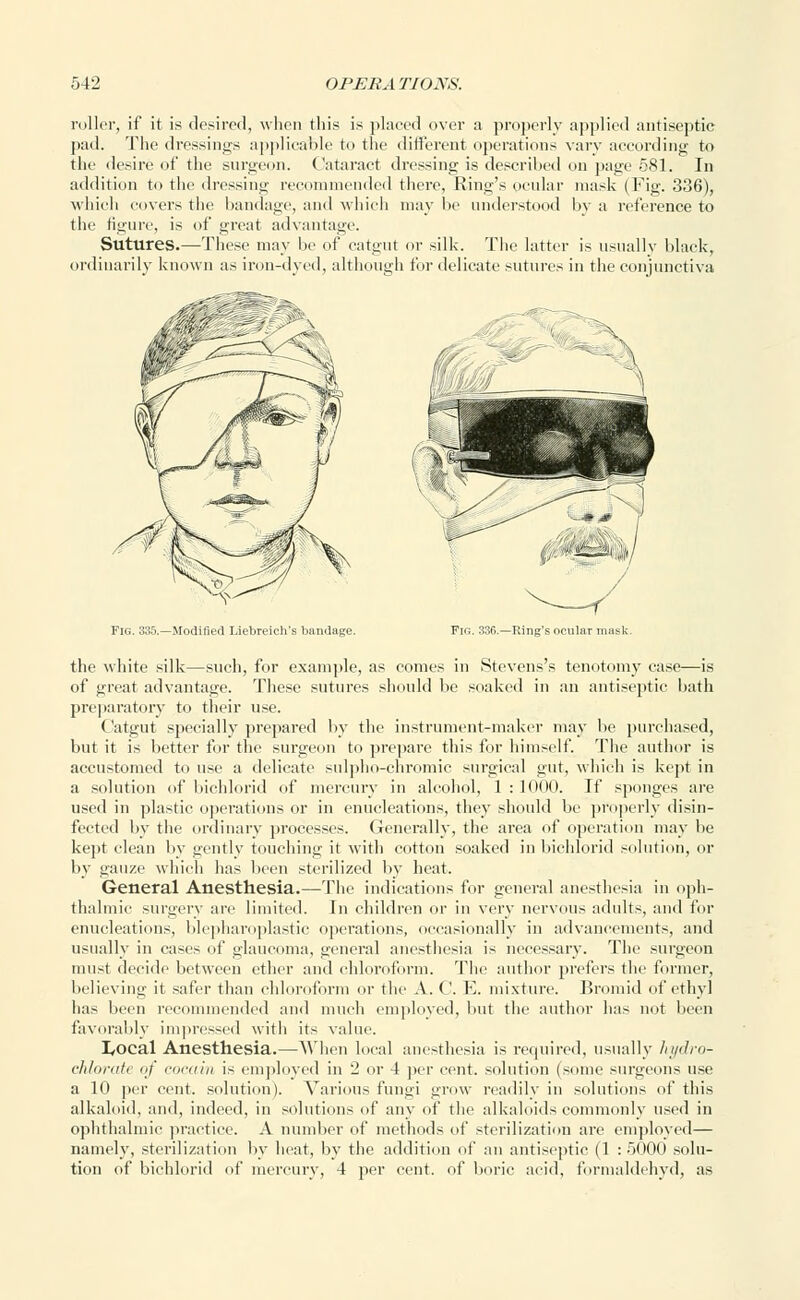 roller, if it is desired, when this is placed over a properly applied antiseptic pad. The dressings applicable to the different operations vary according to the desire of the surgeon. Cataract dressing is described on page 581. In addition to the dressing recommended there, Ring's ocular mask (Fig. 336), which covers the bandage, and which may be understood by a reference to the figure, is of great advantage. Sutures.—These may be of catgut or silk. The latter is usually black, ordinarily known as iron-dyed, although for delicate sutures in the conjunctiva Fig. 335.—Modified Liebreich's bandage. Fir,. 336.—Ring's ocular mask. the white silk—such, for example, as comes in Stevens's tenotomy case—is of great advantage. These sutures should be soaked in an antiseptic bath preparatory to their use. Catgut specially prepared by the instrument-maker may be purchased, but it is better for the surgeon to prepare this for himself. The author is accustomed to use a delicate sulpho-chromic surgical gut, which is kept in a solution of bichlorid of mercury in alcohol, 1 : 1000. If sponges are used in plastic operations or in enucleations, they should be properly disin- fected by the ordinary processes. Generally, the area of operation may be kept clean by gently touching it with cotton soaked in bichlorid solution, or by gauze which has been sterilized by heat. General Anesthesia.—The indications for general anesthesia in oph- thalmic surgery are limited. In children or in very nervous adults, and for enucleations, blepharoplastic operations, occasionally in advancements, and usually in cases of glaucoma, general anesthesia is necessary. The surgeon must decide between ether and chloroform. The author prefers the former, believing it safer than chloroform or the A. C. E. mixture. Bromid of ethyl has been recommended and much employed, but the author has not been favorably impressed with its value. I/Ocal Anesthesia.—When local anesthesia is required, usually hydro- chlorate of coeain is employed in 2 or 4 per cent, solution (some surgeons use a 10 per cent, solution). Various fungi grow readily in solutions of this alkaloid, and, indeed, in solutions of any of the alkaloids commonly used in ophthalmic practice. A number of methods of sterilization are employed— namely, sterilization by heat, by the addition of an antiseptic (1 : 5000 solu- tion of bichlorid of mercury, 4 per cent, of boric acid, formaldehyd, as