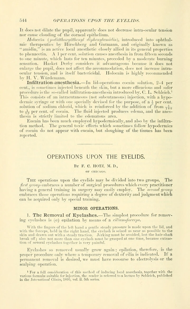 It does not dilate the pupil, apparently does not decrease intra-oeular tension nor cause clouding of the corneal epithelium. Holoodin {p-diaihoxyaihenyl diphenylamidin), introduced into ophthal- mic therapeutics by Hirschberg and Gutmann, and originally known as  aniidin, is an active local anesthetic closely allied in its general properties to phenacetin. A 1 per cent, solution causes anesthesia in from fifteen seconds to one minute, which lasts for ten minutes, preceded by a moderate burning sensation. Hasket Derby considers it advantageous because it does not enlarge the pupil, does not affect the accommodation, does not increase intra- ocular tension, and is itself bactericidal. Holocai'n is highly recommended by H. V. Wurdemann. Infiltration-anesthesia.—In lid-operations cocain solution, 2-4 per cent., is sometimes injected beneath the skin, but a more efficacious and safer procedure is the so-called infiltration-anesthesia introduced by. C. L. Schleicb.1 This consists of an intracutaneous (not subcutaneous) injection, with a hypo- dermic syringe or with <mr specially devised for the purpose, of a A per cent. solution of sodium chlorid, which is reinforced by the addition of from -j-JT to ^ per cent, of cocain. The fluid injected produces edema, and the anes- thesia is strictly limited to the edematous area. Eucain has been much employed hvpodermicallv, and also by the infiltra- tion method. The general toxic effects which sometimes follow hypodermics of cocain do not appear with eucain, but sloughing of the tissues has been reported. OPERATIONS UPON THE EYELIDS. By F. C. HOTZ, M. D., OF CHIC U;o. The operations upon the eyelids may be divided into two groups. The first (/roup embraces a number of surgical procedures which every practitioner having a general training in surgery may easily employ. The second, group embraces those operations requiring a degree of dexterity and judgment which can be acquired only by special training. MINOR OPERATIONS. 1. The Removal of Eyelashes.—The simplest procedure for remov- ing eyelashes is (a) epilation by means of a cilium-forceps. With the fingers of the left hand a gentle steady pressure is made upon the lid, and with the forceps, held in the right hand, the eyelash is seized as near as possible to the skin and drawn out with a steady traction. Jerking must be avoided, lest the hair-shaft break off; also not more than one eyelash must he grasped at one time, because extrac- tion of several eyelashes together is very painful. Eyelashes so removed usually grow again : epilation, therefore, is the proper procedure only where a temporary removal of cilia is indicated. If a permanent removal is desired, we must have recourse to electrolysis or the seal]ling operation. 1 For a full consideration of this method of inducing local anesthesia, together with the various formula; suitable for injection, the reader is referred to a lecture by Schleicb. published in the International Clinics, 1S95, vol. ii. 5th series.