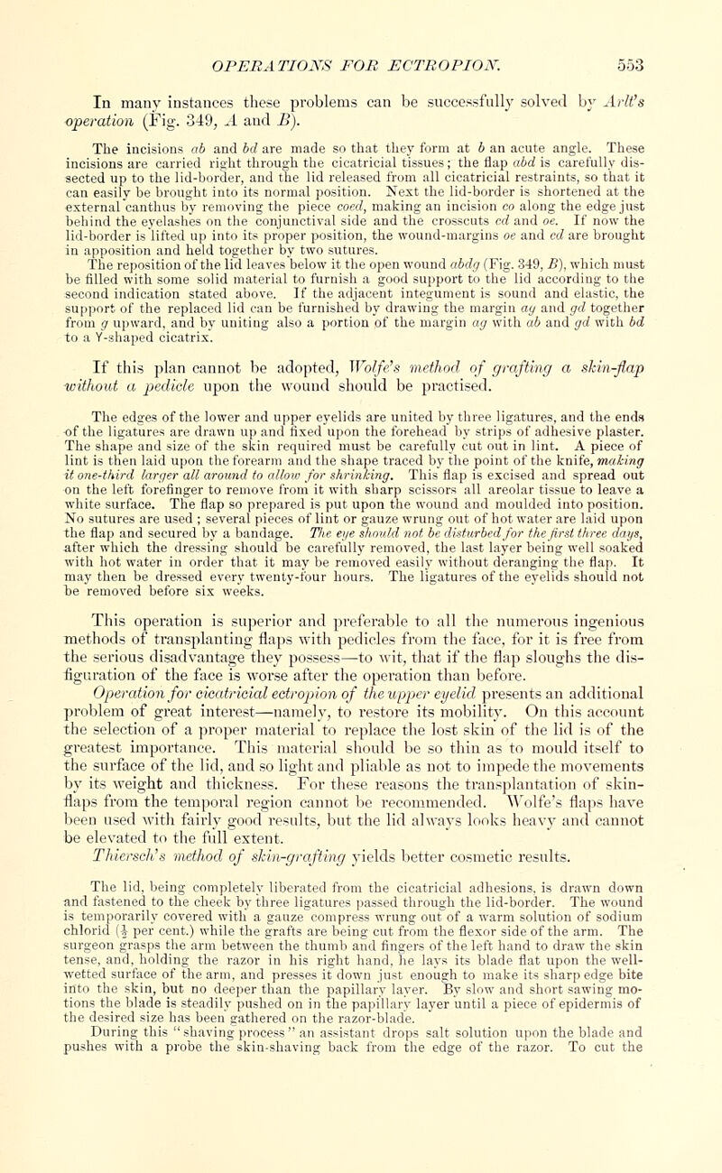 In many instances these problems can be successfully solved by Arlt's operation (Fig. 349, A and B). The incisions ab and bd are made so that they form at b an acute angle. These incisions are carried right through the cicatricial tissues; the flap abd is carefully dis- sected up to the lid-border, and the lid released from all cicatricial restraints, so that it can easily be brought into its normal position. Nest the lid-border is shortened at the external canthus by removing the piece coed, making an incision co along the edge just behind the eyelashes on the conjunctival side and the crosscuts cd and oe. If now the lid-border is lifted up into its proper position, the wound-margins oe and cd are brought in apposition and held together by two sutures. The reposition of the lid leaves below it the open wound abdg (Fig. 349, B), which must be filled with some solid material to furnish a good support to the lid according to the second indication stated above. If the adjacent integument is sound and elastic, the support, of the replaced lid can be furnished by drawing the margin ag and gd together from g upward, and by uniting also a portion of the margin ag with ab and gd with bd to a Y-shaped cicatrix. If this plan cannot be adopted, Wolfe's method of grafting a skin-flap without a pedicle upon the wound should be practised. The edges of the lower and upper eyelids are united by three ligatures, and the ends of the ligatures are drawn up and fixed upon the forehead by strips of adhesive plaster. The shape and size of the skin required must be carefully cut out in lint. A piece of lint is then laid upon the forearm and the shape traced by the point of the knife, making it one-third larger all around to allow for shrinking. This flap is excised and spread out on the left forefinger to remove from it with sharp scissors all areolar tissue to leave a white surface. The flap so prepared is put upon the wound and moulded into position. No sutures are used ; several pieces of lint or gauze wrung out of hot water are laid upon the flap and secured by a bandage. The eye should not. be disturbed for the first three days, -after which the dressing should be carefully removed, the last layer being well soaked with hot water in order that it may be removed easily without deranging the flap. It may then be dressed every twenty-four hours. The ligatures of the eyelids should not be removed before six weeks. This operation is superior and preferable to all the numerous ingenious methods of transplanting flaps with pedicles from the face, for it is free from the serious disadvantage they possess—to wit, that if the flap sloughs the dis- figuration of the face is worse after the operation than before. Operation for cicatricial ectropion of the upper eyelid presents an additional problem of great interest—namely, to restore its mobility. On this account the selection of a proper material to replace the lost skin of the lid is of the greatest importance. This material should be so thin as to mould itself to the surface of the lid, and so light and pliable as not to impede the movements by its weight and thickness. For these reasons the transplantation of skin- flaps from the temporal region cannot be recommended. Wolfe's flaps have been used with fairly good results, but the lid always looks heavy and cannot be elevated to the full extent. Thiersch's method of shin-grafting yields better cosmetic results. The lid, being completely liberated from the cicatricial adhesions, is drawn down and fastened to the cheek by three ligatures passed through the lid-border. The wound is temporarily covered with a gauze compress wrung out of a warm solution of sodium chlorid (J per cent.) while the grafts are being cut from the flexor side of the arm. The surgeon grasps the arm between the thumb and fingers of the left hand to draw the skin tense, and, holding the razor in his right hand, he lays its blade flat upon the well- wetted surface of the arm, and presses it down just enough to make its sharp edge bite into the skin, but no deeper than the papillary layer. By slow and short sawing mo- tions the blade is steadily pushed on in the papillary layer until a piece of epidermis of the desired size has been gathered on the razor-blade. During this  shaving process  an assistant drops salt solution upon the blade and pushes with a probe the skin-shaving back from the edge of the razor. To cut the