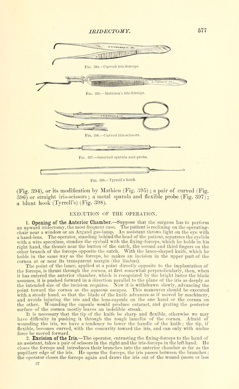 IRIDECTOMY. bll \—Grooved spatula and probe. Fig. 398- Tyrrell's hook. (Fig. 394), or its modification by Matbieu (Fig. 395); a pair of curved (Fig. 396) or straight iris-scissors; a metal spatula and flexible probe (Fig. 397); a blunt hook (Tyrrell's) (Fig. 398). EXECUTION OF THE OPEEATIOX. 1. Opening of the Anterior Chamber.—Suppose that the surgeon has to perform an upward iridectomy, the most frequent case. The patient is reclining on the operating- chair near a window or an Argand gas-lamp. An assistant throws light on the eye with a hand-lens. The operator, standing behind the head of the patient, separates the eyelids with a wire speculum, steadies the eyeball with the fixing-forceps, which he holds in his right hand, the thumb near the button of the catch, the second and third fingers on the other branch of the forceps opposite the catch. With the lance-shaped knife, which he holds in the same way as the forceps, he makes an incision in the upper part of the cornea at or near its transparent margin (the limbus). The point of the lance, applied at a point directly opposite to the implantation of the forceps, is thrust through the cornea, at first somewhat perpendicularly, then, when it has entered the anterior chamber, which is recognized by the bright luster the blade assumes, it is pushed forward in a direction parallel to the plane of the iris as deeply as the intended size of the incision requires. Now it is withdrawn slowly, advancing the point toward the cornea as the aqueous escapes. This maneuver should be executed with a steady hand, so that the blade of the knife advances as if moved by machinery, and avoids injuring the iris and the lens-capsule on the one hand or the cornea on the other. Wounding the capsule would produce cataract, and grating the posterior surface of the cornea mostly leaves an indelible streak. It is necessary that the tip of the knife be sharp and flexible, otherwise we may have difficulty in pushing it through the tough lamellfe of the cornea. Afraid of wounding the iris, we have a tendency to lower the handle of the knife; the tip, if flexible, becomes curved, with the concavity toward the iris, and can only with undue force be moved forward. 2. Excision of the Iris.—The operator, entrusting the fixing-forceps to the hand of an assistant, takes a pair of scissors in the right and the iris-forceps in the left hand. He closes the forceps and introduces their branches into the anterior chamber as far as the pupillary edge of the iris. He opens the forceps, the iris passes between the branches ; the operator closes the forceps again and draws the iris out of the wound (more or less