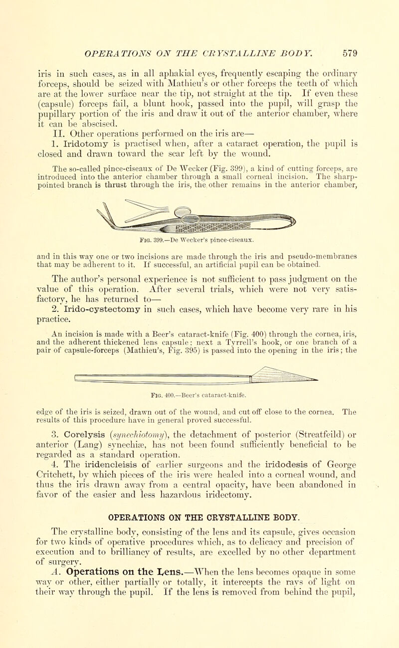 iris in such cases, as in all aphakia! eyes, frequently escaping the ordinary forceps, should be seized with Mathieu's or other forceps the teeth of which are at the lower surface near the tip, not straight at the tip. If even these (capsule) forceps fail, a blunt hook, passed into the pupil, will grasp the pupillary portion of the iris and draw it out of the anterior chamber, where it can be abscised. II. Other operatious performed on the iris are— 1. Iridotomy is practised when, after a cataract operation, the pupil is closed and drawn toward the scar left by the wound. The so-called pince-ciseaux of De Wecker (Fig. 399), a kind of cutting forceps, are introduced into the anterior chamber through a small corneal incision. The sharp- pointed branch is thrust through the iris, the other remains in the anterior chamber, imam Fig. 399.—De Wecker's pince-ciseaux. and in this way one or two incisions are made through the iris and pseudo-membranes that may be adherent to it. If successful, an artificial pupil can be obtained. The author's personal experience is not sufficient to pass judgment on the value of this operation. After several trials, which were not very satis- factory, he has returned to— 2. Irido-cystectorny in such cases, which have become very rare in his practice. An incision is made with a Beer's cataract-knife (Fig. 400) through the cornea, iris, and the adherent thickened lens capsule: next a Tyrrell's hook, or one branch of a pair of capsule-forceps (Mathieu's, Fig. 395) is passed into the opening in the iris; the Fig. 400.—Beer's cataract-knife. edge of the iris is seized, drawn out of the wound, and cut off close to the cornea. The results of this procedure have in general proved successful. 3. Corelysis (synechiotomy), the detachment of posterior (Streatfeild) or anterior (Lang) synechia?, has not been found sufficiently beneficial to be regarded as a standard operation. 4. The iridencleisis of earlier surgeons and the iridodesis of George Critchett, by which pieces of the iris were healed into a corneal wound, and thus the iris drawn away from a central opacity, have been abandoned in favor of the easier and less hazardous iridectomy. OPERATIONS ON THE CRYSTALLINE BODY. The crystalline body, consisting of the lens and its capsule, gives occasion for two kinds of operative procedures which, as to delicacy and precision of execution and to brilliancy of results, are excelled by no other department of surgery. A. Operations on the I^ens.—When the lens becomes opaque in some way or other, either partially or totally, it intercepts the rays of light on their way through the pupil. If the lens is removed from behind the pupil,