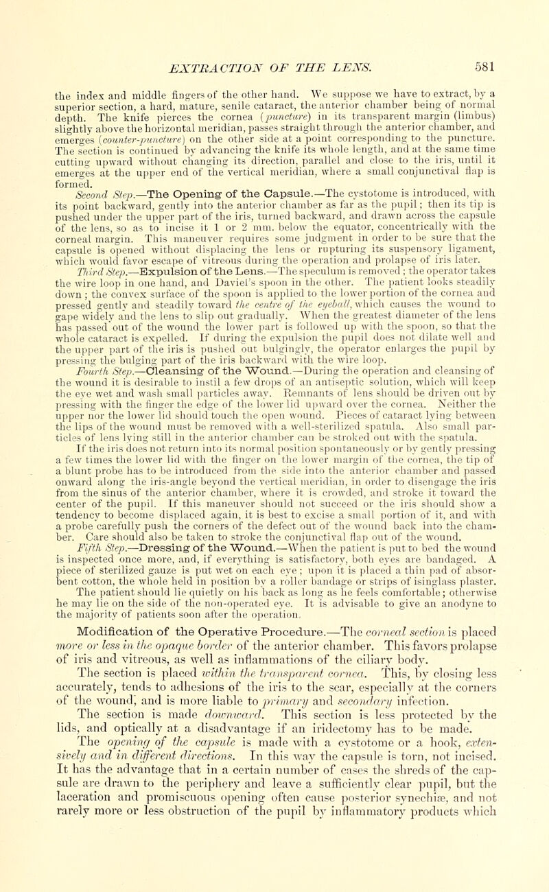 the index and middle fingers of the other hand. We suppose we have to extract, by a superior section, a hard, mature, senile cataract, the anterior chamber being of normal depth. The knife pierces the cornea (puncture) in its transparent margin (limbus) slightly above the horizontal meridian, passes straight through the anterior chamber, and emerges [counter-puncture) on the other side at a point corresponding to the puncture. The section is continued by advancing the knife its whole length, and at the same time cutting upward without changing its direction, parallel and close to the iris, until it emerges at the upper end of the vertical meridian, where a small conjunctival flap is formed. Second Step.—The Opening of the Capsule.—The cystotome is introduced, with its point backward, gently into the anterior chamber as far as the pupil; then its tip is pushed under the upper part of the iris, turned backward, and drawn across the capsule of the lens, so as to incise it 1 or 2 mm. below the equator, concentrically with the corneal margin. This maneuver requires some judgment in order to be sure that the capsule is opened without displacing the lens or rupturing its suspensory ligament, which would favor escape of vitreous during the operation and prolapse of iris later. Third Step.—Expulsion of the Lens.—The speculum is removed; the operator takes the wire loop in one hand, and Daviel's spoon in the other. The patient looks steadily down ; the convex surface of the spoon is applied to the lower portion of the cornea and pressed gently and steadily toward the centre of the eyeball, which causes the wound to gape widely and the lens to slip out gradually. When the greatest diameter of the lens has passed out of the wound the lower part is followed up with the spoon, so that the whole cataract is expelled. If during the expulsion the pupil does not dilate well and the upper part of the iris is pushed out bulgingly, the operator enlarges the pupil by pressing the bulging part of the iris backward with the wire loop. Fourth Step.—Cleansing of the Wound.—During the operation and cleansing of the wound it is desirable to instil a few drops of an antiseptic solution, which will keep the eye wet and wash small particles away. Remnants of lens should be driven out by pressing with the finger the edge of the lower lid upward over the cornea. Neither the upper nor the lower lid should touch the open wound. Pieces of cataract lying between the lips of the wound must be removed with a well-sterilized spatula. Also small par- ticles of lens lying still in the anterior chamber can be stroked out with the spatula. If the iris does not return into its normal position spontaneously or by gently pressing a few times the lower lid with the finger on the lower margin of the cornea, the tip of a blunt probe has to be introduced from the side into the anterior chamber and passed onward along the iris-angle beyond the vertical meridian, in order to disengage the iris from the sinus of the anterior chamber, where it is crowded, and stroke it toward the center of the pupil. If this maneuver should not succeed or the iris should show a tendency to become displaced again, it is best to excise a small portion of it, and with a probe carefully push the corners of the defect out of the wound back into the cham- ber. Care should also be taken to stroke the conjunctival flap out of the wound. Fifth Step.—Dressing of the Wound.—When the patient is put to bed the wound is inspected once more, and, if everything is satisfactory, both eyes are bandaged. A piece of sterilized gauze is put wet on each eye; upon it is placed a thin pad of absor- bent cotton, the whole held in position by a roller bandage or strips of isinglass plaster. The patient should lie quietly on his back as long as he feels comfortable; otherwise he may lie on the side of the non-operated eye. It is advisable to give an anodyne to the majority of patients soon after the operation. Modification of the Operative Procedure.—The corneal scctionis placed more or less in the opaque border of the anterior chamber. This favors prolapse of iris and vitreous, as well as inflammations of the ciliary bod)-. The section is placed within the transparent cornea. This, by closing less accurately, tends to adhesions of the iris to the scar, especially at the corners of the wound', and is more liable to primary and secondary infection. The section is made downward. This section is less protected by the lids, and optically at a disadvantage if an iridectomy has to be made. The opening of the capsule is made with a cystotome or a book, exten- sively and in different directions. In this way the capsule is torn, not incised. It has the advantage that in a certain number of cases the sbreds of tbe cap- sule are drawn to the periphery and leave a sufficiently clear pupil, but the laceration and promiscuous opening often cause posterior synechia?, and not rarely more or less obstruction of the pupil by inflammatory products which