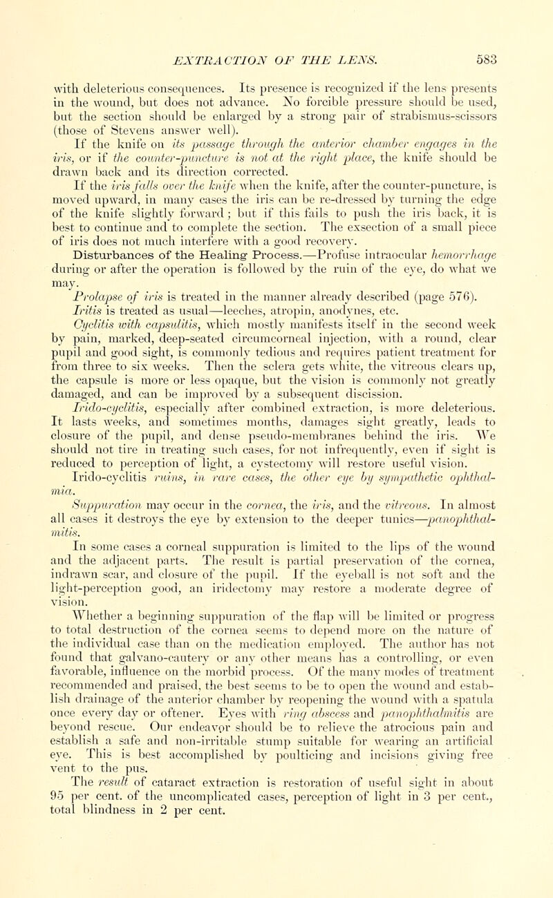 with deleterious consequences. Its presence is recognized if the lens presents in the wound, but does not advance. No forcible pressure should be used, but the section should be enlarged by a strong pair of strabismus-scissors (those of Stevens answer well). If the knife on its passage through the anterior chamber engages in the iris, or if the counter-puncture is not at the right place, the knife should be drawn back and its direction corrected. If the iris falls over the knife when the knife, after the counter-puncture, is moved upward, in many cases the iris can be re-dressed by turning the edge of the knife slightly forward; but if this fails to push the iris back, it is best to continue and to complete the section. The exsection of a small piece of iris does not much interfere with a good recovery. Disturbances of the Healing Process.—Profuse intraocular hemorrhage during or after the operation is followed by the ruin of the eye, do what we may. Prolapse of iris is treated in the manner already described (page 576). Iritis is treated as usual—-leeches, atropin, anodynes, etc. Oyclitis loith capsulitis, which mostly manifests itself in the second week by pain, marked, deep-seated circumcorneal injection, with a round, clear pupil and good sight, is commonly tedious and requires patient treatment for from three to six weeks. Then the sclera gets white, the vitreous clears up, the capsule is more or less opaque, but the vision is commonly not greatly damaged, and can be improved by a subsequent discission. Irido-cyclitis, especially after combined extraction, is moi*e deleterious. It lasts weeks, and sometimes months, damages sight greatly, leads to closure of the pupil, and dense pseudo-membranes behind the iris. We should not tire in treating such cases, for not infrequently, even if sight is reduced to perception of light, a cystectomy will restore useful vision. Irido-cyclitis ruins, in rare cases, the other eye by sympathetic ophthal- mia. Suppuration may occur in the cornea, the iris, and the vitreous. In almost all cases it destroys the eye by extension to the deeper tunics—-panophthal- mitis. In some cases a corneal suppuration is limited to the lips of the wound and the adjacent parts. The result is partial preservation of the cornea, indrawn scar, and closure of the pupil. If the eyeball is not soft and the light-perception good, an iridectomy may restore a moderate degree of vision. Whether a beginning suppuration of the flap will be limited or progress to total destruction of the cornea seems to depend more on the nature of the individual case than on the medication employed. The author has not found that galvano-cautery or any other means has a controlling, or even favorable, influence on the morbid process. Of the many modes of treatment recommended and praised, the best seems to be to open the wound and estab- lish drainage of the anterior chamber by reopening the wound with a spatula once every day or oftener. Eyes with ring abscess and panophthalmitis are beyond rescue. Our endeavor should be to relieve the atrocious pain and establish a safe and non-irritable stump suitable for wearing an artificial eye. This is best accomplished by poulticing and incisions giving free vent to the pus. The result of cataract extraction is restoration of useful sight in about 95 per cent, of the uncomplicated cases, perception of light in 3 per cent., total blindness in 2 per cent.