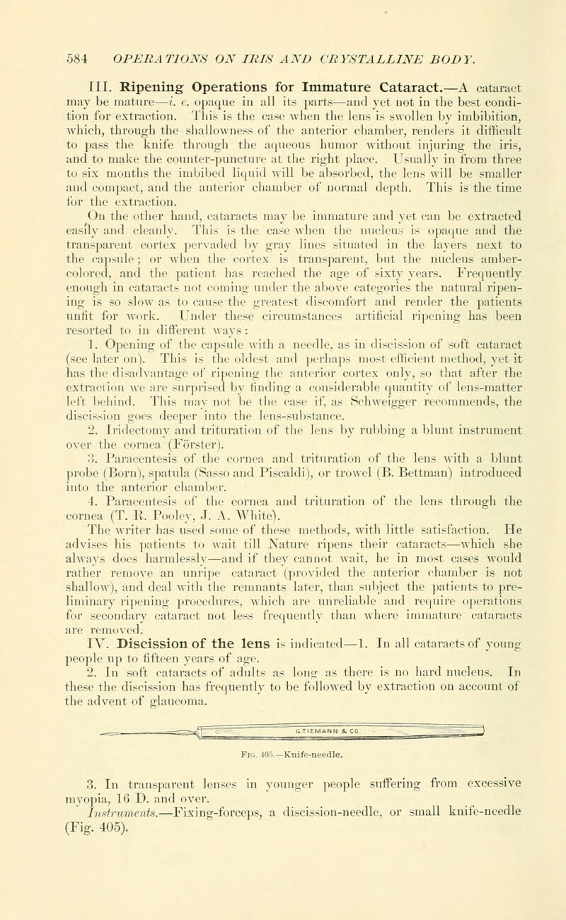 III. Ripening Operations for Immature Cataract.—A cataract may be mature—i. e. opaque in all its parts—anil yet not in the best condi- tion for extraction. This is the case when the lens is swollen by imbibition, which, through the shallowness of the anterior chamber, renders it difficult to pass the knife through the aqueous humor without injuring- the iris, and tn make the counter-puncture at the right place. Usually in from three tn six months the imbibed liquid will be absorbed, the lens will be smaller and compact, and the anterior chamber of normal depth. This is the time for the extraction. On the other hand, cataracts may be immature and yet can be extracted easily and cleanly. This is the case when the nucleus is opaque and the transparent cortex pervaded by gray lines situated in the layers next to the capsule ; or when the cortex is transparent, but the nucleus amber- colored, ami the patient has reached the age of sixty years. Frequently enough in cataracts not coming under the above categories the natural ripen- ing is so slow as to cause the greatest discomfort and render the patients unfit for work. Under these circumstances artificial ripening has been resorted to in different ways: 1. Opening of the capsule with a needle, as in discission of soft cataract (see later on). This is the oldest and perhaps most efficient method, yet it has the disadvantage of ripening the anterior cortex only, so that after the extraction we are surprised by finding a considerable quantity of lens-matter left behind. This may not be the case if. as Schweigger recommends, the discission goes deeper into the lens-substance. 2. Iridectomy and trituration of the lens by rubbing a blunt instrument over the cornea (Forster). 3. Paracentesis of the cornea and trituration of the lens with a blunt probe (Born), spatula (Sasso and Piscaldi), or trowel (B. Bettman) introduced into the anterior chamber. 4. Paracentesis of the cornea and trituration of the lens through the cornea (T. R. Pooley, J. A. White). The writer has used some of these methods, with little satisfaction. He advises his patients to wait till Nature ripens their cataracts—which she always does harmlessly—and if they cannot wait, he in most cases would rather remove an unripe cataract (provided the anterior chamber is not shallow), and deal with the remnants later, than subject the patients to pre- liminary ripening procedures, which are unreliable and require operations for secondary cataract not less frequently than where immature cataracts are removed. IV. Discission of the lens is indicated—1. In all cataracts of young people up to fifteen years of age. 2. In soft cataracts of adults as long as there is no hard nucleus. In these the discission has frequently to be followed by extraction on account of the advent of glaucoma. Fir;. 405.—Knife-needle. 3. In transparent lenses in younger people suffering from excessive myopia, 16 D. and over. Instruments.—Fixing-forceps, a discission-needle, or small knife-needle (Fig. 405).