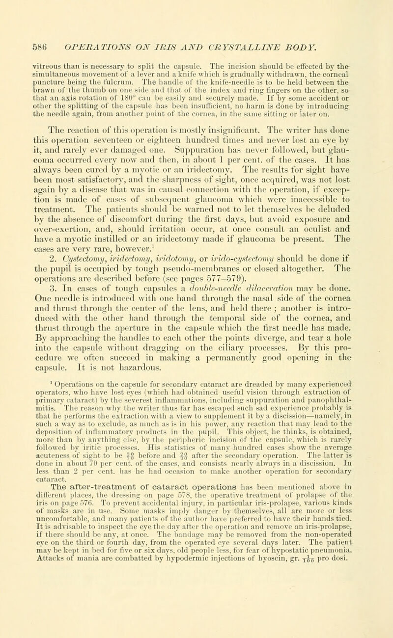 vitreous than is necessary to split the capsule. The incision should be effected by the simultaneous movement of a lever and a knife which is gradually withdrawn, the corneal puncture being the fulcrum. The handle of the knife-needle is to be held between the brawn of the thumb on one side and that of the index and ring fingers on the other, so that an axis rotation of 1S0° can be easily and securely made. If by some accident or other the splitting of the capsule has been insufficient, no harm is done by introducing the needle again, from another point of the cornea, in the same sitting or later on. The reaction of this operation is mostly insignificant. The writer lias done this operation seventeen or eighteen hundred times and never lost an eye by it, and rarely ever damaged one. Suppuration has never followed, but glau- coma occurred every now and then, in about 1 per cent, of the cases. It has always been cured by a myotic or an iridectomy. The results for sight have been most satisfactory, and the sharpness of sight, oner acquired, was not lost again by a disease that was in causal connection with the operation, if excep- tion is made of cases of subsequent glaucoma which were inaccessible to treatment. The patients should be warned not to let themselves be deluded by the absence of discomfort during the first days, but avoid exposure and over-exertion, and, should irritation occur, at once consult an oculist and have a myotic instilled or an iridectomy made if glaucoma be present. The cases are very rare, however.1 2. Cystectomy, iridectomy, iridotomy, or irido-cystectomy should be done if the pupil is occupied by tough pseudo-membranes or closed altogether. The operations are described before (see pages 577-579). 3. In cases of tough capsules a double-needle dilaceration may be done. One needle is introduced with one hand through the nasal side of the cornea and thrust through the center of the lens, and held there ; another is intro- duced with the other hand through the temporal side of the cornea, and thrust through the aperture in the capsule which the first needle has made. By approaching the handles to each other the points diverge, and tear a hole into the capsule without dragging on the ciliary processes. By this pro- cedure we often succeed in making a permanently good opening in the capsule. It is not hazardous. 1 Operations on the capsule for secondary cataract are dreaded by many experienced operators, who have lost eves (which had obtained useful vision through extraction of primary cataract) by the severest inflammations, including suppuration and panophthal- mitis. The reason why the writer thus far has escaped such sad experience probably is that he performs the extraction with a view to supplement it by a discission—namely, in such a way as to exclude, as much as is in his power, any reaction that may lead to the deposition of inflammatory products in the pupil. This object, he thinks, is obtained, more than by anything else, by the peripheric incision of the capsule, which is rarely followed by iritic processes. His statistics of many hundred cases show the average acuteness of sight to be 2g before and §£ after the secondary operation. The latter is done in about 70 per cent, of the cases, and consists nearly always in a discission. In less than 2 per cent, has he had occasion to make another operation for secondary cataract. The after-treatment of cataract operations has been mentioned above in different places, the dressing on page 578, the operative treatment of prolapse of the iris on page 576. To prevent accidental injury, in particular iris-prolapse, various kinds of masks are in use. Some masks imply danger by themselves, all are more or less uncomfortable, and many patients of the author have preferred to have their hands tied. It is advisable to inspect the eye the day after the operation and remove an iris-prolapse, if there should be any, at once. The bandage may be removed from the non-operated eye on the third or fourth day, from the operated eye several days later. The patient may be kept in bed for five or six days, old people less, for fear of hypostatic pneumonia. Attacks of mania are combatted by hypodermic injections of hyoscin, gr. yjjy pro dosi.