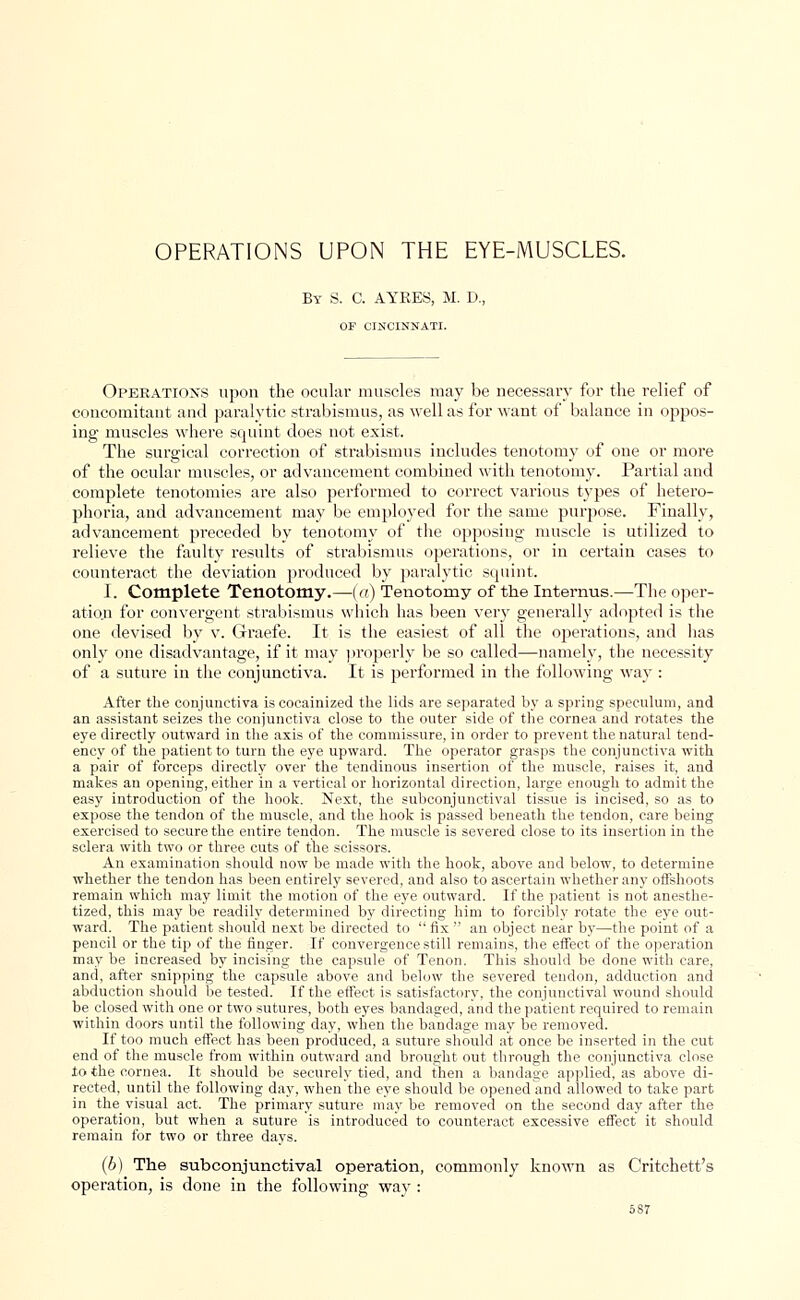 OPERATIONS UPON THE EYE-MUSCLES. By S. C. AYRES, M. D., OF CINCINNATI. Operations upon the ocular muscles may be necessary for the relief of concomitant and paralytic strabismus, as well as for want of balance in oppos- ing muscles where squint does not exist. The surgical correction of strabismus includes tenotomy of one or more of the ocular muscles, or advancement combined with tenotomy. Partial and complete tenotomies are also performed to correct various types of hetero- phoria, and advancement may be employed for the same purpose. Finally, advancement preceded by tenotomy of the opposing muscle is utilized to relieve the faulty results of strabismus operations, or in certain cases to counteract the deviation produced by paralytic squint. I. Complete Tenotomy.—(</) Tenotomy of the Internus.—The oper- ation for convergent strabismus which has been very generally adopted is the one devised by v. Graefe. It is the easiest of all the operations, and has only one disadvantage, if it may properly be so called—namely, the necessity of a suture in the conjunctiva. It is performed in the following way : After the conjunctiva is cocainized the lids are separated by a spring speculum, and an assistant seizes the conjunctiva close to the outer side of the cornea and rotates the eye directly outward in the axis of the commissure, in order to prevent the natural tend- ency of the patient to turn the eye upward. The operator grasps the conjunctiva with a pair of forceps directly over the tendinous insertion of the muscle, raises it, and makes an opening, either in a vertical or horizontal direction, large enough to admit the easy introduction of the hook. Next, the subconjunctival tissue is incised, so as to expose the tendon of the muscle, and the hook is passed beneath the tendon, care being exercised to secure the entire tendon. The muscle is severed close to its insertion in the sclera with two or three cuts of the scissors. An examination should now be made with the hook, above and below, to determine whether the tendon has been entirely severed, and also to ascertain whether any offshoots remain which may limit the motion of the eye outward. If the patient is not anesthe- tized, this may be readily determined by directing him to forcibly rotate the eye out- ward. The patient should next be directed to  fix  an object near by—the point of a pencil or the tip of the finger. If convergence still remains, the effect of the operation may be increased by incising the capsule of Tenon. This should be done with care, and, after snipping the capsule above and below the severed tendon, adduction and abduction should be tested. If the effect is satisfactory, the conjunctival wound should be closed with one or two sutures, both eyes bandaged, and the patient required to remain within doors until the following day, when the bandage may be removed. If too much effect has been produced, a suture should at once be inserted in the cut end of the muscle from within outward and brought out through the conjunctiva close to the cornea. It should be securely tied, and then a bandage applied, as above di- rected, until the following day, when the eye should be opened and allowed to take part in the visual act. The primary suture may be removed on the second day after the operation, but when a suture is introduced to counteract excessive effect it should remain for two or three days. (b) The subconjunctival operation, commonly known as Critchett's operation, is done in the following way :