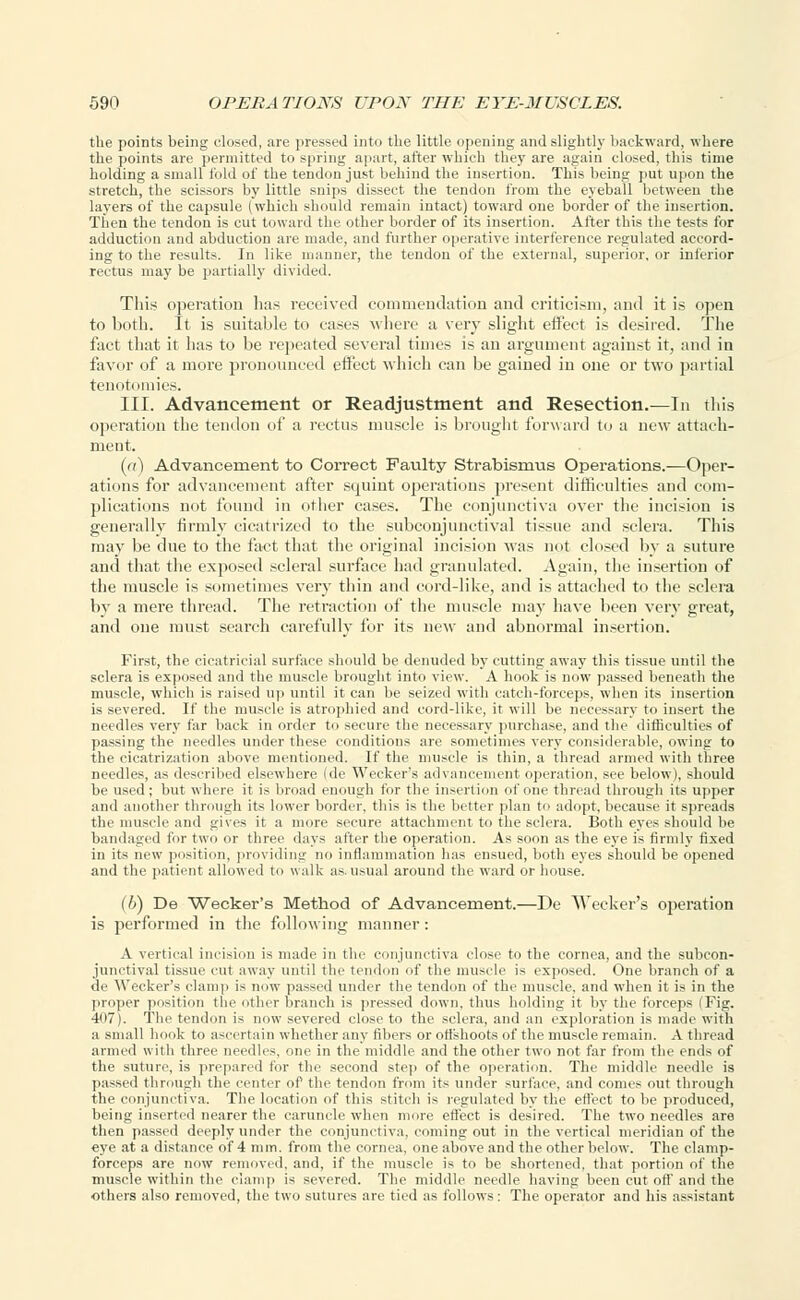 the points being closed, are pressed into the little opening and slightly backward, where the points are permitted to spring apart, after which they are again closed, this time holding a small fold of the tendon just behind the insertion. This being put upon the stretch, the scissors by little snips dissect the tendon from the eyeball between the layers of the capsule (which should remain intact) toward one border of the insertion. Then the tendon is cut toward the other border of its insertion. After this the tests for adduction and abduction are made, and further operative interference regulated accord- ing to the results. In like manner, the tendon of the external, superior, or inferior rectus may be partially divided. This operation lias received commendation and criticism, and it is open to both. It is suitable to cases where a very slight effect is desired. The fact that it has to be repeated several times is an argument against it, and in favor of a more pronounced effect which can be gained in one or two partial tenotomies. III. Advancement or Readjustment and Resection.—In this operation the tendon of a rectus muscle is brought forward to a new attach- ment. (a) Advancement to Correct Faulty Strabismus Operations.—Oper- ations for advancement after squint operations present difficulties and com- plications not found in other cases. The conjunctiva over the incision is generally firmly cicatrized to the subconjunctival tissue and sclera. This may be due to the fact that the original incision was not closed by a suture and that the exposed scleral surface had granulated. Again, the insertion of the muscle is sometimes very thin and cord-like, and is attached to the sclera by a mere thread. The retraction of the muscle may have been very great, and one must search carefully for its new and abnormal insertion. First, the cicatricial surface sin mid be denuded by cutting away this tissue until the sclera is exposed and the muscle brought into view. A hook is now passed beneath the muscle, which is raised up until it can be seized with catch-forceps, when its insertion is severed. If the muscle is atrophied and cord-like, it will be necessary to insert the needles very far back in order to secure the necessary purchase, and the difficulties of passing the needles under these conditions are sometimes very considerable, owing to the cicatrization above mentioned. If the muscle is thin, a thread armed with three needles, as described elsewhere (de Wecker's advancement operation, see below), should be used; but where it is broad enough for the insertion of one thread through its upper and another through its lower border, this is the better plan to adopt, because it spreads the muscle and gives it a more secure attachment to the sclera. Both eyes should be bandaged for two or three days after the operation. As soon as the eye is firmly fixed in its new position, providing no inflammation has ensued, both eyes should be opened and the patient allowed to walk as. usual around the ward or house. (6) De Wecker's Method of Advancement.—De Wecker's operation is performed in the following manner: A vertical incision is made in the conjunctiva close to the cornea, and the subcon- junctival tissue cut away until the tendon of the muscle i- exposed. One branch of a de Wecker's clamp is now passed under the tendon of the muscle, and when it is in the proper position the other branch is pressed down, thus holding it by the forceps (Fig. 407). The tendon is now severed close to the sclera, and an exploration is made with a small hook to ascertain whether any fibers or offshoots of the muscle remain. A thread armed with three needles, one in the middle and the other two not far from the ends of the suture, is prepared for the second step of the operation. The middle needle is passed through the center of the tendon from its under surface, and comes out through the conjunctiva. The location of this stitch is regulated by the effect to be produced, being inserted nearer the caruncle when more effect is desired. The two needles are then passed deeply under the conjunctiva, coming out in the vertical meridian of the eye at a distance of 4 mm. from the cornea, one above and the other below. The clamp- forceps are now removed, and, if the muscle is to be shortened, that portion of the muscle within the clamp is severed. The middle needle having been cut off and the •others also removed, the two sutures are tied as follows: The operator and his assistant