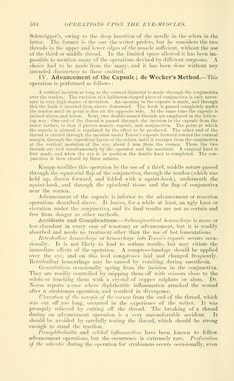 Schweigger's, owing to the deep insertion of the aeedle in the sclera in the latter. The former i- the one the writer prefers, but he considers the two threads in the upper and lower edges of the muscle sufficient, without the use of the third or middle thread. In the limited space allowed it has been im- possible to mention many of the operations devised by different surgeons. A choice had to be made from the many, and it has been done without any intended discourtesy to those omitted. IV. Advancement of the Capsule ; de Wecker's Method.—This operation is performed as follows : A vertical incision as long as the corneal diameter is made through the conjunctiva over the tendon. The excision of a halt'moon-shaped piece of conjunctiva is only neces- sary in verj liiuli dc «ree of deviation. An opening in the capsule is made, and through this the hook i- inserted from above downward. The hook is passed completely under the tendon until its point is free on the opposite side. At the same time the capsule is incised above and below. Next, two double-armed threads are employed in the follow- ing way : One end of the thread is passed through the incision in the capsule from the inner surface, so that it pierces muscle, capsule, and conjunctiva. The point at which the muscle is pierced is regulated by the effect to In- produced. The other end of the thread is carried through the incision under Tenon'- capsule forward toward the corneal margin, through the superficial layers of the sclera, until it emerges from the conjunctiva at the vertical meridian of the eye, about 5 mm. from the cornea. There the two threads are tied simultaneously by the operator and his assistant. A surgical knot is first made, and when the eye is in position the double knot is completed. The con- junctiva is then closed by three sutures. Knapp modifies this operation by the use of a third, middle suture passed through the equatorial flap of the conjunctiva, through the tendon (which was held up. drawn forward, and folded with a squint-hook), underneath the squint-hook, and through the episcleral tissue and the flap of conjunctiva near the cornea. Advancement of the capsule is inferior to the advancement or resection operations described above. It leaves. I'm- a while at least, an ugly knot or elevation under the conjunctiva, and its final results are not as certain and free from danger as other methods. Accidents and Complications.—Subconjunctival hemorrhage is more or less abundant in every ease of tenotomy or advancement, but it is readily absorbed and needs no treatment other than the use of hot fomentations. Retrobulbar hemorrhage or hemorrhage into Tenon's capsule occurs occa- sionally. It is not likely to lead to serious results, but may vitiate the immediate effects of the operation. A compress-bandage should be applied over the eye, and on this iced compresses laid and changed frequently. Retrobulbar hemorrhage may be caused by vomiting (luring anesthesia. Granulations occasionally spring from the incision in the conjunctiva. They are readily controlled by snipping them off with scissors close to the sclera or touching them with a crystal of copper sulphate or alum. Dr. Nbyes report- a case where diphtheritic inflammation attacked the wound after a strabismus operation, and resulted in divergence. Ulceration of the margin of the cornea from the end of the thread, which was cut off too long, occurred in the experience of the writer. It was promptly relieved by cutting oft the thread. The breaking of a thread during an advancement operation is a very uncomfortable accident. It should be avoided by carefully testing the thread, which should be strong enough to stand the traction. Panophthalmitis and orbital inflammation have been known to follow advancement operations, but the occurrence is extremely rare. Perforation of the sclerotic during the operation for strabismus occurs occasionally, even