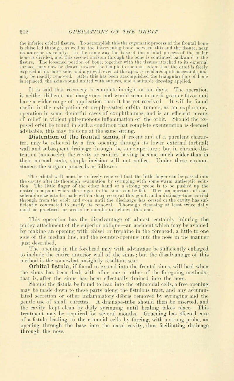 the inferior orbital fissure. To accomplish this the zygomatic process of the frontal bone is chiselled through, as well as the intervening bone between this and the fissure, near its anterior extremity. In the same way the base of the orbital process of the malar bone is divided, and this second incision through the bone is continued backward to the fissure. The loosened portion of bone, together with the tissues attached to its external surface, may now be drawn toward the temple to such an extent that the orbit is freely exposed at its outer side, and a growth even at the apex is rendered quite accessible, and may be readily removed. After this has been accomplished the triangular flap of bone i* replaced, the skin-wound united with sutures, and a suitable dressing applied. It is said thai recovery is complete in eight or ten days. The operation is neither difficult nor dangerous, and would seem to merit greater favor and have a wider range of application than it has yet received. Jt will lie found useful in the extirpation of deeply-seated orbital tumors, as an exploratory operation in some doubtful cases of exophthalmos, and is an efficient means of relief in violent phlegmonous inflammation of the orbit. Should the ex- posed orbit be found in such a condition that complete exenteration is deemed advisable, this may he done at the same sitting. Distention of the frontal sinus, if recent and of a purulent charac- ter, may lie relieved by a free opening through its lower external (orbital) Avail and subsequent drainage through the same aperture ; but in chronic dis- tention (mucocele), the cavity or cavities having become much wider than in their normal state, simple incision will not suffice. Under these circum- stances the surgeon proceeds as follows : The orbital wall must be so freely removed that the little finger can be passed into the cavity after its thorough evacuation by syringing with some warm antiseptic solu- tion. The little finger of the other hand or a strong probe is to be pushed up the nostril to a point where the finger in the sinus can be felt. Then an aperture of con- siderable size is to be made witli a sharp scoop at this point, and a drainage-tube carried through from the orbit and worn until the, discharge has ceased or the cavity has suf- ficiently contracted to justify its removal. Thorough cleansing at least twice daily- must be practised for weeks or months to achieve this end. This operation has the disadvantage of almost certainly injuring the pulley attachment of the superior oblique—an accident which may be avoided by making an opening with chisel or trephine in the forehead, a little to one side of the median line, and the counter-opening into the nose in the manner just described. The opening in the forehead may with advantage be sufficiently enlarged to include the entire anterior wall of the sinus ; but the disadvantage of this method is the somewhat unsightly resultant scar. Orbital fistula, if found to extend into the frontal sinus, will heal when the sinus has been dealt with after one or other of the foregoing methods; that is, after the sinus has been effectually drained into the nose. Should the fistula be found to lead into the ethmoidal cells, a free opening may be made down to these parts along the fistulous tract, and any accumu- lated secretion or other inflammatory de;bris removed by syringing and the gentle use of small curettes. A drainage-tube should then lie inserted, and the cavity kept clean by daily syringing until healing takes place. This treatment may be required for several months. Gruening has effected cure of a fistula leading to the ethmoid cells by forcing, with a strong probe, an opening through the base into the nasal cavity, thus facilitating drainage through the nose.