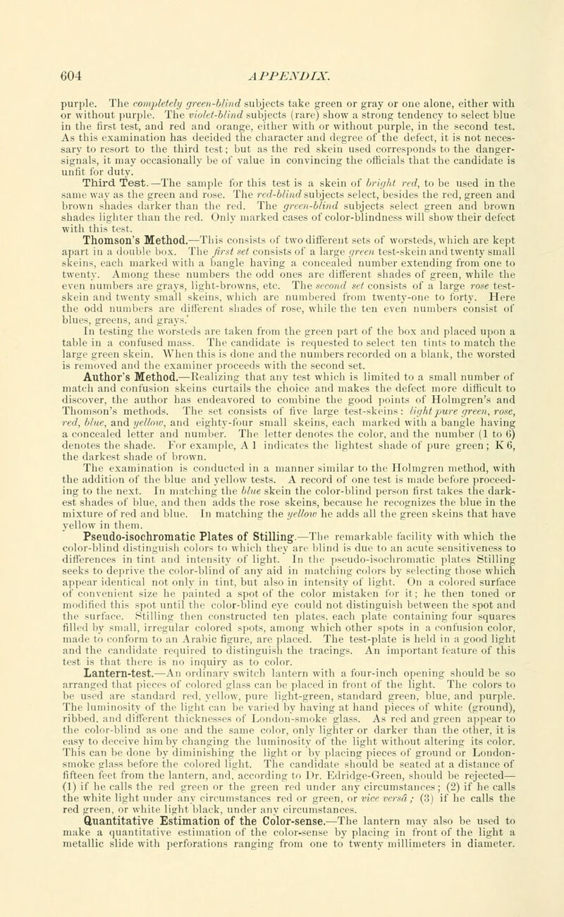 purple. The completely green-blind subjects take green or gray or one alone, either with or without purple. The violet-blind subjects (rare) show a strong tendency to select blue in the first test, and red and orange, either with or without purple, in the second test. As this examination has decided the character and degree of the defect, it is not neces- sary to resort to the third test; but as the red skein used corresponds to the danger- signals, it may occasionally be of value in convincing the officials that the candidate is unfit for duty. Third Test.—The sample for this test is a skein of bright red, to be used in the same way as the green and rose. The red-blind subjects select, besides the red, green and brown shades darker than the red. The green-blind subjects select green and brown shades lighter than the red. Only marked cases of color-blindness will show their defect with this test. Thomson's Method.—This consists of two different sets of worsteds, which are kept apart in a double box. The first set consists of a large green test-skein and twenty small skeins, each marked with a bangle having a concealed number extending from one to twenty. Among these numbers the odd ones are different shades of green, while the even numbers are grays, light-browns, etc. The second set consists of a large rose test- skein and twenty small skeins, which are numbered from twenty-one to forty. Here the odd numbers are different shades of rose, while the ten even numbers consist of blues, greens, and grays.' In testing the worsteds are taken from the green part of the box and placed upon a table in a confused mass. The candidate is requested to select ten tints to match the large green skein. When this is done and the numbers recorded on a blank, the worsted is removed and the examiner proceeds with the second set. Author's Method.— Realizing that any test which is limited to a small number of match and confusion skeins curtails the choice and makes the defect more difficult to discover, the author has endeavored to combine the good points of Holmgren's and Thomson's methods. The set consists of five large test-skeins: light pure, green, rose, red, blue, and yellow, and eighty-four small skeins, each marked with a bangle having a concealed letter and number. The letter denotes the color, and the number (1 to 6) denotes the shade. For example, A 1 indicates the lightest shade of pure green; K6, the darkest shade of brown. The. examination is conducted in a manner similar to the Holmgren method, with the addition of the blue and yellow tests. A record of one test is made before proceed- ing to the next. In matching the blue skein the color-blind person first takes the dark- est shades of blue, and then adds the rose skeins, because he recognizes the blue in the mixture of red and blue. In matching the yellow he adds all the green skeins that have yellow in them. Pseudo-isochromatic Plates of Stilling'.—The remarkable facility with which the color-blind distinguish colors to which they are blind is due to an acute sensitiveness to differences in tint and intensity of light. In the pseudo-isochromatic plates Stilling seeks to deprive the color-blind of any aid in matching colors by selecting those which appear identical not only in tint, but also in intensity of light. On a colored surface of convenient size he painted a spot of the color mistaken for it; he then toned or modified this spot until the color-blind eye could not distinguish between the spot and the surface. Stilling then constructed ten plates, each plate containing four squares filled by small, irregular colored spots, among which other spots in a confusion color, made to conform to an Arabic figure, are placed. The test-plate is held in a good light and the candidate required to distinguish the tracings. An important feature of this test is that there is no inquiry as to color. Lantern-test.—An ordinary switch lantern with a four-inch opening should be so arranged that pieces of colored glass can be placed in front of the light. The colors to be used are standard red. yellow, pure light-green, standard green, blue, and purple. The luminosity of the light can be varied by having at hand pieces of white (ground), ribbed, and different thicknesses of London-smoke glass. As red and green appear to the color-blind as one and the same color, only lighter or darker than the other, it is easy to deceive him by changing the luminosity of the light without altering its color. This can be done by diminishing the light or by placing pieces of ground or London- smoke glass before the colored light. The candidate should be seated at a distance of fifteen feet from the lantern, and, according to Dr. Edridge-Green, should be rejected— (1) if he calls the red green or the green red under any circumstances; (2) if he calls the white light under any circumstances red or green, or vice versa ; (3) if he calls the red green, or white light black, under any circumstances. Quantitative Estimation of the Color-sense.—The lantern may also be used to make a quantitative estimation of the color-sense by placing in front of the light a metallic slide with perforations ranging from one to twenty millimeters in diameter.