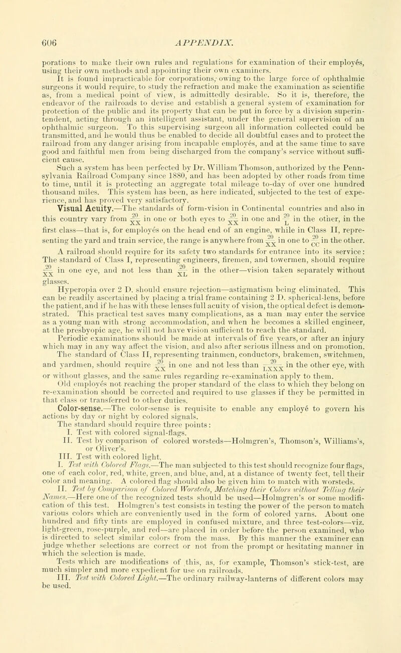 porations to make their own rules and regulations for examination of their employes, using their own methods and appointing their own examiners. It is found impracticable for corporations,-owing to the large force of ophthalmic surgeons it would require, to study the refraction and make the examination as scientific as, from a medical point of view, is admittedly desirable. So it is, therefore, the endeavor of the railroads to devise and establish a general system of examination for protection of the public and its property that can be put in force by a division superin- tendent, acting through an intelligent assistant, under the general supervision of an ophthalmic surgeon. To this supervising surgeon all information collected could be transmitted, and he would thus be enabled to decide all doubtful cases and to protect the railroad from any danger arising from incapable employes, and at the same time to save good and faithful men from being discharged from the company's service without suffi- cient cause. Such a system has been perfected by Dr. William Thomson, authorized by the Penn- sylvania Railroad Company since 1880, and has been adopted by other roads from time to time, until it is protecting an aggregate total mileage to-day of over one hundred thousand miles. This system has been, as here indicated, subjected to the test of expe- rience, and has proved very satisfactory. Visual Acuity.—The standards of form-vision in Continental countries and also in this country vary from ^ in one or both eyes to z= in one and — in the other, in the first class—that is, for employes on the head end of an engine, wdiile in Class II, repre- senting the yard and train service, the range is anyw here from — in one to — in the other. A railroad should require for its safety two standards for entrance into its service: The standard of Class I, representing engineers, firemen, and towermen, should require — in one eye, and not less than —,- in the other—vision taken separately without glasses. Hyperopia over 2 D. should ensure rejection—astigmatism being eliminated. This can be readily ascertained by placing a trial frame containing 2 D. spherical-lens, before the patient, an«l if he has with these lenses full acuity of vision, the optical defect is demon- strated. This practical test saves many complications, as a man may enter the service as a young man with strong accommodation, and when he becomes a skilled engineer, at the presbyopic age, he will not have vision sufficient to reach the standard. Periodic examinations should be made at intervals of five years, or after an injury which may in any way affect the vision, and also after serious illness and on promotion. The standard of Class II, representing trainmen, conductors, brakemen, switchmen, and yardmen, should require ^v in one and not less than r^^-in the other eye, with or without glasses, and the same rules regarding re-examination apply to them. < )ld employes not reaching the proper standard of the class to which they belong on re-examination should be corrected and required to use glasses if they be permitted in that class or transferred to other duties. Color-sense.—The color-sense is requisite to enable any employ^ to govern his actions by day or night by colored signals. The standard should require three points: I. Test with colored signal-flags. II. Test by comparison of colored worsteds—Holmgren's, Thomson's, Williams's, or Oliver's. III. Test with colored light. I. Test with Colored Flogs.—The man subjected to this test should recognize four flags, one of each color, red, white, green, and blue, and, at a distance of twenty feet, tell their color and meaning. A colored flag should also be given him to match with worsteds. II. Te*t lit/ Comparison of Colored Worsteds, Matching their Colors without Telling their Names.—Here one of the recognized tests should be used—Holmgren's or some modifi- cation of this test. Holmgren's test consists in testing the power of the person to match various colors which are conveniently used in the form of colored yarns. About one hundred and fifty tints are employed in confused mixture, and three test-colors—viz. light-green, rose-purple, and red—are placed in order before the person examined, who is directed to select similar colors from the mass. By this manner the examiner can judge whether selections are correct or not from the'prompt or hesitating manner in which the selection is made. Tests which are modifications of this, as, for example, Thomson's stick-test, are much simpler and more expedient for use on railroads. III. Test with Co bred'Light.—The ordinary railway-lanterns of different colors may be used.