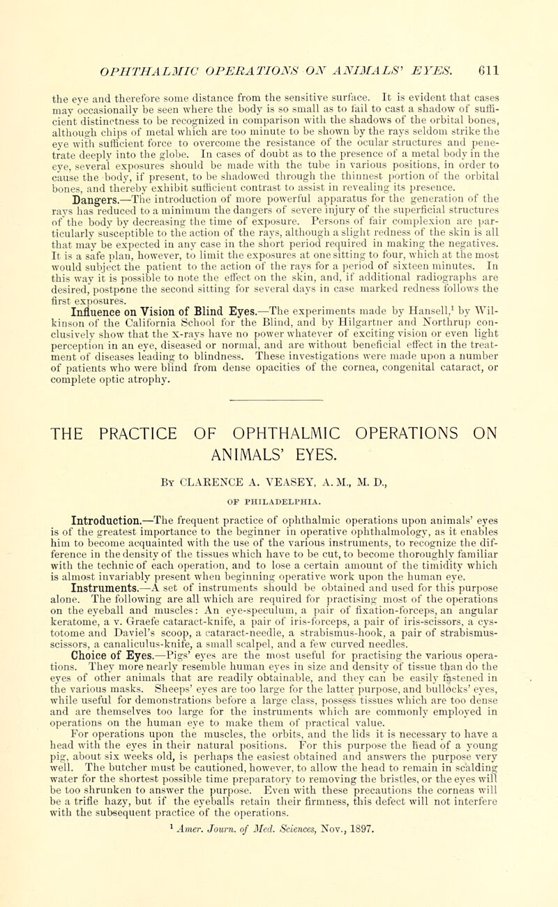 the eye and therefore some distance from the sensitive, surface. It is evident that cases may occasionally be seen where the body is so small as to fail to cast a shadow of suffi- cient distinctness to be recognized in comparison with the shadows of the orbital bones, although chips of metal which are too minute to be shown by the rays seldom strike the eye with sufficient force to overcome the resistance of the ocular structures and pene- trate deeply into the globe. In cases of doubt as to the presence of a metal body in the eye, several exposures should be made with the tube in various positions, in order to cause the body, if present, to be shadowed through the thinnest portion of the orbital bones, and thereby exhibit sufficient contrast to assist in revealing its presence. Dangers.—The introduction of more powerful apparatus for the generation of the rays has reduced to a minimum the dangers of severe injury of the superficial structures of the body by decreasing the time of exposure. Persons of fair complexion are par- ticularly susceptible to the action of the rays, although a slight redness of the skin is all that may be expected in any case in the short period required in making the negatives. It is a safe plan, however, to limit the exposures at one sitting to four, which at the most would snbje'ct the patient to the action of the rays for a period of sixteen minutes. In this way it is possible to note the effect on the skin, and, if additional radiographs are desired, postpone the second sitting for several days in case marked redness follows the first exposures. Influence on Vision of Blind Eyes.—The experiments made by Hansell,1 by Wil- kinson of the California School for the Blind, and by Hilgartner and Northrup con- clusively show that the x-rays have no power whatever of exciting vision or even light perception in an eye, diseased or normal, and are without beneficial effect in the treat- ment of diseases leading to blindness. These investigations were made upon a number of patients who were blind from dense opacities of the cornea, congenital cataract, or complete optic atrophy. THE PRACTICE OF OPHTHALMIC OPERATIONS ON ANIMALS' EYES. By CLARENCE A. VEASEY, A. M., M. D., OF PHILADELPHIA. Introduction.—The frequent practice of ophthalmic operations upon animals' eyes is of the greatest importance to the beginner in operative ophthalmology, as it enables him to become acquainted with the use of the various instruments, to recognize the dif- ference in the density of the tissues which have to be cut, to become thoroughly familiar with the technicof each operation, and to lose a certain amount of the timidity which is almost invariably present when beginning operative work upon the human eye. Instruments.—A set of instruments should be obtained and used for this purpose alone. The following are all which are required for practising most of the operations on the eyeball and muscles: An eye-speculum, a pair of fixation-forceps, an angular keratome, a v. Graefe cataract-knife, a pair of iris-forceps, a pair of iris-scissors, a cys- totome and Daviel's scoop, a cataract-needle, a strabismus-hook, a pair of strabismus- scissors, a canaliculus-knife, a small scalpel, and a few curved needles. Choice of Eyes.—Pigs' eyes are the most useful for practising the various opera- tions. They more nearly resemble human eyes iu size and density of tissue than do the eyes of other animals that are readily obtainable, and they can be easily ffstened in the various masks. Sheeps' eyes are too large for the latter purpose, and bullocks' eyes, while useful for demonstrations before a large class, possess tissues which are too dense and are themselves too large for the instruments which are commonly employed in operations on the human eye to make them of practical value. For operations upon the muscles, the orbits, and the lids it is necessary to have a head with the eyes in their natural positions. For this purpose the head of a young pig, about six weeks old, is perhaps the easiest obtained and answers the purpose very well. The butcher must be cautioned, however, to allow the head to remain in scalding water for the shortest possible time preparatory to removing the bristles, or the eyes will be too shrunken to answer the purpose. Even with these precautions the corneas will be a trifle hazy, but if the eyeballs retain their firmness, this defect will not interfere with the subsequent practice of the operations. 1 Amer. Journ. of Med. Sciences, Nov., 1897.
